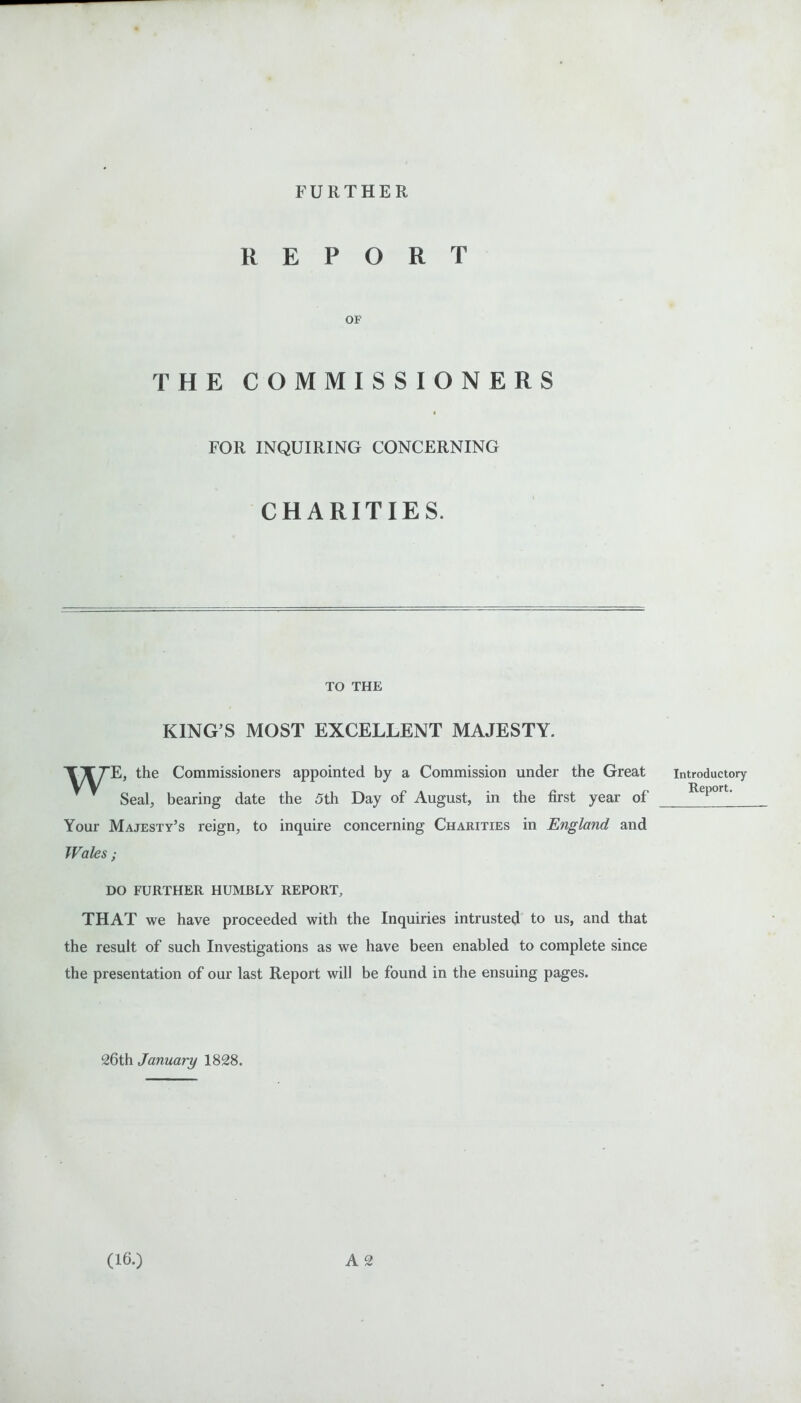 FURTHER REPORT OF THE COMMISSIONERS FOR INQUIRING CONCERNING CHARITIES. TO THE KING’S MOST EXCELLENT MAJESTY. TXTE, the Commissioners appointed by a Commission under the Great * Seal, bearing date the 5th Day of August, in the first year of Your Majesty’s reign, to inquire concerning Charities in England and Wales; DO FURTHER HUMBLY REPORT, THAT we have proceeded with the Inquiries intrusted to us, and that the result of such Investigations as we have been enabled to complete since the presentation of our last Report will be found in the ensuing pages. 26th January 1828. A 2 Introductory Report. (16.)