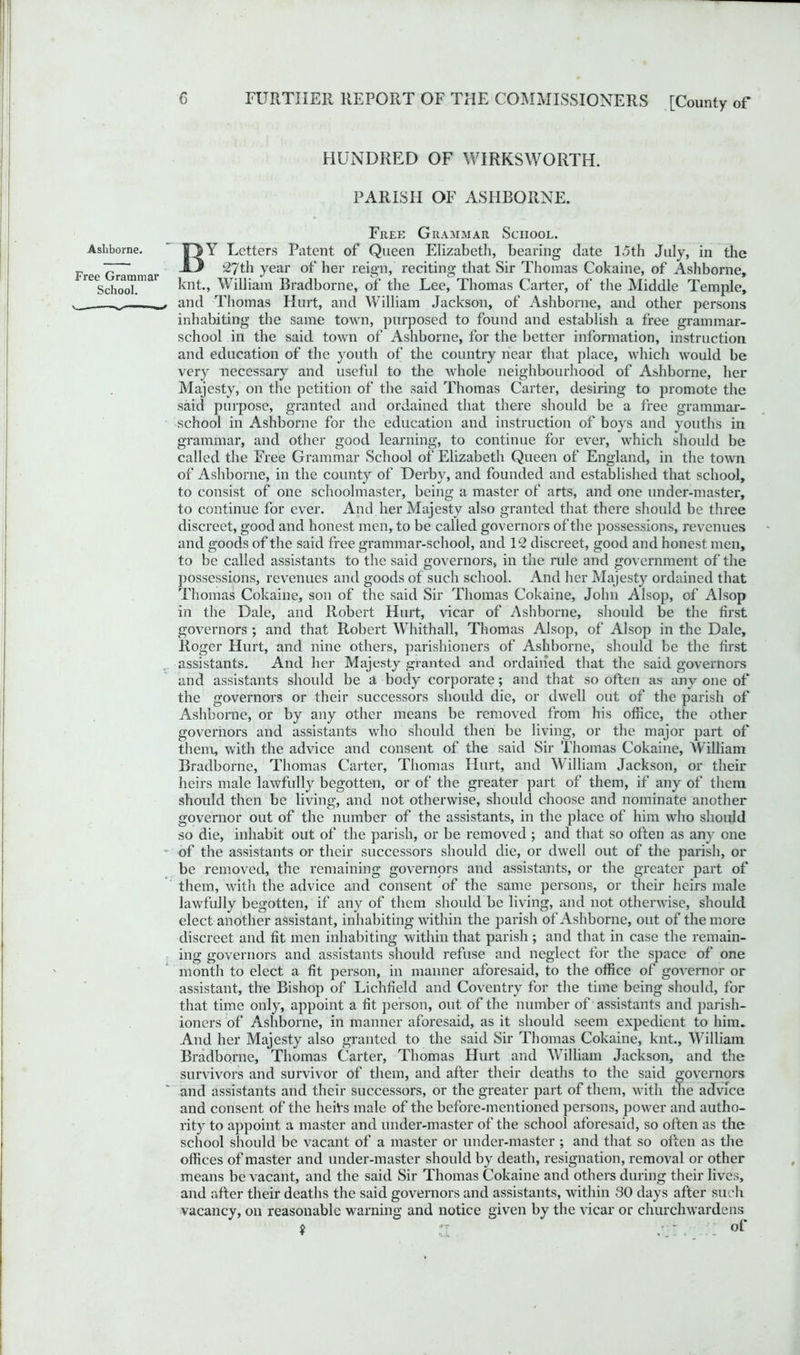 HUNDRED OF WIRKSWORTH. PARISH OF ASHBORNE. Free Grammar School. Ashborne. ' jDY Letters Patent of Queen Elizabeth, bearing date loth July, in the v ~ . O 27th year of her reign, reciting that Sir Thomas Cokaine, of Ashborne, recSchr(Tral knt, William Bradborne, of the Lee, Thomas Carter, of the Middle Temple, _ _■ and Thomas Hurt, and William Jackson, of Ashborne, and other persons inhabiting the same town, purposed to found and establish a free grammar- school in the said town of Ashborne, for the better information, instruction and education of the youth of the country near that place, which would be very necessary and useful to the whole neighbourhood of Ashborne, her Majesty, on the petition of the said Thomas Carter, desiring to promote the said purpose, granted and ordained that there should be a free grammar- school in Ashborne for the education and instruction of boys and youths in grammar, and other good learning, to continue for ever, which should be called the Free Grammar School of Elizabeth Queen of England, in the town of Ashborne, in the county of Derby, and founded and established that school, to consist of one schoolmaster, being a master of arts, and one under-master, to continue for ever. And her Majesty also granted that there should be three discreet, good and honest men, to be called governors of the possessions, revenues and goods of the said free grammar-school, and 12 discreet, good and honest men, to be called assistants to the said governors, in the rule and government of the possessions, revenues and goods of such school. And her Majesty ordained that Thomas Cokaine, son of the said Sir Thomas Cokaine, John Alsop, of Alsop in the Dale, and Robert Hurt, Hear of Ashborne, should be the first governors ; and that Robert Whithall, Thomas Alsop, of Alsop in the Dale, Roger Hurt, and nine others, parishioners of Ashborne, should be the first assistants. And her Majesty granted and ordained that the said governors and assistants should be a body corporate; and that so often as any one of the governors or their successors should die, or dwell out of the parish of Ashborne, or by any other means be removed from his office, the other governors and assistants who should then be living, or the major part of them, with the advice and consent of the said Sir Thomas Cokaine, William Bradborne, Thomas Carter, Thomas Hurt, and William Jackson, or their heirs male lawfully begotten, or of the greater part of them, if any of them should then be living, and not otherwise, should choose and nominate another governor out of the number of the assistants, in the place of him wrho should so die, inhabit out of the parish, or be removed ; and that so often as any one of the assistants or their successors should die, or dwell out of the parish, or be removed, the remaining governors and assistants, or the greater part of them, with the advice and consent of the same persons, or their heirs male lawfully begotten, if any of them should be living, and not othenvise, should elect another assistant, inhabiting within the parish of Ashborne, out of the more discreet and fit men inhabiting within that parish ; and that in case the remain- ing governors and assistants should refuse and neglect for the space of one month to elect a fit person, in manner aforesaid, to the office of governor or assistant, the Bishop of Lichfield and Coventry for the time being should, for that time only, appoint a fit person, out of the number of assistants and parish- ioners of Ashborne, in manner aforesaid, as it should seem expedient to him. And her Majesty also granted to the said Sir Thomas Cokaine, knt., William Bradborne, Thomas Carter, Thomas Hurt and William Jackson, and the survivors and survivor of them, and after their deaths to the said governors and assistants and their successors, or the greater part of them, with the advice and consent of the heiVs male of the before-mentioned persons, powTer and autho- rity to appoint a master and under-master of the school aforesaid, so often as the school should be vacant of a master or under-master ; and that so often as the offices of master and under-master should by death, resignation, removal or other means be vacant, and the said Sir Thomas Cokaine and others during their lives, and after their deaths the said governors and assistants, within 30 days after such vacancy, on reasonable warning and notice given by the vicar or churchwardens $ - - of