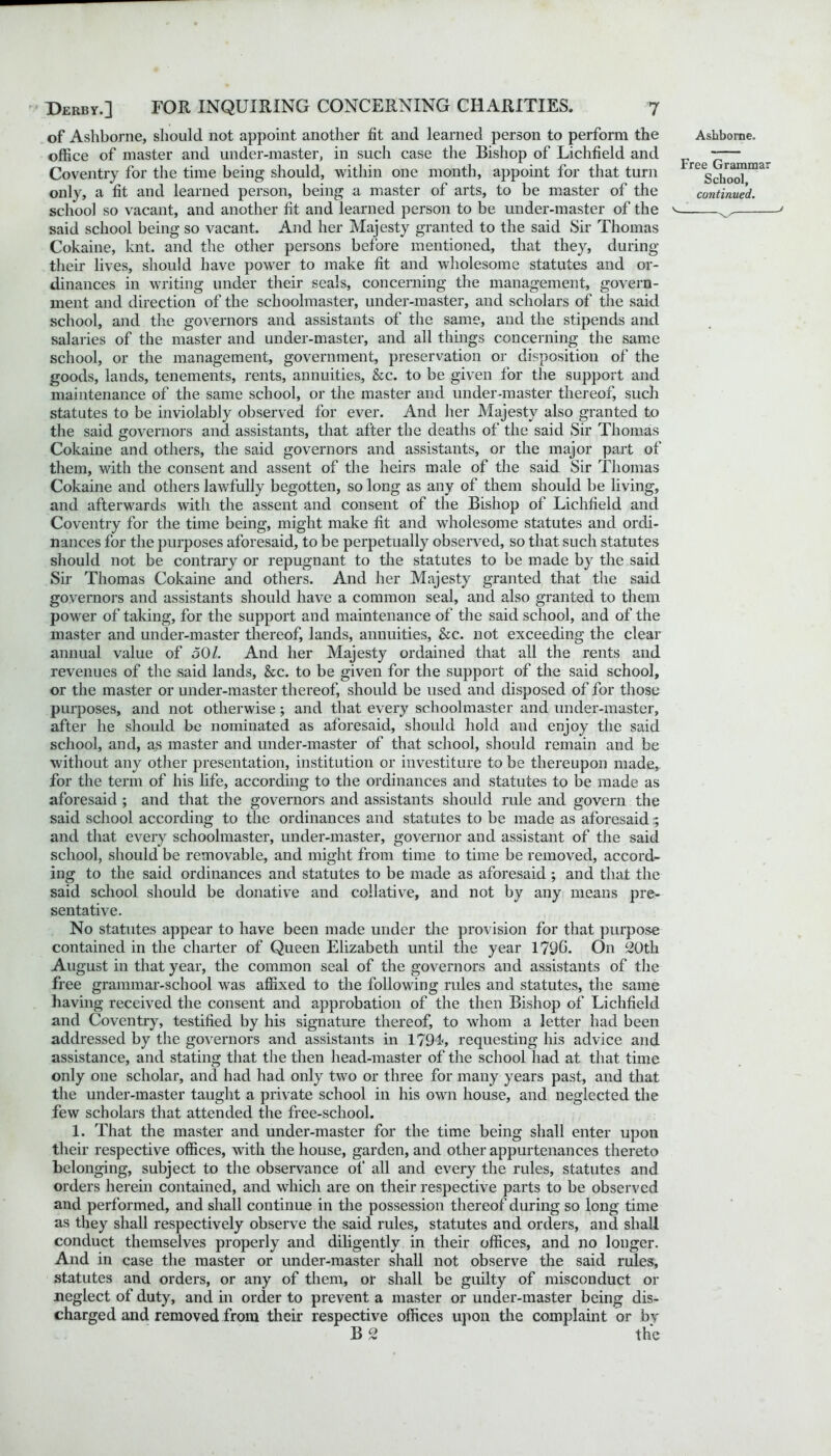 of Ashborne, should not appoint, another fit and learned person to perform the office of master and under-master, in such case the Bishop of Lichfield and Coventry for the time being should, within one month, appoint for that turn only, a fit and learned person, being a master of arts, to be master of the school so vacant, and another fit and learned person to be under-master of the said school being so vacant. And her Majesty granted to the said Sir Thomas Cokaine, knt. and the other persons before mentioned, that they, during their lives, should have power to make fit and wholesome statutes and or- dinances in writing under their seals, concerning the management, govern- ment and direction of the schoolmaster, under-master, and scholars of the said school, and the governors and assistants of the same, and the stipends and salaries of the master and under-master, and all things concerning the same school, or the management, government, preservation or disposition of the goods, lands, tenements, rents, annuities, &c. to be given for the support and maintenance of the same school, or the master and under-master thereof, such statutes to be inviolably observed for ever. And her Majesty also granted to the said governors and assistants, that after the deaths of the said Sir Thomas Cokaine and others, the said governors and assistants, or the major part of them, with the consent and assent of the heirs male of the said Sir Thomas Cokaine and others lawfully begotten, so long as any of them should be living, and afterwards with the assent and consent of the Bishop of Lichfield and Coventry for the time being, might make fit and wholesome statutes and ordi- nances for the purposes aforesaid, to be perpetually observed, so that such statutes should not be contrary or repugnant to the statutes to be made by the said Sir Thomas Cokaine and others. And her Majesty granted that the said governors and assistants should have a common seal, and also granted to them power of taking, for the support and maintenance of the said school, and of the master and under-master thereof, lands, annuities, See. not exceeding the clear annual value of 50/. And her Majesty ordained that all the rents and revenues of the said lands, &c. to be given for the support of the said school, or the master or under-master thereof, should be used and disposed of for those purposes, and not otherwise ; and that every schoolmaster and under-master, after he should be nominated as aforesaid, should hold and enjoy the said school, and, as master and under-master of that school, should remain and be without any other presentation, institution or investiture to be thereupon made, for the term of his life, according to the ordinances and statutes to be made as aforesaid ; and that the governors and assistants should rule and govern the said school according to the ordinances and statutes to be made as aforesaid ; and that every schoolmaster, under-master, governor and assistant of the said school, should be removable, and might from time to time be removed, accord- ing to the said ordinances and statutes to be made as aforesaid ; and that the said school should be donative and collative, and not by any means pre- sentative. No statutes appear to have been made under the provision for that purpose contained in the charter of Queen Elizabeth until the year 179b. On 20th August in that year, the common seal of the governors and assistants of the free grammar-school was affixed to the following rules and statutes, the same having received the consent and approbation of the then Bishop of Lichfield and Coventry, testified by his signature thereof, to whom a letter had been addressed by the governors and assistants in 1794, requesting his advice and assistance, and stating that the then head-master of the school had at that time only one scholar, and had had only two or three for many years past, and that the under-master taught a private school in his own house, and neglected the few scholars that attended the free-school. 1. That the master and under-master for the time being shall enter upon their respective offices, with the house, garden, and other appurtenances thereto belonging, subject to the observance of all and every the rules, statutes and orders herein contained, and which are on their respective parts to be observed and performed, and shall continue in the possession thereof during so long time as they shall respectively observe the said rules, statutes and orders, and shall conduct themselves properly and diligently in their offices, and no longer. And in case the master or under-master shall not observe the said rules, statutes and orders, or any of them, or shall be guilty of misconduct or neglect of duty, and in order to prevent a master or under-master being dis- charged and removed from their respective offices upon the complaint or by B 2 the Ashborne. Free Grammar School, continued. v _ >