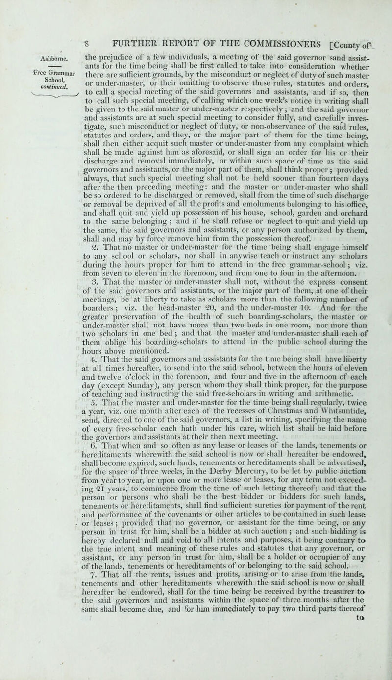 Ashborne. Free Grammar School, continued. the prejudice of a few individuals, a meeting of the said governor sand assist- ants for the time being shall be first called to take into consideration whether there are sufficient grounds, by the misconduct or neglect of duty of such master or under-master, or their omitting to observe these rules, statutes and orders, j to call a special meeting of the said governors and assistants, and if so, then to call such special meeting, of calling which one week’s notice in writing shall be given to the said master or under-master respectively ; and the said governor and assistants are at such special meeting to consider fully, and carefully inves- tigate, such misconduct or neglect of duty, or non-observance of the said rules, statutes and orders, and they, or the major part of them for the time being, shall then either acquit such master or under-master from any complaint which shall be made against him as aforesaid, or shall sign an order for his or their discharge and removal immediately, or within such space of time as the said governors and assistants, or the major part of them, shall think proper; provided always, that such special meeting shall not be held sooner than fourteen days after the then preceding meeting: and the master or under-master who shall be so ordered to be discharged or removed, shall from the time of such discharge or removal be deprived of all the profits and emoluments belonging to his office, and shall quit and yield up possession of his house, school, garden and orchard to the same belonging ; and if he shall refuse or neglect to quit and yield up the same, the said governors and assistants, or any person authorized by them, shall and may by force remove him from the possession thereof. 2. That no master or under-master for the time being shall engage himself to any school or scholars, nor shall in anywise teach or instruct any scholars during the hours proper for him to attend in the free grammar-school; viz. from seven to eleven in the forenoon, and from one to four in the afternoon. 3. That the master or under-master shall not, without the express consent of the said governors and assistants, or the major part of them, at one of their meetings, be at liberty to take as scholars more than the following number of boarders ; viz. the head-master 20, and the under-master 10. And for the greater preservation of the health of such boarding-scholars, the master or under-master shall not have more than two beds in one room, nor more than two scholars in one bed ; and that the master and under-master shall each of them oblige his boarding-scholars to attend in the public school during the hours above mentioned. 4. That the said governors and assistants for the time being shall have liberty at all times hereafter, to send into the said school, between the hours of eleven and twelve o’clock in the forenoon, and four and five in the afternoon of each day (except Sunday), any person whom they shall think proper, for the purpose of teaching and instructing the said free-scholars in writing and arithmetic. 5. That the master and under-master for the time being shall regularly, twice a year, viz. one month after each of the recesses of Christmas and Whitsuntide, send, directed to one of the said governors, a list in writing, specifying the name of every free-scholar each hath under his care, which list shall be laid before the governors and assistants at their then next meeting. 6. That when and so often as any lease or leases of the lands, tenements or hereditaments wherewith the said school is now or shall hereafter be endowed, shall become expired, such lands, tenements or hereditaments shall be advertised, for the space of three weeks, in the Derby Mercury, to be let by public auction from year to year, or upon one or more lease or leases, for any term not exceed- ing 21 years, to commence from the time of such letting thereof; and that the person or persons who shall be the best bidder or bidders for such lands, tenements or hereditaments, shall find sufficient sureties for payment of the rent and performance of the covenants or other articles to be contained in such lease - or leases; provided that no governor, or assistant for the time being, or any person in trust for him, shall be a bidder at such auction ; and such bidding is hereby declared null and void to all intents and purposes, it being contrary to the true intent and meaning of these rules and statutes that any governor, or assistant, or any person in trust for him, shall be a holder or occupier of any of the lands, tenements or hereditaments of or belonging to the said school. 7. That all the rents, issues and profits, arising or to arise from the lands, tenements and other hereditaments wherewith the said school is now or shall hereafter be endowed, shall for the time being be received by the treasurer to the said governors and assistants within the space of three months after the same shall become due, and for him immediately to pay two third parts thereof to