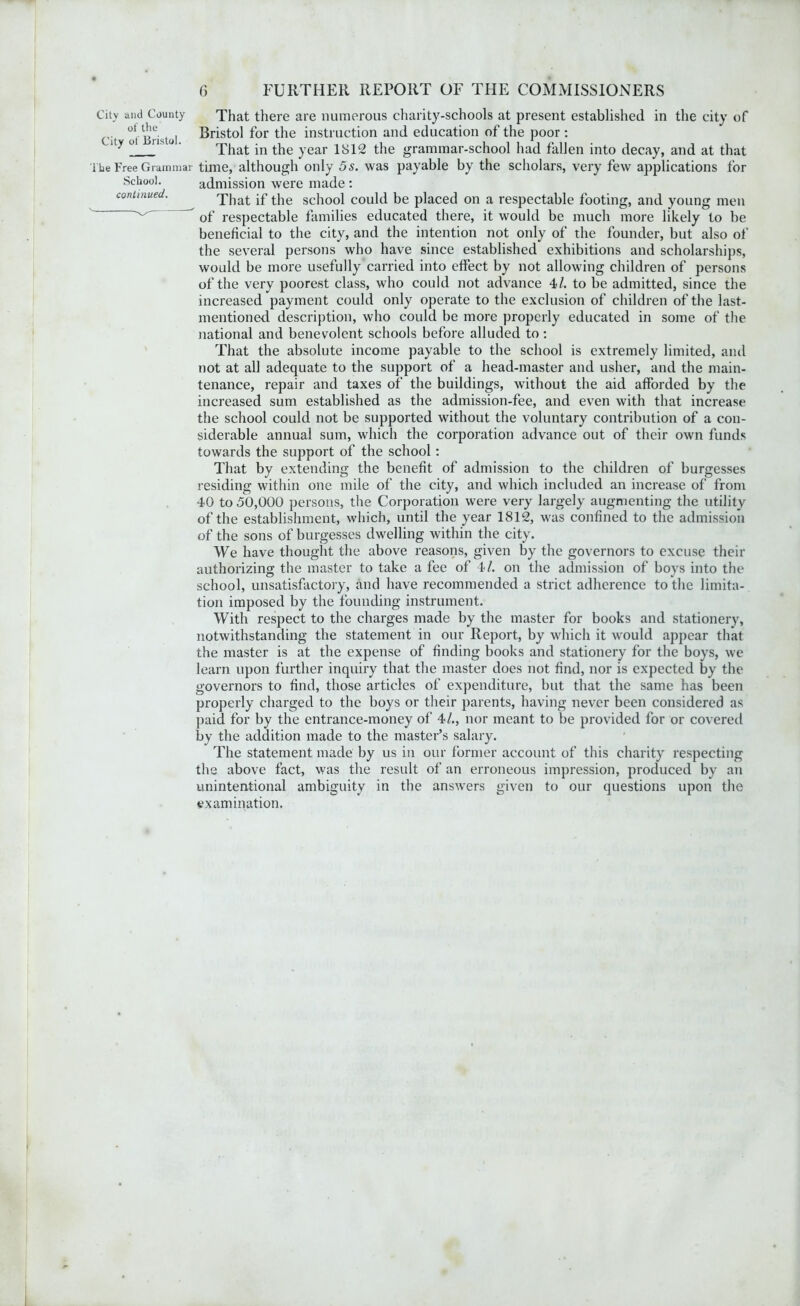 City and County That there are numerous charity-schools at present established in the city of Ci ot'Bristol Bristol for the instruction and education of the poor : lt-> ^That in the year 1812 the grammar-school had fallen into decay, and at that The Free Grammar time, although only 5 s. was payable by the scholars, very few applications for School. admission were made : continued. That if the school could be placed on a respectable footing, and young men of respectable families educated there, it would be much more likely to be beneficial to the city, and the intention not only of the founder, but also of the several persons who have since established exhibitions and scholarships, would be more usefully carried into effect by not allowing children of persons of the very poorest class, who could not advance 4>l. to be admitted, since the increased payment could only operate to the exclusion of children of the last- mentioned description, who could be more properly educated in some of the national and benevolent schools before alluded to: That the absolute income payable to the school is extremely limited, and not at all adequate to the support of a head-master and usher, and the main- tenance, repair and taxes of the buildings, without the aid afforded by the increased sum established as the admission-fee, and even with that increase the school could not be supported without the voluntary contribution of a con- siderable annual sum, which the corporation advance out of their own funds towards the support of the school: That by extending the benefit of admission to the children of burgesses residing within one mile of the city, and which included an increase of from 40 to 50,000 persons, the Corporation were very largely augmenting the utility of the establishment, which, until the year 1812, was confined to the admission of the sons of burgesses dwelling within the city. We have thought the above reasons, given by the governors to excuse their authorizing the master to take a fee of 4>l. on the admission of boys into the school, unsatisfactory, and have recommended a strict adherence to the limita- tion imposed by the founding instrument. With respect to the charges made by the master for books and stationery, notwithstanding the statement in our Report, by which it would appear that the master is at the expense of finding books and stationery for the boys, we learn upon further inquiry that the master does not find, nor is expected by the governors to find, those articles of expenditure, but that the same has been properly charged to the boys or their parents, having never been considered as paid for by the entrance-money of 4/., nor meant to be provided for or covered by the addition made to the master’s salary. The statement made by us in our former account of this charity respecting the above fact, was the result of an erroneous impression, produced by an unintentional ambiguity in the answers given to our questions upon the examination.