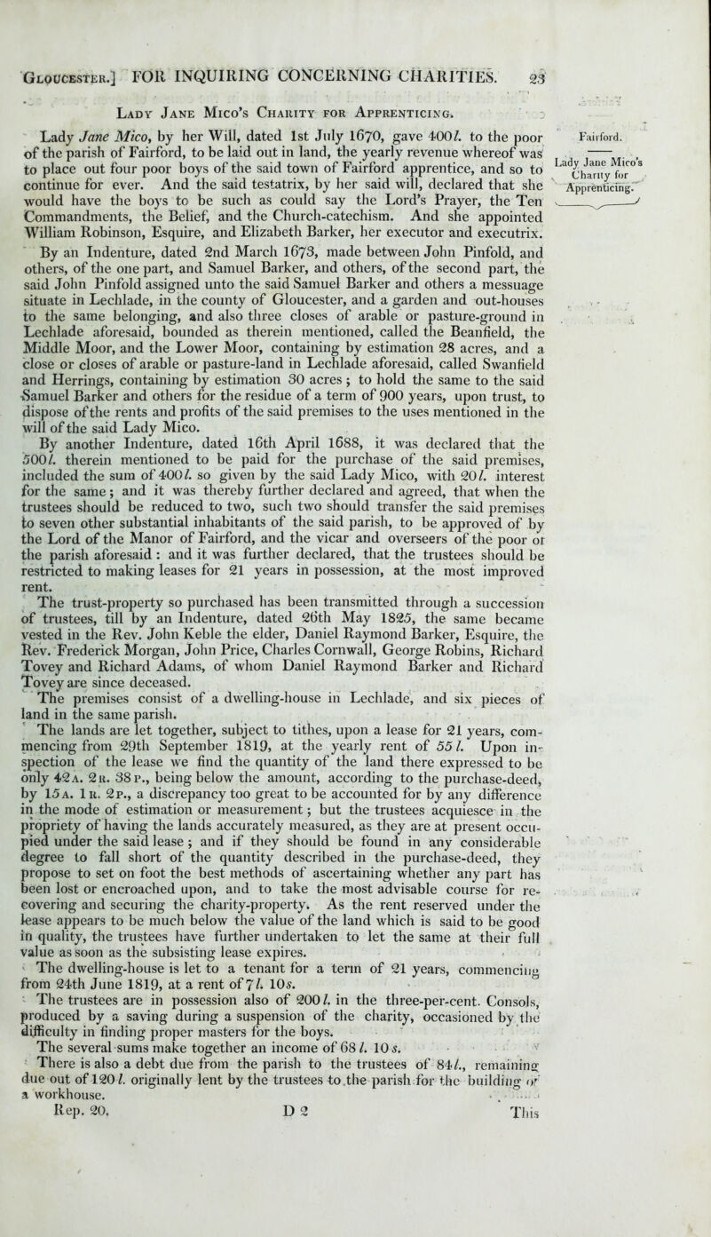 Lady Jane Mico’s Charity for Apprenticing. Lady Jane Mico, by her Will, dated 1st July I67O, gave 400/. to the poor of the parish of Fairford, to be laid out in land, the yearly revenue whereof was to place out four poor boys of the said town of Fairford apprentice, and so to continue for ever. And the said testatrix, by her said will, declared that she would have the boys to be such as could say the Lord’s Prayer, the Ten Commandments, the Belief, and the Church-catechism. And she appointed William Robinson, Esquire, and Elizabeth Barker, her executor and executrix. By an Indenture, dated 2nd March 1673, made between John Pinfold, and others, of the one part, and Samuel Barker, and others, of the second part, the said John Pinfold assigned unto the said Samuel Barker and others a messuage situate in Lechlade, in the county of Gloucester, and a garden and out-houses to the same belonging, and also three closes of arable or pasture-ground in Lechlade aforesaid, bounded as therein mentioned, called the Beanlield, the Middle Moor, and the Lower Moor, containing by estimation 28 acres, and a close or closes of arable or pasture-land in Lechlade aforesaid, called Swanfield and Herrings, containing by estimation 30 acres ; to hold the same to the said •Samuel Barker and others for the residue of a term of 900 years, upon trust, to dispose of the rents and profits of the said premises to the uses mentioned in the will of the said Lady Mico. By another Indenture, dated lGth April 1688, it was declared that the 500/. therein mentioned to be paid for the purchase of the said premises, included the sum of 400/. so given by the said Lady Mico, with 20/. interest for the same; and it was thereby further declared and agreed, that when the trustees should be reduced to two, such two should transfer the said premises to seven other substantial inhabitants of the said parish, to be approved of by the Lord of the Manor of Fairford, and the vicar and overseers of the poor of the parish aforesaid: and it was further declared, that the trustees should be restricted to making leases for 21 years in possession, at the most improved rent. The trust-property so purchased has been transmitted through a succession of trustees, till by an Indenture, dated 26th May 1825, the same became vested in the Rev. John Keble the elder, Daniel Raymond Barker, Esquire, the Rev. Frederick Morgan, John Price, Charles Cornwall, George Robins, Richard Tovey and Richard Adams, of whom Daniel Raymond Barker and Richard Toveyare since deceased. The premises consist of a dwelling-house in Lechlade, and six pieces of land in the same parish. The lands are let together, subject to tithes, upon a lease for 21 years, com- mencing from 29th September 1819, at the yearly rent of 55 /. Upon in- spection of the lease we find the quantity of the land there expressed to be only 42 a. 2 r. 38 p., being below the amount, according to the purchase-deed, by 15a. lit. 2p., a discrepancy too great to be accounted for by any difference in the mode of estimation or measurement; but the trustees acquiesce in the propriety of having the lands accurately measured, as they are at present occu- pied under the said lease ; and if they should be found in any considerable degree to fall short of the quantity described in the purchase-deed, they propose to set on foot the best methods of ascertaining whether any part has been lost or encroached upon, and to take the most advisable course for re- covering and securing the charity-property. As the rent reserved under the lease appears to be much below the value of the land which is said to be good in quality, the trustees have further undertaken to let the same at their full value as soon as the subsisting lease expires. The dwelling-house is let to a tenant for a term of 21 years, commencing from 24th June 1819, at a rent of 7/. 10s. The trustees are in possession also of 200/. in the three-per-cent. Consols, produced by a saving during a suspension of the charity, occasioned by the difficulty in finding proper masters for the boys. The several sums make together an income of 68/. 10 s. There is also a debt due from the parish to the trustees of 84/., remaining' due out of 120/. originally lent by the trustees to the parish for the building of a workhouse. * . Rep. 20. D 2 This Fairford. Lady Jane Mico’s Charity for Apprenticing.