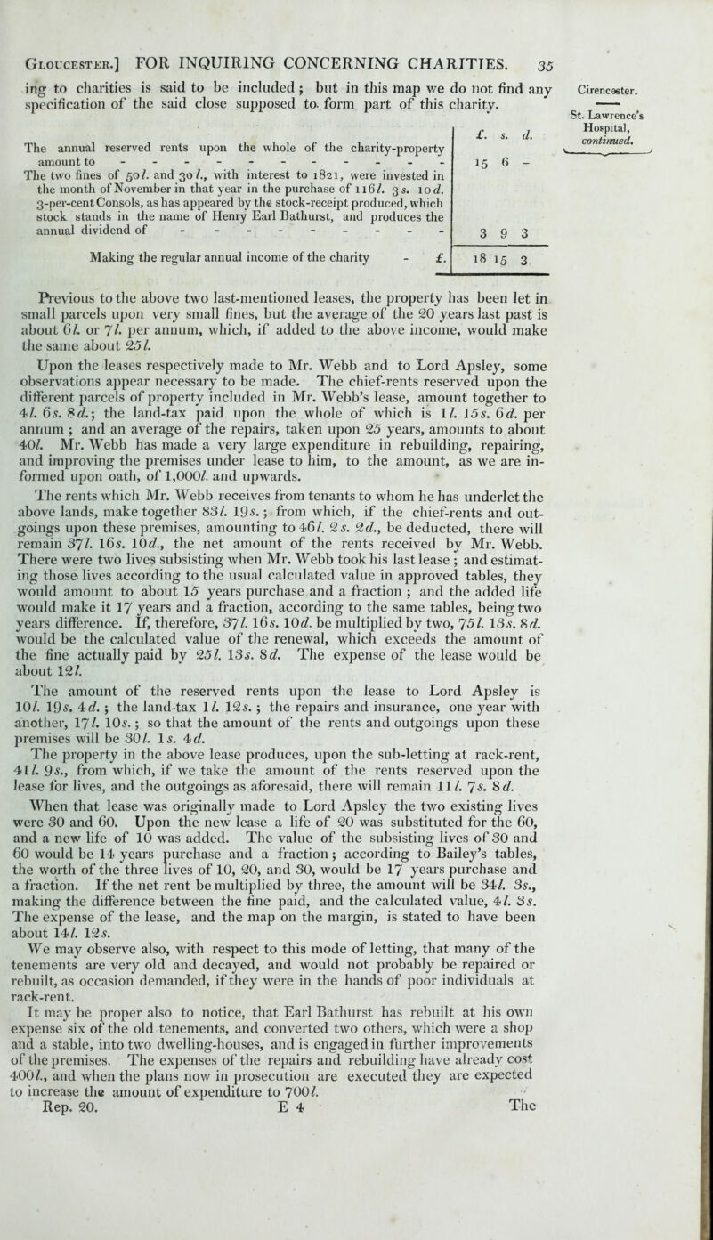 ing to charities is said to be included; but in this map we do not find any specification of the said close supposed to. form part of this charity. The annual reserved rents upon the whole of the charity-property amount to - -- -- -- -- -- The two fines of 50/. and 30/., with interest to 1821, were invested in the month of November in that year in the purchase of 116/. 3 s. 10 d. 3-per-cent Consols, as has appeared by the stock-receipt produced, which stock stands in the name of Henry Earl Bathurst, and produces the annual dividend of _________ Making the regular annual income of the charity £. £. s. d. 15 6 - 3 9 3 18 15 3 Cirencester. St. Lawrence’s Hospital, continued. ^ — J Previous to the above two last-mentioned leases, the property has been let in small parcels upon very small fines, but the average of the 20 years last past is about 6/. or 7/• per annum, which, if added to the above income, would make the same about 25/. Upon the leases respectively made to Mr. Webb and to Lord Apsley, some observations appear necessary to be made. The chief-rents reserved upon the different parcels of property included in Mr. Webb’s lease, amount together to 41. 65. 8d.\ the land-tax paid upon the whole of which is 11. 15 s. 6 d. per annum ; and an average of the repairs, taken upon 25 years, amounts to about 40/. Mr. Webb has made a very large expenditure in rebuilding, repairing, and improving the premises under lease to him, to the amount, as we are in- formed upon oath, of 1,000/. and upwards. The rents which Mr. Webb receives from tenants to whom he has underlet the above lands, make together 83/. 19s.; from which, if the chief-rents and out- goings upon these premises, amounting to 46/. 2 s. 2d., be deducted, there will remain 37/. 16s. 10d., the net amount of the rents received by Mr. Webb. There were two lives subsisting when Mr. Webb took his last lease ; and estimat- ing those> lives according to the usual calculated value in approved tables, they would amount to about 15 years purchase and a fraction ; and the added life would make it 17 years and a fraction, according to the same tables, being two years difference. If, therefore, 37/. 16s. 10c?. be multiplied by two, 751. 13s. 8d. would be the calculated value of the renewal, which exceeds the amount of the fine actually paid by 251. 13s. 8cl. The expense of the lease would be about 12/. The amount of the reserved rents upon the lease to Lord Apsley is 10/. 19s. 4d. ; the land-tax 1/. 12s. ; the repairs and insurance, one year with another, 17/. 10s.; so that the amount of the rents and outgoings upon these premises will be 30 /. 1 s. 4 d. The property in the above lease produces, upon the sub-letting at rack-rent, 41/. 9s., from which, if we take the amount of the rents reserved upon the lease for lives, and the outgoings as aforesaid, there will remain 11/. 7s. 8 d. When that lease was originally made to Lord Apsley the two existing lives were 30 and 60. Upon the new lease a life of 20 was substituted for the 60, and a new life of 10 was added. The value of the subsisting lives of 30 and 60 would be 14 years purchase and a fraction; according to Bailey’s tables, the worth of the three lives of 10, 20, and 30, would be 17 years purchase and a fraction. If the net rent be multiplied by three, the amount will be 34/. 3s., making the difference between the fine paid, and the calculated value, 41. 3s. The expense of the lease, and the map on the margin, is stated to have been about 14/. 12 s. We may observe also, with respect to this mode of letting, that many of the tenements are very old and decayed, and would not probably be repaired or rebuilt, as occasion demanded, if they were in the hands of poor individuals at rack-rent. It may be proper also to notice, that Earl Bathurst has rebuilt at his own expense six of the old tenements, and converted two others, which were a shop and a stable, into two dwelling-houses, and is engagedin further improvements of the premises. The expenses of the repairs and rebuilding have already cost 400/., and when the plans now in prosecution are executed they are expected to increase the amount of expenditure to 700/. Rep. 20. E 4 The