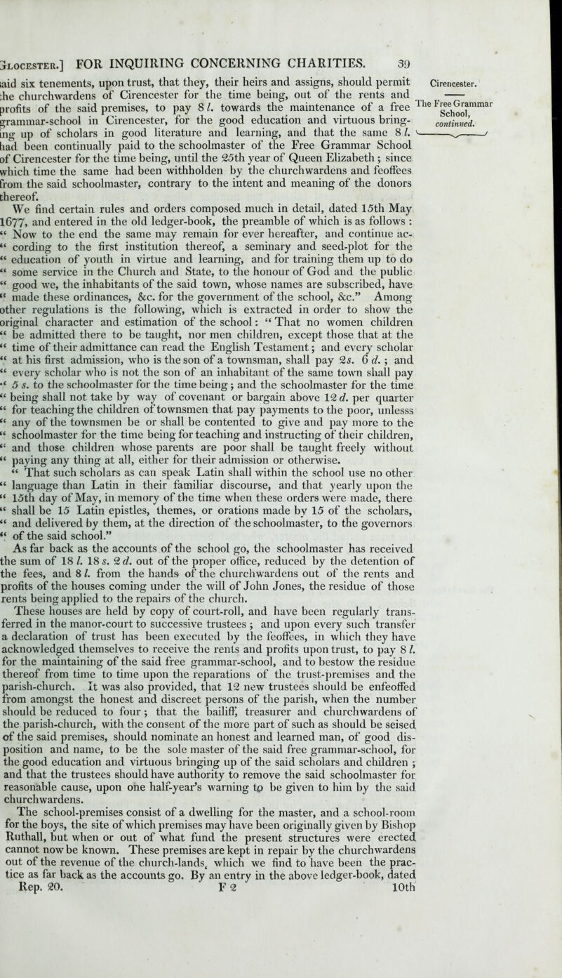 ;aid six tenements, upon trust, that they, their heirs and assigns, should permit Cirencester. :he churchwardens of Cirencester for the time being, out of the rents and profits of the said premises, to pay 8 l. towards the maintenance of a free The Fg^^mmar grammar-school in Cirencester, for the good education and virtuous bring- continued. mg up of scholars in good literature and learning, and that the same 8 1. v 3 < had been continually paid to the schoolmaster of the Free Grammar School of Cirencester for the time being, until the 25th year of Queen Elizabeth ; since which time the same had been withholden by the churchwardens and feoffees from the said schoolmaster, contrary to the intent and meaning of the donors thereof. We find certain rules and orders composed much in detail, dated 15th May 1677, and entered in the old ledger-book, the preamble of which is as follows : “ Now to the end the same may remain for ever hereafter, and continue ac- “ cording to the first institution thereof, a seminary and seed-plot for the “ education of youth in virtue and learning, and for training them up to do “ some service in the Church and State, to the honour of God and the public “ good we, the inhabitants of the said town, whose names are subscribed, have tc made these ordinances, &c. for the government of the school, &c.” Among other regulations is the following, which is extracted in order to show the original character and estimation of the school: “ That no women children “ be admitted there to be taught, nor men children, except those that at the “ time of their admittance can read the English Testament; and every scholar “ at his first admission, who is the son of a townsman, shall pay 25. 6 d. ; and “ every scholar who is not the son of an inhabitant of the same town shall pay 5 s. to the schoolmaster for the time being; and the schoolmaster for the time “ being shall not take by way of covenant or bargain above 12 d. per quarter “ for teaching the children of townsmen that pay payments to the poor, unlesss “ any of the townsmen be or shall be contented to give and pay more to the “ schoolmaster for the time being for teaching and instructing of their children, “ and those children whose parents are poor shall be taught freely without “ paying any thing at all, either for their admission or otherwise. “ That such scholars as can speak Latin shall within the school use no other “ language than Latin in their familiar discourse, and that yearly upon the “ 15th day of May, in memory of the time when these orders were made, there “ shall be 15 Latin epistles, themes, or orations made by 15 of the scholars, “ and delivered by them, at the direction of the schoolmaster, to the governors “ of the said school.” As far back as the accounts of the school go, the schoolmaster has received the sum of 18 /. 18 s. 2 d. out of the proper office, reduced by the detention of the fees, and 8 l. from the hands of the churchwardens out of the rents and profits of the houses coming under the will of John Jones, the residue of those rents being applied to the repairs of the church. These houses are held by copy of court-roll, and have been regularly trans- ferred in the manor-court to successive trustees ; and upon every such transfer a declaration of trust has been executed by the feoffees, in which they have acknowledged themselves to receive the rents and profits upon trust, to pay 8 l. for the maintaining of the said free grammar-school, and to bestow the residue thereof from time to time upon the reparations of the trust-premises and the parish-church. It was also provided, that 12 new trustees should be enfeoffed from amongst the honest and discreet persons of the parish, when the number should be reduced to four ; that the bailiflj treasurer and churchwardens of the parish-church, with the consent of the more part of such as should be seised of the said premises, should nominate an honest and learned man, of good dis- position and name, to be the sole master of the said free grammar-school, for the good education and virtuous bringing up of the said scholars and children ; and that the trustees should have authority to remove the said schoolmaster for reasonable cause, upon one half-year’s warning to be given to him by the said churchwardens. The school-premises consist of a dwelling for the master, and a school-room for the boys, the site of which premises may have been originally given by Bishop Ruthall, but when or out of what fund the present structures were erected cannot now be known. These premises are kept in repair by the churchwardens out of the revenue of the church-lands4 which we find to have been the prac- tice as far back as the accounts go. By an entry in the above ledger-book, dated Rep. 20. F 2 10th