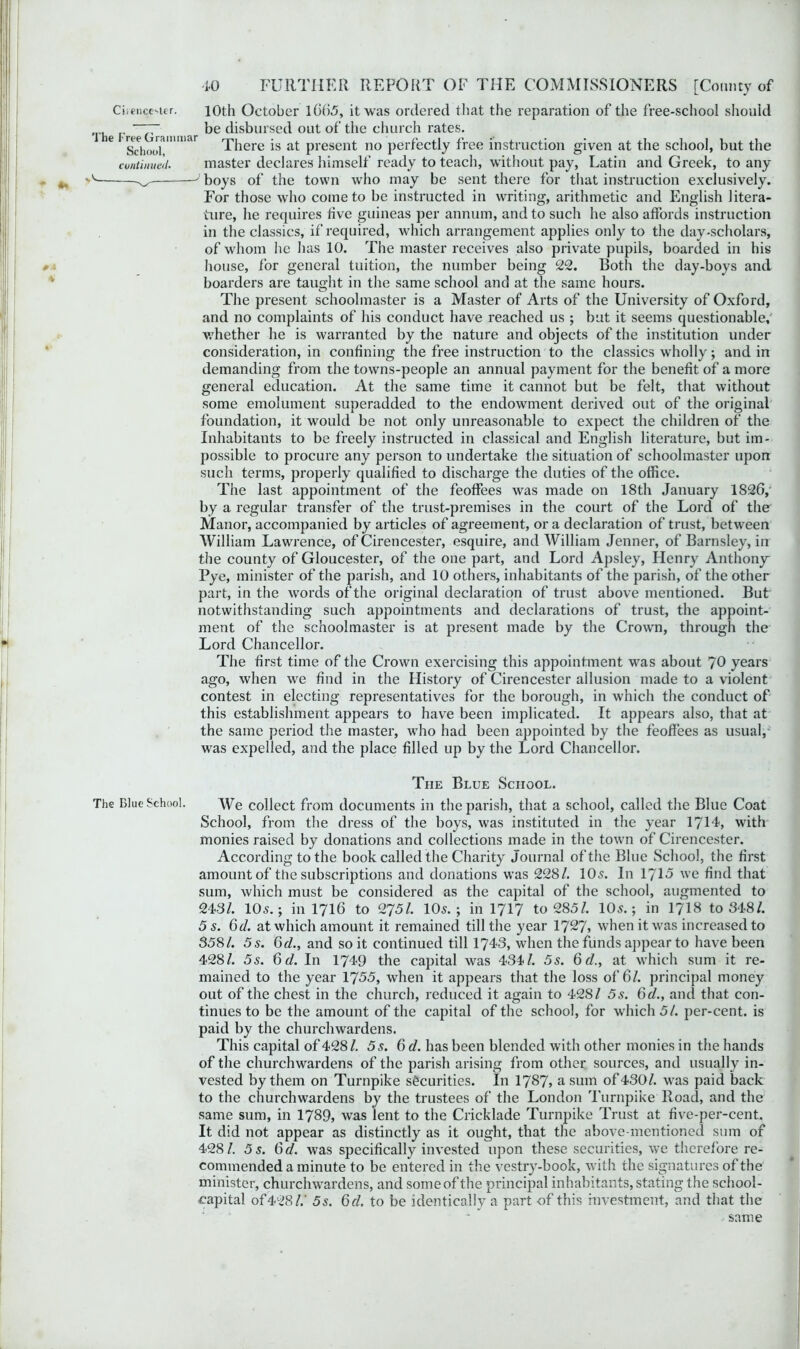 Cirencester. 10th October 1665, it was ordered that the reparation of the free-school should The FreTorammar disbursed out °f the chllich rates. 16 SchoolllllU There is at present no perfectly free instruction given at the school, but the continued. master declares himself ready to teach, without pay, Latin and Greek, to any - ^ J boys of the town who may be sent there for that instruction exclusively. For those who come to be instructed in writing, arithmetic and English litera- ture, he requires five guineas per annum, and to such he also affords instruction in the classics, if required, which arrangement applies only to the day-scholars, of whom lie has 10. The master receives also private pupils, boarded in his house, for general tuition, the number being 22. Both the day-boys and boarders are taught in the same school and at the same hours. The present schoolmaster is a Master of Arts of the University of Oxford, and no complaints of his conduct have reached us ; but it seems questionable,' whether he is warranted by the nature and objects of the institution under consideration, in confining the free instruction to the classics wholly; and in demanding from the towns-people an annual payment for the benefit of a more general education. At the same time it cannot but be felt, that without some emolument superadded to the endowment derived out of the original foundation, it would be not only unreasonable to expect the children of the Inhabitants to be freely instructed in classical and English literature, but im- possible to procure any person to undertake the situation of schoolmaster upon such terms, properly qualified to discharge the duties of the office. The last appointment of the feoffees was made on 18th January 1826, by a regular transfer of the trust-premises in the court of the Lord of the Manor, accompanied by articles of agreement, or a declaration of trust, between William Lawrence, of Cirencester, esquire, and William Jenner, of Barnsley, in the county of Gloucester, of the one part, and Lord Apsley, Henry Anthony Pye, minister of the parish, and 10 others, inhabitants of the parish, of the other part, in the words of the original declaration of trust above mentioned. But notwithstanding such appointments and declarations of trust, the appoint- ment of the schoolmaster is at present made by the Crown, through the Lord Chancellor. The first time of the Crown exercising this appointment was about 70 years ago, when we find in the History of Cirencester allusion made to a violent contest in electing representatives for the borough, in which the conduct of this establishment appears to have been implicated. It appears also, that at the same period the master, who had been appointed by the feoffees as usual, was expelled, and the place filled up by the Lord Chancellor. The Blue School. The Blue School. We collect from documents in the parish, that a school, called the Blue Coat School, from the dress of the boys, was instituted in the year 1714, with monies raised by donations and collections made in the town of Cirencester. According to the book called the Charity Journal of the Blue School, the first amount of the subscriptions and donations was 228/. 10s. In 1715 we find that sum, which must be considered as the capital of the school, augmented to 2431. 10s.; in 1716 to 275/. 10s.; in 1717 to 285/. 10s.; in 1718 to 348/. 5 s. 6d. at which amount it remained till the year 1727, when it was increased to 358/. 5 s. 6d., and so it continued till 1743, when the funds appear to have been 428/. 5s. 6d. In 1749 the capital was 434/. 5s. 6d., at which sum it re- mained to the year 1755, when it appears that the loss of 6/. principal money out of the chest in the church, reduced it again to 428/ 5s. 6d., and that con- tinues to be the amount of the capital of the school, for which 5/. per-cent, is paid by the churchwardens. This capital of 428/. 5s. 6d. has been blended with other monies in the hands of the churchwardens of the parish arising from other sources, and usually in- vested by them on Turnpike securities. In 1787, a sum of430/. was paid back to the churchwardens by the trustees of the London Turnpike Road, and the same sum, in 1739, was lent to the Cricklade Turnpike Trust at five-per-cent. It did not appear as distinctly as it ought, that the above-mentioned sum of 428/. 5 s. 6d. was specifically invested upon these securities, we therefore re- commended a minute to be entered in the vestry-book, with the signatures of the minister, churchwardens, and some of the principal inhabitants, stating the school- capital of428/.’ 5s. 6d. to be identically a part of this investment, and that the same