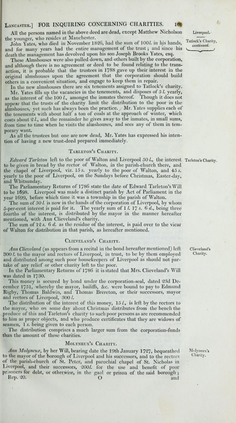 All the persons named in the above deed are dead, except Matthew Nicholson the younger, who resides at Manchester. John Yates, who died in November 1826, had the sum of 100/. in his hands, and for many years had the entire management of the trust; and since his death the management has devolved upon his son Joseph Brooks Yates, esq. These Almshouses were also pulled down, and others built by the corporation, and although there is no agreement or deed to be found relating to the trans- action, it is probable that the trustees in 1788 gave up their interest in the original almshouses upon the agreement that the corporation should build others in a convenient situation, and engage to keep them in repair. In the new almshouses there are six tenements assigned to Tatlock’s charity. Mr. Yates fills up the vacancies in the tenements, and disposes of 5 /. yearly, as the interest of the 100 /., amongst the inmates thereof. Though it does not appear that the trusts of the charity limit the distribution to the poor in the almshouses, yet such has always been the practice. Mr. Yates supplies each of the tenements with about half a ton of coals at the approach of winter, which costs about 2 /., and the remainder he gives away to the inmates, in small sums, from time to time when he visits the almshouses, and sees any of them in tem- porary want. As all the trustees but one are now dead, Mr. Yates has expressed his inten- tion of having a new trust-deed prepared immediately. Tarleton’s Charity. Edward Tarleton left to the poor of Walton and Liverpool 50/., the interest Tarleton’s Charity, to be given in bread by the rector of Walton, in the parish-church there, and the chapel of Liverpool, viz. 15 s. yearly to the poor of Walton, and 45 s. yearly to the poor of Liverpool, on the Sundays before Christmas, Easter-day, and Whitsunday. The Parliamentary Returns of 1786 state the date of Edward Tarleton’s Will to be 1698. Liverpool was made a distinct parish by Act of Parliament in the year 1699, before which time it was a township in the parish of Walton. The sum of 50 /. is now in the hands of the corporation of Liverpool, by whom 5-per-cent interest is paid for it. The yearly sum of 1 /. 17 s. 6 d., being three fourths of the interest, is distributed by the mayor in the manner hereafter mentioned, with Ann Clieveland’s charity. The sum of 12 5. 6 d. as the residue of the interest, is paid over to the vicar of Walton for distribution in that parish, as hereafter mentioned. Liverpool. ■ Tatlock’s Charity, continued. / Clieveland’s Charity. Ann Clieveland (as appears from a recital in the bond hereafter mentioned) left 300 /. to the mayor and rectors of Liverpool, in trust, to be by them employed and distributed among such poor housekeepers of Liverpool as should not par- take of any relief or other charity left to the poor. In the Parliamentary Returns of 1786 it is stated that Mrs. Clieveland’s Will was dated in 1730. This money is secured by bond under the corporation-seal, dated 23d De- cember 1751, whereby the mayor, bailiffs, &c. were bound to pay to Edmund Rigby, Thomas Baldwin, and Thomas Brereton, or their successors, mayor and rectors of Liverpool, 300 /. The distribution of the interest of this money, 15 /., is left by the rectors to the mayor, who on some day about Christmas distributes from the bench the produce of this and Tarleton’s charity to such poor persons as are recommended to him as proper objects, and who produce certificates that they are widows of seamen, 1 s. being given to each person. The distribution comprises a much larger sum from the corporation-funds than the amount of these charities. Molyneux’s Charity. Ann Molyneux, by her Will, bearing date the 19th January 1727, bequeathed to the mayor of the borough of Liverpool and his successors, and to the rectors of the parish-church of St. Peter, and parochial chapel of St. Nicholas in Liverpool, and their successors, 200/. for the use and benefit of poor Pr isoners for debt, or otherwise, in the gaol or prison of the said borough ; Rep. 20. ' O and Clieveland’s Charity. Molyneux’s Charity.