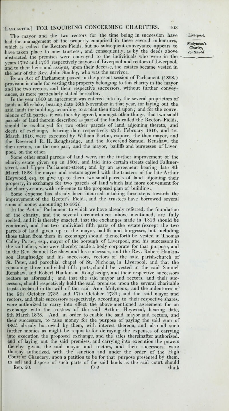 The mayor and the two rectors for the time being in succession have had the management of the property comprised in these several indentures, which is called the Rectors Fields, but no subsequent conveyance appears to have taken place to new trustees; and consequently, as by the deeds above abstracted the premises were conveyed to the individuals who were in the v- years 1732 and 1733 respectively mayors of Liverpool and rectors of Liverpool, and to their heirs and assigns, upon their decease, the estates became vested in the heir of the Rev. John Stanley, who was the survivor. By an Act of Parliament passed in the present session of Parliament (1828,) provision is made for vesting the property belonging to this charity in the mayor and the two rectors, and their respective successors, without further convey- ances, as more particularly stated hereafter. In the year 1800 an agreement was entered into by the several proprietors of lands in Mosslake, bearing date 26th November in that year, for laying out the said lands for building, according to a plan then fixed upon ; and for the conve- nience of all parties it was thereby agreed, amongst other things, that two small parcels of land therein described as part of the lands called the Rectors Fields, should be exchanged for two other parcels of land adjoining thereto, , and deeds of exchange, bearing date respectively 29th February 1816, and 1st March 1816, were executed by William Barton, esquire, the then mayor, and the Reverend R. H. Roughsedge, and the Reverend Samuel Renshaw, the then rectors, on the one part, and the mayor, bailiffs and burgesses of Liver- pool, on the other. Some other small parcels of land were, for the further improvement of the charity-estate given up in 1805, and laid into certain streets called Falkner- street, and Upper Parliament-street; and by an agreement bearing date 8th March 1828 the mayor and rectors agreed with the trustees of the late Arthur Heywood, esq. to give up to them two small parcels of land adjoining their property, in exchange for two parcels of land wrhich laid more convenient for the charity-estate, with reference to the proposed plan of building. Some expense has already been incurred in taking these steps towards the improvement of the Rector’s Fields, and the trustees have borrowed several sums of money amounting to 482/. In the Act of Parliament to which we have already referred, the foundation of the charity, and the several circumstances above mentioned, are fully recited, and it is thereby enacted, that the exchanges made in 1816 should be confirmed, and that two undivided fifth parts of the estate (except the two parcels of land given up to the mayor, bailiffs and burgesses, but including those taken from them in exchange) should thenceforth be vested in Thomas Colley Porter, esq., mayor of the borough of Liverpool, and his successors in the said office, who were thereby made a body corporate for that purpose, and in the Rev. Samuel Renshaw and his successors, and the Rev. Robert Hankin- son Roughsedge and his successors, rectors of the said parish-church of St. Peter, and parochial chapel of St. Nicholas, in Liverpool, and that the remaining three undivided fifth parts, should be vested in the said Samuel Renshaw, and Robert Hankinson Roughsedge, and their respective successors rectors as aforesaid; and that the said mayor and rectors, and their suc- cessors, should respectively hold the said premises upon the several charitable trusts declared in the will of the said Ann Molyneux, and the indentures of the 9th October 1732, and 17th October 1733; and the said mayor and rectors, and their successors respectively, according to their respective shares, were authorized to carry into effect the above-mentioned agreement for an exchange with the trustees of the said Arthur Heywood, bearing date, 8th March 1828. And, in order to enable the said mayor and rectors, and their successors, to raise money for the purpose of paying the said sum of 482/. already borrowed by them, with interest thereon, and also all such further monies as might be requisite for defraying the expenses of carrying into execution the proposed exchange, and the sales thereinafter authorized, and of laying out the said premises, and carrying into execution the powers thereby given, the said mayor and rectors, and their successors, were thereby authorized, with the sanction and under the order of the High Court of Chancery, upon a petition to be for that purpose presented by them, to sell and dispose of such parts of the said lands as the said court should Rep. 20. O 2 think Liverpool. Molyneux’s Charity, continued. J