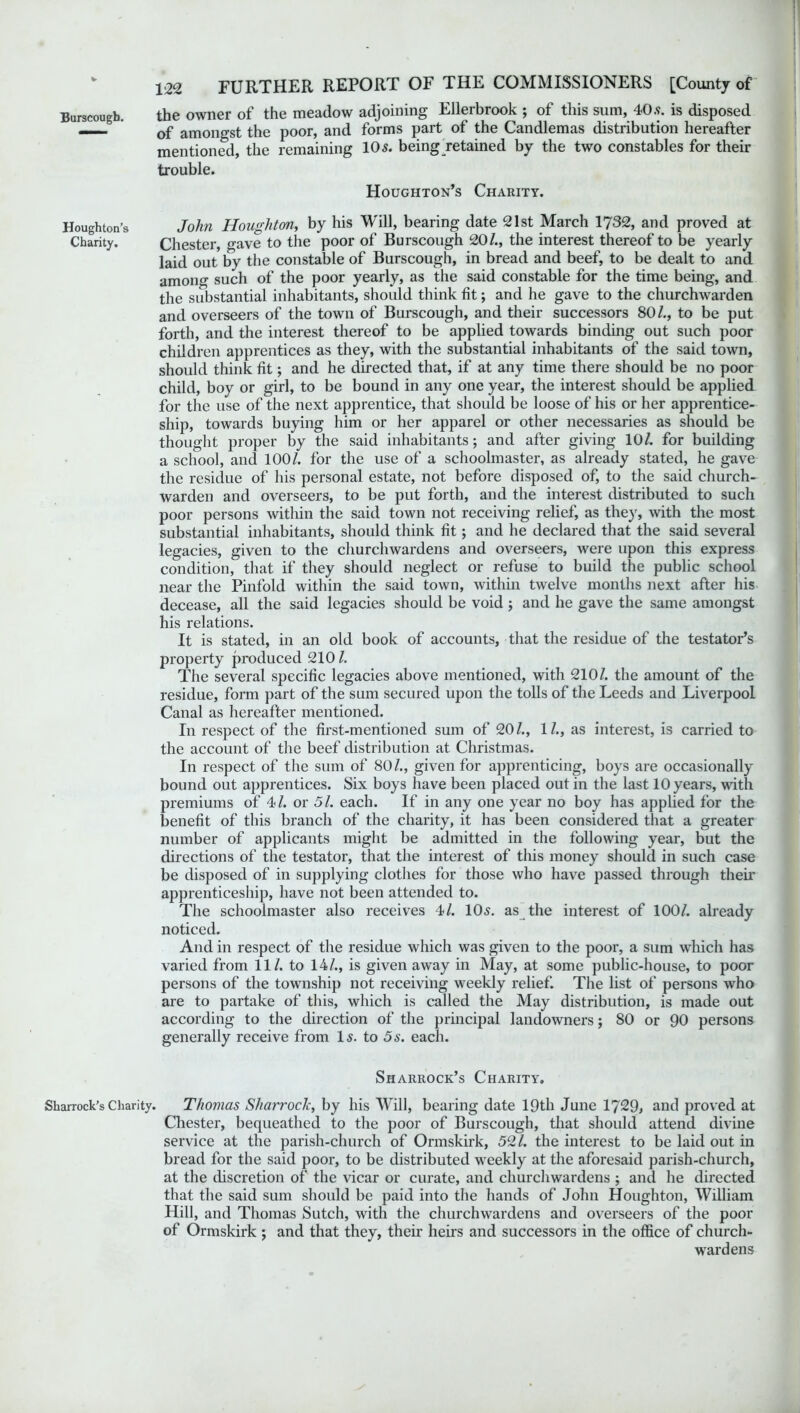 Houghton’s Charity. Sharrock’s Charity. 122 FURTHER REPORT OF THE COMMISSIONERS [County of the owner of the meadow adjoining Ellerbrook ; of this sum, 40.9. is disposed of amongst the poor, and forms part of the Candlemas distribution hereafter mentioned, the remaining 105. being ^retained by the two constables for their trouble. Houghton’s Charity. John Houghton, by his Will, bearing date 21st March 1732, and proved at Chester, gave to the poor of Burscough 20/., the interest thereof to be yearly laid out by the constable of Burscough, in bread and beef, to be dealt to and among such of the poor yearly, as the said constable for the time being, and the substantial inhabitants, should think fit; and he gave to the churchwarden and overseers of the town of Burscough, and their successors 80/., to be put forth, and the interest thereof to be applied towards binding out such poor children apprentices as they, with the substantial inhabitants of the said town, should think fit; and he directed that, if at any time there should be no poor child, boy or girl, to be bound in any one year, the interest should be applied for the use of the next apprentice, that should be loose of his or her apprentice- ship, towards buying him or her apparel or other necessaries as should be thought proper by the said inhabitants; and after giving 10/. for building a school, and 100/. for the use of a schoolmaster, as already stated, he gave the residue of his personal estate, not before disposed of, to the said church- warden and overseers, to be put forth, and the interest distributed to such poor persons within the said town not receiving relief, as they, with the most substantial inhabitants, should think fit; and he declared that the said several legacies, given to the churchwardens and overseers, were upon this express condition, that if they should neglect or refuse to build the public school near the Pinfold within the said town, within twelve months next after his decease, all the said legacies should be void ; and he gave the same amongst his relations. It is stated, in an old book of accounts, that the residue of the testator’s property produced 210 /. The several specific legacies above mentioned, with 210/. the amount of the residue, form part of the sum secured upon the tolls of the Leeds and Liverpool Canal as hereafter mentioned. In respect of the first-mentioned sum of 20/., 1/., as interest, is carried to the account of the beef distribution at Christmas. In respect of the sum of 80/., given for apprenticing, boys are occasionally bound out apprentices. Six boys have been placed out in the last 10 years, with premiums of 4/. or 51. each. If in any one year no boy has applied for the benefit of this branch of the charity, it has been considered that a greater number of applicants might be admitted in the following year, but the directions of the testator, that the interest of this money should in such case be disposed of in supplying clothes for those who have passed through their apprenticeship, have not been attended to. The schoolmaster also receives 4/. 105. as the interest of 100/. already noticed. And in respect of the residue which was given to the poor, a sum which has varied from 11/. to 14/., is given away in May, at some public-house, to poor persons of the township not receiving weekly relief. The list of persons who are to partake of this, which is called the May distribution, is made out according to the direction of the principal landowners; 80 or 90 persons generally receive from 15. to 5s. each. Sharrock’s Charity. . Thomas Sharroclc, by his Will, bearing date 19th June 1729, and proved at Chester, bequeathed to the poor of Burscough, that should attend divine service at the parish-church of Ormskirk, 52/. the interest to be laid out in bread for the said poor, to be distributed weekly at the aforesaid parish-church, at the discretion of the vicar or curate, and churchwardens ; and he directed that the said sum should be paid into the hands of John Houghton, William Hill, and Thomas Sutch, with the churchwardens and overseers of the poor of Ormskirk; and that they, their heirs and successors in the office of church- wardens