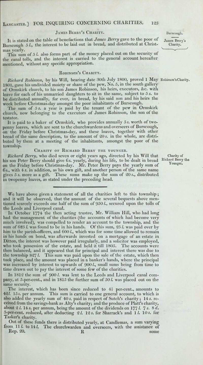 James Berry’s Charity. It is stated on the table of benefactions that James Berry gave to the poor of Burscough 5 /., the interest to be laid out in bread, and distributed at Christ- mas yearly. . This sum of 5 /. also forms part of the money placed out on the security of the canal tolls, and the interest is carried to the general account hereafter mentioned, without any specific appropriation. Burscough. James Berry’s Charity. v / Robinson’s Charity. Richard Robinson, by his Will, bearing date 30th July 1800, proved 1 May Robinson’s Charity. 1801, gave his undivided moiety or share of the pew, No. 5, in the south gallery of Ormskirk church, to his son James Robinson, his heirs, executors, &c. with leave for each of his unmarried daughters to sit in the same, subject to 5 s. to be distributed annually, for ever, in bread, by his said son and his heirs the week before Christmas-day amongst the poor inhabitants of Burscough. The sum of 5 s. a year is paid by the tenant of the pew in Ormskirk church, now belonging to the executors of James Robinson, the son of the testator. It is paid to a baker of Ormskirk, who provides annually 5s. worth of two- penny loaves, which are sent to the churchwardens and overseers of Burscough, on the Friday before Christmas-day, and these loaves, together with other bread of the same description, to the amount of 20 s. in the whole, are distri- buted by them at a meeting of the inhabitants, amongst the poor of the township. Charity oe Richard Berry the y^ounger. Richard Berry, who died seven or eight years ago, directed by his Will that Charity of his son Peter Berry should give 6s. yearly, during his life, to be dealt in bread Rivard Berry the on the Friday before Christmas-day. Mr. Peter Berry pays the yearly sum of ounser* 65., with 4,f. in addition, as his own gift, and another person of the same name gives 5 s. more as a gift. These sums make up the sum of 20 5., distributed in twopenny loaves, as stated under the preceding head. We have above given a statement of all the charities left to this township; and it will be observed, that the amount of the several bequests above men- tioned scarcely exceeds one half of the sum of 950 /., secured upon the tolls of the Leeds and Liverpool canal. In October 1774 the then acting trustee, Mr. William Hill, who had long had the management of the charities (the accounts of which had become very much involved), was compelled to render an account to the township, and the sum of 625 l. was found to be in his hands. Of this sum, 25 /. was paid over by him to the parish-officers, and 600 /., which was for some time allowed to remain in his hands on bond, was afterwards invested on a mortgage of an estate in Ditton, the interest was however paid irregularly, and a solicitor was employed, who took possession of the estate, and held it till 1805. The accounts were then balanced, and it appeared that for principal and interest there was due to the township 827 l. This sum was paid upon the sale of the estate, which then took place, and the amount was placed in a banker’s hands, where the principal was increased by interest to upwards of 900 /., small sums being from time to time drawn out to pay the interest of some few of the charities. In 1812 the sum of 900 l. was lent to the Leeds and Liverpool canal com- pany, at 5-per-cent., and in 1815 the further sum of 501. was placed out on the same security. The interest, which has been since reduced to 4s per-cent., amounts to 42/. 155. per annum. This sum is carried to one general account, to which is also added the yearly sum of 40 5. paid in respect of Sutch’s charity; 14 5. re- ceived from the savings-bank as Alty’s charity; and the produce of Platt’s charity, about 2 /. 14 5. per annum, being the amount of the dividends on 177 /• 7 s. 8 d, 3-per-cent, reduced, after deducting 2/. 12 5. for Sliarrack’s and 1 /. 10 5. for Tasker’s charity. Out of these funds there is distributed yearly, at Candlemas, a sum varying from. 11/. to 14/. The churchwarden and overseers, with the assistance of Rep. 20. R some