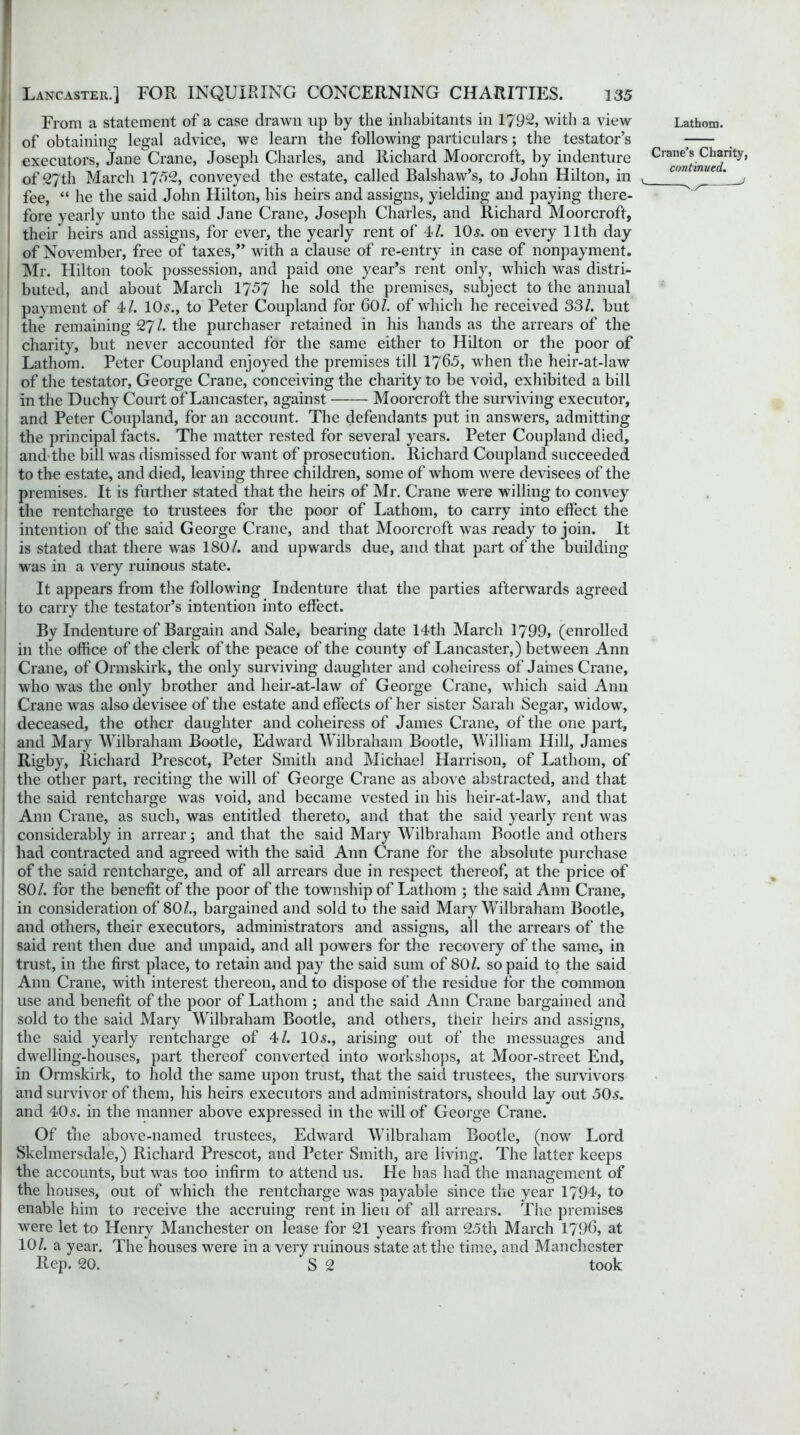 From a statement of a case drawn up by the inhabitants in 1792, with a view Lathom. of obtaining legal advice, we learn the following particulars; the testator’s ! executors, Jane Crane, Joseph Charles, and Richard Moorcroft, by indenture continued^' of 27th March 1752, conveyed the estate, called Balshaw’s, to John Hilton, in t con mvec. : fee, “ he the said John Hilton, his heirs and assigns, yielding and paying there- fore yearly unto the said Jane Crane, Joseph Charles, and Richard Moorcroft, their heirs and assigns, for ever, the yearly rent of 4/. 10,?. on every 11th day of November, free of taxes,” with a clause of re-entry in case of nonpayment. Mr. Hilton took possession, and paid one year’s rent only, which was distri- buted, and about March 1757 he sold the premises, subject to the annual payment of 4/. 10s., to Peter Coupland for 60/. of which he received 331. but the remaining 27/. the purchaser retained in his hands as the arrears of the charity, but never accounted for the same either to Hilton or the poor of Lathom. Peter Coupland enjoyed the premises till 1765, when the heir-at-law of the testator, George Crane, conceiving the charity to be void, exhibited a bill in the Duchy Court of Lancaster, against Moorcroft the surviving executor, and Peter Coupland, for an account. The defendants put in answers, admitting the principal facts. The matter rested for several years. Peter Coupland died, and the bill was dismissed for want of prosecution. Richard Coupland succeeded to the estate, and died, leaving three children, some of whom were devisees of the premises. It is further stated that the heirs of Mr. Crane were willing to convey the rentcharge to trustees for the poor of Lathom, to carry into effect the intention of the said George Crane, and that Moorcroft was ready to join. It is stated that there was 180/. and upwards due, and that part of the building was in a very ruinous state. It appears from the following Indenture that the parties afterwards agreed to carry the testator’s intention into effect. By Indenture of Bargain and Sale, bearing date 14th March 1799, (enrolled in the office of the clerk of the peace of the county of Lancaster,) between Ann Crane, of Ormskirk, the only surviving daughter and coheiress of James Crane, who was the only brother and heir-at-law of George Crane, which said Ann Crane was also devisee of the estate and effects of her sister Sarah Segar, widow, deceased, the other daughter and coheiress of James Crane, of the one part, and Mary Wilbraham Bootle, Edward Wilbraham Bootle, William Hill, James Rigby, Richard Prescot, Peter Smith and Michael Harrison, of Lathom, of the other part, reciting the will of George Crane as above abstracted, and that the said rentcharge was void, and became vested in his heir-at-law, and that Ann Crane, as such, was entitled thereto, and that the said yearly rent was considerably in arrear; and that the said Mary Wilbraham Bootle and others had contracted and agreed with the said Ann Crane for the absolute purchase of the said rentcharge, and of all arrears due in respect thereof, at the price of 80/. for the benefit of the poor of the township of Lathom ; the said Ann Crane, in consideration of 80/., bargained and sold to the said Mary Wilbraham Bootle, and others, their executors, administrators and assigns, all the arrears of the said rent then due and unpaid, and all powers for the recovery of the same, in trust, in the first place, to retain and pay the said sum of 80/. so paid to the said Ann Crane, with interest thereon, and to dispose of the residue for the common use and benefit of the poor of Lathom ; and the said Ann Crane bargained and sold to the said Mary Wilbraham Bootle, and others, their heirs and assigns, the said yearly rentcharge of 4/. 10s., arising out of the messuages and dwelling-houses, part thereof converted into workshops, at Moor-street End, in Ormskirk, to hold the same upon trust, that the said trustees, the survivors and survivor of them, his heirs executors and administrators, should lay out 50s. and 40s. in the manner above expressed in the will of George Crane. Of the above-named trustees, Edward Wilbraham Bootle, (now Lord Skelmersdale,) Richard Prescot, and Peter Smith, are living. The latter keeps the accounts, but was too infirm to attend us. He has had the management of the houses, out of which the rentcharge was payable since the year 1794, to enable him to receive the accruing rent in lieu of all arrears. The premises were let to Henry Manchester on lease for 21 years from 25th March 1796, at 10/. a year. The houses were in a very ruinous state at the time, and Manchester Rep. 20. S 2 took