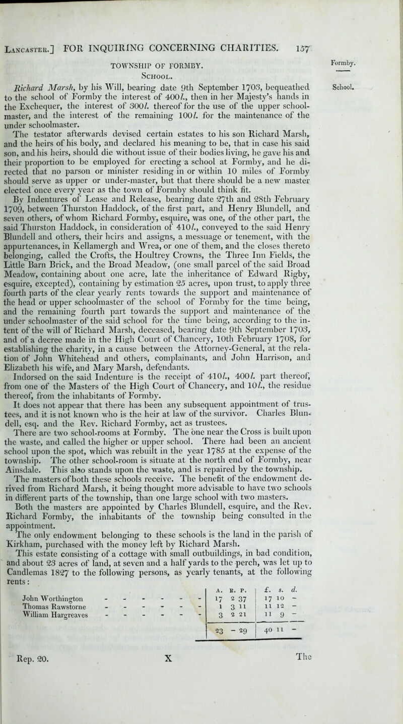 TOWNSHIP OF FORMBY. School. Richard Marsh, by his Will, bearing date 9th September 1703, bequeathed to the school of Formby the interest of 400/., then in her Majesty’s hands in the Exchequer, the interest of 300/. thereof for the use of the upper school- master, and the interest of the remaining 100/. for the maintenance of the under schoolmaster. The testator afterwards devised certain estates to his son Richard Marsh, and the heirs of his body, and declared his meaning to be, that in case his said son, and his heirs, should die without issue of their bodies living, he gave his and their proportion to be employed for erecting a school at Formby, and he di- rected that no parson or minister residing in or within 10 miles of Formby should serve as upper or under-master, but that there should be a new master elected once every year as the town of Formby should think fit. By Indentures of Lease and Release, bearing date 27th and 28th February 1709, between Thurston Haddock, of the first part, and Henry Blundell, and seven others, of whom Richard Formby, esquire, was one, of the other part, the said Thurston Haddock, in consideration of 410/., conveyed to the said Henry Blundell and others, their heirs and assigns, a messuage or tenement, with the appurtenances, in Kellamergh and Wrea, or one of them, and the closes thereto belonging, called the Crofts, the Houltrey Crowns, the Three Inn Fields, the Little Barn Brick, and the Broad Meadow, (one small parcel of the said Broad Meadow, containing about one acre, late the inheritance of Edward Rigby, esquire, excepted), containing by estimation 25 acres, upon trust, to apply three fourth parts of the clear yearly rents towards the support and maintenance of the head or upper schoolmaster of the school of Formby for the time being, and the remaining fourth part towards the support and maintenance of the under schoolmaster of the said school for the time being, according to the in- tent of the will of Richard Marsh, deceased, bearing date 9th September 1703, and of a decree made in the High Court of Chancery, 10th February 1708, for establishing the charity, in a cause between the Attorney-General, at the rela- tion of John Whitehead and others, complainants, and John Harrison, and Elizabeth his wife, and Mary Marsh, defendants. Indorsed on the said Indenture is the receipt of 410/., 400/. part thereof, from one of the Masters of the High Court of Chancery, and 10/., the residue thereof, from the inhabitants of Formby. It does not appear that there has been any subsequent appointment of trus- tees, and it is not known who is the heir at law of the survivor. Charles Blun- dell, esq. and the Rev. Richard Formby, act as trustees. There are two school-rooms at Formby. The one near the Cross is built upon the waste, and called the higher or upper school. There had been an ancient school upon the spot, which was rebuilt in the year 1785 at the expense of the township. The other school-room is situate at the north end of Formby, near Ainsdale. This also stands upon the waste, and is repaired by the township. The masters of both these schools receive. The benefit of the endowment de- rived from Richard Marsh, it being thought more advisable to have two schools in different parts of the township, than one large school with two masters. Both the masters are appointed by Charles Blundell, esquire, and the Rev. Richard Formby, the inhabitants of the township being consulted in the appointment. The only endowment belonging to these schools is the land in the parish of Kirkham, purchased with the money left by Richard Marsh. This estate consisting of a cottage with small outbuildings, in bad condition, and about 23 acres of land, at seven and a half yards to the perch, was let up to Candlemas 1827 to the following persons, as yearly tenants, at the following rents: John Worthington Thomas Rawstorne William Hargreaves A. B. P. £. s. d. - 17 2 37 1710 - - 1 3 11 1112 - - 3 2 21 11 9 - 23  29 1 r—l O Th Formby. School. Rep. 20. X