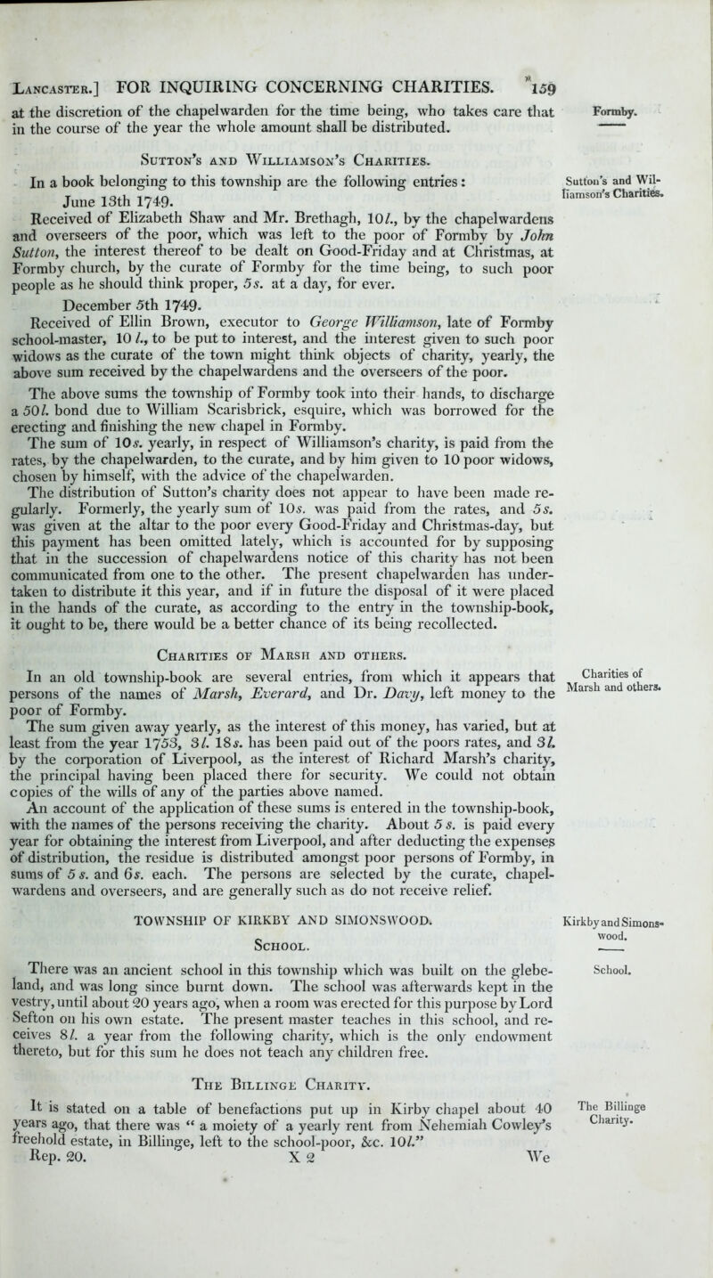 at the discretion of the chapelwarden for the time being, who takes care that in the course of the year the whole amount shall be distributed. Sutton’s and Williamson’s Charities. In a book belonging to this township are the following entries: June 13th 1749. Received of Elizabeth Shaw and Mr. Brethagh, 10/., by the chapel wardens and overseers of the poor, which was left to the poor of Formbv by John Sutton, the interest thereof to be dealt on Good-Friday and at Christmas, at Formby church, by the curate of Formby for the time being, to such poor people as he should think proper, 5 s. at a day, for ever. December 5th 1749. Received of Ellin Brown, executor to George Williamson, late of Formby school-master, 10 /., to be put to interest, and the interest given to such poor widows as the curate of the town might think objects of charity, yearly, the above sum received by the chapelwardens and the overseers of the poor. The above sums the township of Formby took into their hands, to discharge a 50/. bond due to William Scarisbrick, esquire, which was borrowed for the erecting and finishing the new chapel in Formby. The sum of lOs. yearly, in respect of Williamson’s charity, is paid from the rates, by the chapelwarden, to the curate, and by him given to 10 poor widows, chosen by himself, with the advice of the chapelwarden. The distribution of Sutton’s charity does not appear to have been made re- gularly. Formerly, the yearly sum of 10s. was paid from the rates, and 5s. was given at the altar to the poor every Good-Friday and Christmas-day, but this payment has been omitted lately, which is accounted for by supposing that in the succession of chapelwardens notice of this charity has not been communicated from one to the other. The present chapelwarden has under- taken to distribute it this year, and if in future the disposal of it were placed in the hands of the curate, as according to the entry in the township-book, it ought to be, there would be a better chance of its being recollected. Charities of Marsh and others. In an old township-book are several entries, from which it appears that persons of the names of Marshy Everard, and Dr. Davy, left money to the poor of Formby. The sum given away yearly, as the interest of this money, has varied, but at least from the year 1753, SI. 18s. has been paid out of the poors rates, and 31. by the corporation of Liverpool, as the interest of Richard Marsh’s charity, the principal having been placed there for security. We could not obtain copies of the wills of any of the parties above named. An account of the application of these sums is entered in the township-book, with the names of the persons receiving the charity. About 5 s. is paid every year for obtaining the interest from Liverpool, and after deducting the expenses of distribution, the residue is distributed amongst poor persons of Formby, in sums of 5 s. and 6s. each. The persons are selected by the curate, chapel- wardens and overseers, and are generally such as do not receive relief. TOWNSHIP OF KIRKBY AND SIMONS WOOD. School. There was an ancient school in this township which was built on the glebe- land, and was long since burnt down. The school was afterwards kept in the vestry, until about 20 years ago, when a room was erected for this purpose by Lord Sefton on his own estate. The present master teaches in this school, and re- ceives 8/. a year from the following charity, which is the only endowment thereto, but for this sum he does not teach any children free. The Billinge Charity. It is stated on a table of benefactions put up in Kirby chapel about 40 years ago, that there was “ a moiety of a yearly rent from Nehemiah Cowley’s freehold estate, in Billinge, left to the school-poor, &c. 10/.” Rep. 20. X 2 We Formby. Sutton’s and Wil- liamson’s Charities. Charities of Marsh and others. Kirkby and Simons- wood. School. The Billinge Charity.