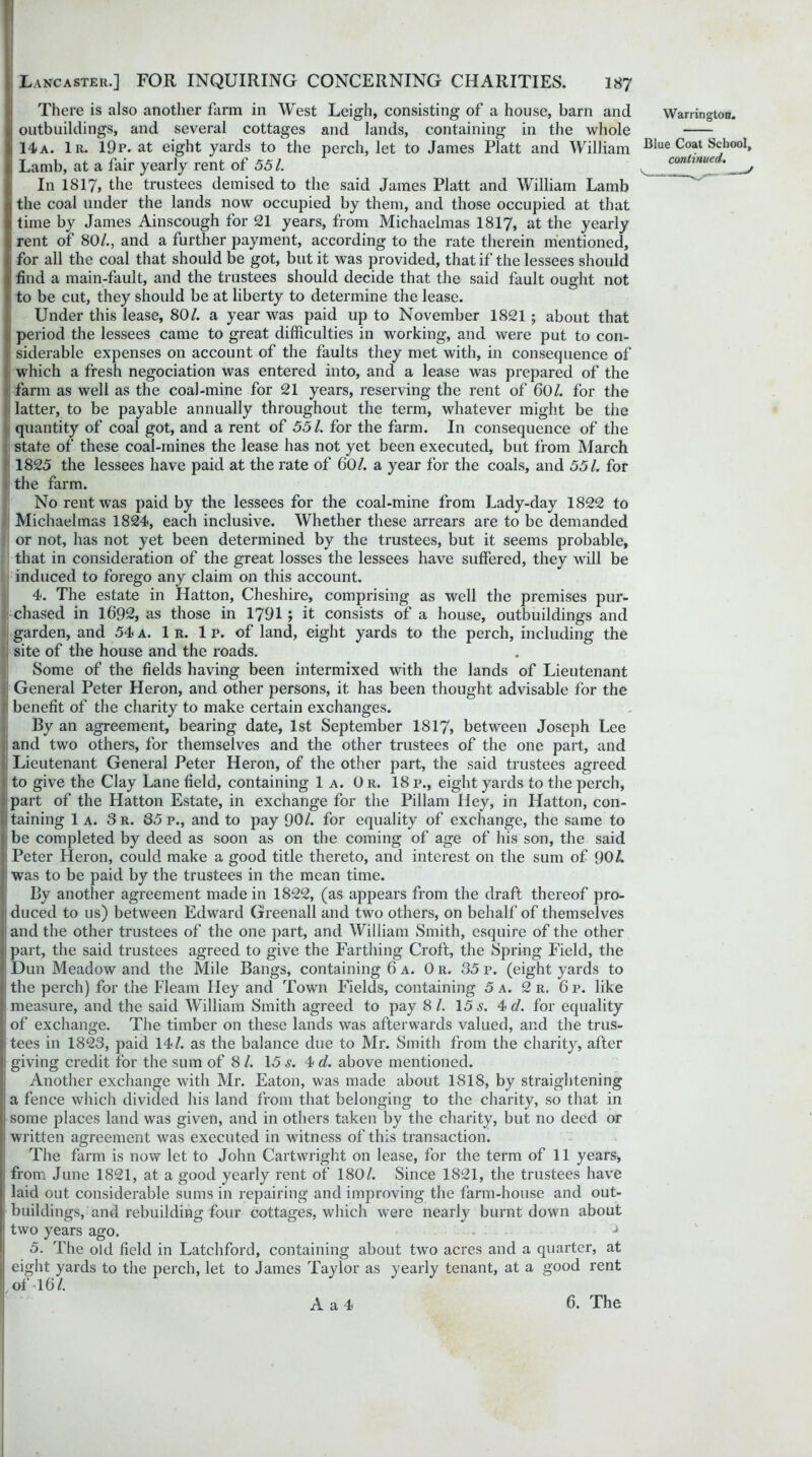 There is also another farm in West Leigh, consisting of a house, barn and outbuildings, and several cottages and lands, containing in the whole li 14a. 1r. 19p. at eight yards to the perch, let to James Platt and William I Lamb, at a fair yearly rent of 551. In 1817, the trustees demised to the said James Platt and William Lamb ithe coal under the lands now occupied by them, and those occupied at that time by James Ainscough for 21 years, from Michaelmas 1817, at the yearly rent of 80/., and a further payment, according to the rate therein mentioned, for all the coal that should be got, but it was provided, that if the lessees should i find a main-fault, and the trustees should decide that the said fault ought not <: to be cut, they should be at liberty to determine the lease. Under this lease, 80/. a year was paid up to November 1821; about that ; period the lessees came to great difficulties in working, and were put to con- i' siderable expenses on account of the faults they met with, in consequence of which a fresh negociation was entered into, and a lease was prepared of the farm as well as the coal-mine for 21 years, reserving the rent of 60/. for the latter, to be payable annually throughout the term, whatever might be the quantity of coal got, and a rent of 551. for the farm. In consequence of the state of these coal-mines the lease has not yet been executed, but from March 1825 the lessees have paid at the rate of 60/. a year for the coals, and 551. for the farm. No rent was paid by the lessees for the coal-mine from Lady-day 1822 to Michaelmas 1824, each inclusive. Whether these arrears are to be demanded or not, has not yet been determined by the trustees, but it seems probable, that in consideration of the great losses the lessees have suffered, they will be induced to forego any claim on this account. 4. The estate in Hatton, Cheshire, comprising as well the premises pur- chased in 1692, as those in 1791; it consists of a house, outbuildings and garden, and 54 a. 1 r. 1 p. of land, eight yards to the perch, including the site of the house and the roads. Some of the fields having been intermixed with the lands of Lieutenant General Peter Heron, and other persons, it has been thought advisable for the benefit of the charity to make certain exchanges. By an agreement, bearing date, 1st September 1817, between Joseph Lee and two others, for themselves and the other trustees of the one part, and Lieutenant General Peter Heron, of the other part, the said trustees agreed to give the Clay Lane field, containing 1a. Or. 18 p., eight yards to the perch, part of the Hatton Estate, in exchange for the Pillam Hey, in Hatton, con- taining 1a. 3 r. 85 p., and to pay 90/. for equality of exchange, the same to be completed by deed as soon as on the coming of age of his son, the said ! Peter Heron, could make a good title thereto, and interest on the sum of 90 L was to be paid by the trustees in the mean time. By another agreement made in 1822, (as appears from the draft thereof pro- duced to us) between Edward Greenall and two others, on behalf of themselves and the other trustees of the one part, and William Smith, esquire of the other || part, the said trustees agreed to give the Farthing Croft, the Spring Field, the * Dun Meadow and the Mile Bangs, containing 6 a. Or. 35p. (eight yards to tithe perch) for the Fleam Iley and Town Fields, containing 5 a. 2 r. 6p. like . measure, and the said William Smith agreed to pay 8/. 15 s. 4>d. for equality { of exchange. The timber on these lands was afterwards valued, and the trus- t tees in 1823, paid 14/. as the balance due to Mr. Smith from the charity, after i; giving credit for the sum of 8 /. 15 s. 4 d. above mentioned. Another exchange with Mr. Eaton, was made about 1818, by straightening a fence which divided his land from that belonging to the charity, so that in I some places land was given, and in others taken by the charity, but no deed or written agreement was executed in witness of this transaction. The farm is now let to John Cartwright on lease, for the term of 11 years, from June 1821, at a good yearly rent of 180/. Since 1821, the trustees have laid out considerable sums in repairing and improving the farm-house and out- buildings, and rebuilding four cottages, which were nearly burnt down about I two years ago. - J 5. The old field in Latchford, containing about two acres and a quarter, at eight yards to the perch, let to James Taylor as yearly tenant, at a good rent I of 16/. Warrington. Blue Coat School, continued. A a 4 6. The