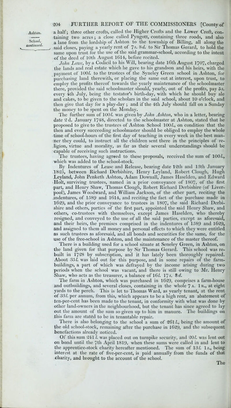 Ash tan. School, continued. v 204 FURTHER REPORT OF THE COMMISSIONERS [County of a half; three other crofts, called the Higher Crofts and the Lower Croft, con- taining two acres ; a close called Pyngott, containing three roods, and also a lane from the lordship of Ashton to the township of Billing, all along the v said closes, paying a yearly rent of 7s. 8 d. to Sir Thomas Gerard, to hold the same upon trust for the use of the said grammar-school, according to the intent of the deed of 10th August 1(314, before recited. John Lowe, by a Codicil to his Will, bearing date 16th August 1707, charged the lands and real estate which he gave to his grandson and his heirs, with the payment of 100/. to the trustees of the Syneley Green school in Ashton, for purchasing land therewith, or placing the same out at interest, upon trust, to employ the profits thereof towards the yearly maintenance of the schoolmaster there, provided the said schoolmaster should, yearly, out of the profits, pay 5s. every 4th July, being the testator’s birth-day, with which he should buy ale and cakes, to be given to the scholars in the said school, about 10 o’clock, and then give that day for a play-day ; and if the 4th July should fall on a Sunday the money to be spent on the Monday. The further sum of 100/. was given by John Ashton, who in a letter, bearing date 2 d. January 1748, directed to the schoolmaster at Ashton, stated that he proposed to give to the trustees of Ashton School 100/., on condition that the then and every succeeding schoolmaster should be obliged to employ the whole time of school-hours of the first day of teaching in every week in the best man- ner they could, to instruct all the children sent there in the principles of re- ligion, virtue and morality, as far as their several understandings should be capable of receiving such instructions. The trustees, having agreed to these proposals, received the sum of 100/., which was added to the school-stock. By Indentures of Lease and Release, bearing date 12th and 13th January 1825, between Richard Derbishire, Henry Leyland, Robert Clough, Hugh Leyland, John Penketh Ashton, Adam Downall, James Haselden, and Edward Holt, surviving trustees, named in a prior conveyance of 1807, of the first part, and Henry Shaw, Thomas Clough, Robert Richard Derbishire (of Liver- pool), James Woodward, and William Jackson, of the other part, reciting the indentures, of 1589 and 1614, and reciting the fact of the purchase made in 1629, and the prior conveyance to trustees in 1807, the said Richard Derbi- shire and others, parties of the first part, appointed the said Henry Shaw, and others, co-trustees with themselves, except James Haselden, who thereby resigned, and conveyed to the use of all the said parties, except as aforesaid, and their heirs, the premises comprised in the indentures of 1589 and 1629, and assigned to them all money and personal effects to which they were entitled as such trustees as aforesaid, and all bonds and securities for the same, for the use of the free-school in Ashton, and the maintenance of the master thereof. There is a building used for a school situate at Seneley Green, in Ashton, on the land given for that purpose by Sir Thomas Gerard. This school wras re- built in 1728 by subscription, and it has lately been thoroughly repaired. About 35/. was laid out for this purpose, and in some repairs of the farm- buildings, a part of which was defrayed by the income arising during two periods when the school was vacant, and there is still owing to Mr. Henry Shaw, who acts as the treasurer, a balance of 16/. 17$. 8cl. The farm in Ashton, which was purchased in 1629, comprises a farm-house and outbuildings, and several closes, containing in the whole 7 a. 1 r., at eight yards to the perch. This is let to Thomas Ward, as yearly tenant, at the rent of 33/. per annum, from this, which appears to be a high rent, an abatement of ten-per-cent has been made to the tenant, in conformity with what was done by other land-owners in the neighbourhood, but the tenant has since agreed to lay out the amount of the sum so given up to him in manure. The buildings on this farm are stated to be in tenantable repair. There is also belonging to the school a sum of 26l /., being the amount of the old school-stock, remaining after the purchase in 1629, mid the subsequent benefactions already noticed. Of this sum 241 /. was placed out on turnpike security, and 20/. was lent out on bond until the 7th April 1819, when these sums wrere called in and lent to the apprentice-stock charity hereafter mentioned. The sum of 13/. Is., being interest at the rate of five-per-cent, is paid annually from the funds of that charity, and bi ought to the account of the school. The