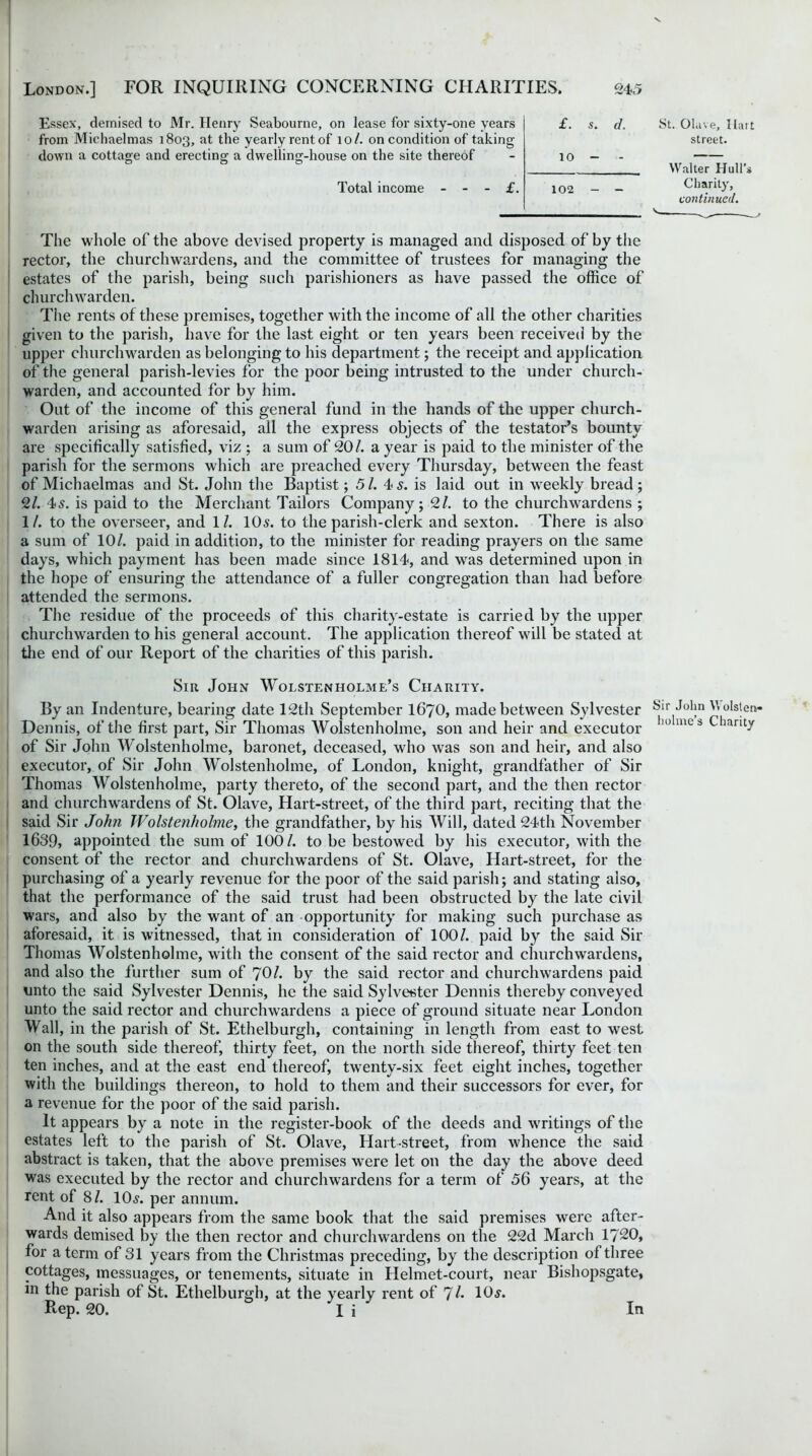 Essex, demised to Mr. Henry Seabourne, on lease for sixty-one years £. $. d. from Michaelmas 1803, at the yearly rent of 10/. on condition of taking down a cottage and erecting a dwelling-house on the site thereof - 10 - - Total income £. 102 - - St. Olave, Ilart street. Walter Hull's Charity, continued. The whole of the above devised property is managed and disposed of by the rector, the churchwardens, and the committee of trustees for managing the estates of the parish, being such parishioners as have passed the office of churchwarden. Tite rents of these premises, together with the income of all the other charities given to the parish, have for the last eight or ten years been received by the upper churchwarden as belonging to his department; the receipt and application of the general parish-levies for the poor being intrusted to the under church- warden, and accounted for by him. Out of the income of this general fund in the hands of the upper church- warden arising as aforesaid, all the express objects of the testator’s bounty are specifically satisfied, viz ; a sum of 20/. a year is paid to the minister of the parish for the sermons which are preached every Thursday, between the feast of Michaelmas and St. John the Baptist; 51. 4 s. is laid out in weekly bread; 2/. 45. is paid to the Merchant Tailors Company; 2/. to the churchwardens ; 1/. to the overseer, and 11. 10s. to the parish-clerk and sexton. There is also a sum of 10/. paid in addition, to the minister for reading prayers on the same days, which payment has been made since 1814, and was determined upon in the hope of ensuring the attendance of a fuller congregation than had before attended the sermons. The residue of the proceeds of this charity-estate is carried by the upper churchwarden to his general account. The application thereof will be stated at the end of our Report of the charities of this parish. Sir John Wolstf.nholme’s Charity. By an Indenture, bearing date 12th September I67O, made between Sylvester yir John V, olsten- Dennis, of the first part, Sir Thomas Wolstenholme, son and heir and executor lu> mcs ^liarity of Sir John Wolstenholme, baronet, deceased, who was son and heir, and also executor, of Sir John Wolstenholme, of London, knight, grandfather of Sir Thomas Wolstenholme, party thereto, of the second part, and the then rector and churchwardens of St. Olave, Hart-street, of the third part, reciting that the said Sir John Wolstenholme, the grandfather, by his Will, dated 24th November 1639, appointed the sum of 100/. to be bestowed by his executor, with the consent of the rector and churchwardens of St. Olave, Hart-street, for the purchasing of a yearly revenue for the poor of the said parish; and stating also, that the performance of the said trust had been obstructed by the late civil wars, and also by the want of an opportunity for making such purchase as aforesaid, it is witnessed, that in consideration of 100/. paid by the said Sir Thomas Wolstenholme, with the consent of the said rector and churchwardens, and also the further sum of 70/. by the said rector and churchwardens paid unto the said Sylvester Dennis, he the said Sylvester Dennis thereby conveyed unto the said rector and churchwardens a piece of ground situate near London Wall, in the parish of St. Ethelburgh, containing in length from east to west on the south side thereof, thirty feet, on the north side thereof, thirty feet ten ten inches, and at the east end thereof, twenty-six feet eight inches, together with the buildings thereon, to hold to them and their successors for ever, for a revenue for the poor of the said parish. It appears by a note in the register-book of the deeds and writings of the estates left to the parish of St. Olave, Hart-street, from whence the said abstract is taken, that the above premises were let on the day the above deed was executed by the rector and churchwardens for a term of 56 years, at the rent of 8/. 10s. per annum. And it also appears from the same book that the said premises were after- wards demised by the then rector and churchwardens on the 22d March 1720, for a term of 31 years from the Christmas preceding, by the description of three cottages, messuages, or tenements, situate in Helmet-court, near Bishopsgate, in the parish of St. Ethelburgh, at the yearly rent of 71. 10s. Rep. 20. I i ' In