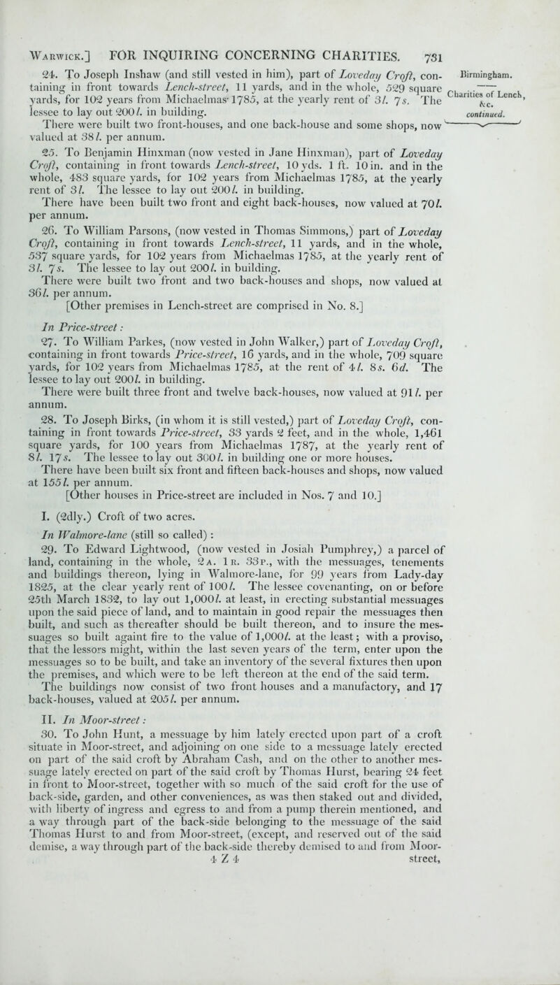 24. To Joseph Inshaw (and still vested in him), part of Loveday Croft, con- taining in front towards Lencli-street, 11 yards, and in the whole, 529 square yards, for 102 years from Michaelmas-1785, at the yearly rent of 31. 7s. The lessee to lay out 200/. in building. There were built two front-houses, and one back-house and some shops, now valued at 38/. per annum. 25. To Benjamin Hinxman (now vested in Jane Hinxman), part of Loveday Crof}, containing in front towards Lench-street, 10 yds. lft. 10 in. and in the whole, 483 square yards, for 102 years from Michaelmas 1785, at the yearly rent of 31. The lessee to lay out 200/. in building. There have been built two front and eight back-houses, now valued at 70/. per annum. Birmingham. Charities of Lench, kc. continued. 26. To William Parsons, (now vested in Thomas Simmons,) part of Loveday Croft, containing in front towards Lench-street, 11 yards, and in the whole, 537 square yards, for 102 years from Michaelmas 1785, at the yearly rent of 31. 7s. The lessee to lay out 200/. in building. There were built two front and two back-houses and shops, now valued at 36/. per annum. [Other premises in Lench-street are comprised in No. 8.] In Price-street : 27. To William Parkes, (now vested in John Walker,) part of Loveday Crof, containing in front towards Price-street, 16 yards, and in the whole, 709 square yards, for 102 years from Michaelmas 1785, at the rent of 4/. 85. 6d. The lessee to lay out 200/. in building. There were built three front and twelve back-houses, now valued at 91/. per annum. 28. To Joseph Birks, (in whom it is still vested,) part of Loveday Croft, con- taining in front towards Price-street, 33 yards 2 feet, and in the whole, l,46l square yards, for 100 years from Michaelmas 1787> at the yearly rent of 8/. 17s. The lessee to lay out 300/. in building one or more houses. There have been built six front and fifteen back-houses and shops, now valued at 155/. per annum. [Other houses in Price-street are included in Nos. 7 and 10.] I. (2dly.) Croft of two acres. In Walmore-lane (still so called): 29. To Edward Lightwood, (now vested in Josiah Pumphrey,) a parcel of land, containing in the whole, 2a. 1 r. 33p., with the messuages, tenements and buildings thereon, lying in Walmore-lane, for 99 years from Lady-day 1825, at the clear yearly rent of 100/. The lessee covenanting, on or before 25th March 1832, to lay out 1,000/. at least, in erecting substantial messuages upon the said piece of land, and to maintain in good repair the messuages then built, and such as thereafter should be built thereon, and to insure the mes- suages so built againt fire to the value of 1,000/. at the least; with a proviso, that the lessors might, within the last seven years of the term, enter upon the messuages so to be built, and take an inventory of the several fixtures then upon the premises, and which were to be left thereon at the end of the said term. The buildings now consist of two front houses and a manufactory, and 17 back-houses, valued at 205/. per annum. II. In Moor-street: 30. To John Hunt, a messuage by him lately erected upon part of a croft situate in Moor-street, and adjoining on one side to a messuage lately erected on part of the said croft by Abraham Cash, and on the other to another mes- suage lately erected on part of the said croft by Thomas Hurst, bearing 24 feet in front to Moor-street, together with so much of the said croft for the use of back-side, garden, and other conveniences, as was then staked out and divided, with liberty of ingress and egress to and from a pump therein mentioned, and a way through part of the back-side belonging to the messuage of the said Thomas Hurst to and from Moor-street, (except, and reserved out of the said demise, away through part of the back-side thereby demised to and from Moor- 4 Z 4 street,