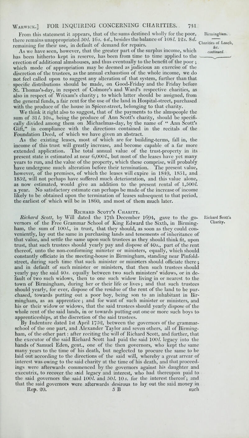 From this statement it appears, that of the sums destined wholly for the poor, there remains unappropriated 50/. 165. 4c/., besides the balance ot 108/. 12s. 8d. remaining for their use, in default of demand for repairs. As we have seen, however, that the greater part of the surplus income, which has been hitherto kept in reserve, has been from time to time applied to the erection of additional almshouses, and thus eventually to the benefit of the poor ; which mode of appropriation may be deemed as judicious an exercise of the discretion of the trustees, as the annual exhaustion of the whole income, we do not feel called upon to suggest any alteration of that system, further than that specific distributions should be made, on Good-Friday and the Friday before St. Thomas’s-day, in respect of Colmore’s and Ward’s respective charities, as also in respect of Wrixam’s charity; to which latter should be assigned, from the general funds, a fair rent for the use of the land in Hospital-street, purchased with the produce of the house in Spicer-street, belonging to that charity. We think it right also to suggest, that of the payments to the almspeople the sum of 31 /. 10^., being the produce of Ann Scott’s charity, should be specifi- cally divided among them on Michaelmas-day, by the name of “ Ann Scott’s Gift,” in compliance with the directions contained in the recitals of the Foundation Deed, of which we have given an abstract. As the existing leases, most of which are for building-terms, fall in, the income of this trust will greatly increase, and become capable of a far more extended application. The total annual value of the trust-property in its present state is estimated at near G,000/., but most of the leases have yet many years to run, and the value of the property, which these comprise, will probably have undergone much alteration before their termination. The present value, however, of the premises, of which the leases will expire in 1849, 1851, and 1852, will not perhaps have suffered much deterioration, and this value alone, as now estimated, would give an addition to the present rental of 1,500/. a year. No satisfactory estimate can perhaps be made of the increase of income likely to be obtained upon the termination of leases subsequent to that period, the earliest of which will be in I860, and most of them much later. Birmingham. Charities of Lench, &c. continued. Richard Scott’s Charity. Richard Scott, by Will dated the 17th December 1694, gave to the go- Richard Scott'a vernors of the Free Grammar School of King Edward the Sixth, in Binning- Charity, ham, the sum of 100/., in trust, that they should, as soon as they could con- veniently, lay out the same in purchasing lands and tenements of inheritance of that value, and settle the same upon such trustees as they should think fit, upon trust, that such trustees should yearly pay and dispose of 405., part of the rent thereof, unto the non-conforming minister or ministers, equally, which should constantly officiate in the meeting-house in Birmingham, standing near Pinfold- street, during such time that such minister or ministers should officiate there; and in default of such minister or ministers, that then such trustees should yearly pay the said 405. equally between two such ministers’ widows, or in de- fault of two such widows, then to one such widow living in or nearest to the town of Birmingham, during her or their life or lives; and that such trustees should yearly, for ever, dispose of the residue of the rent of the land to be pur- chased, towards putting out a poor boy, being son to an inhabitant in Bir- mingham, as an apprentice ; and for want of such minister or ministers, and his or their widow or widows, that the said trustees should yearly dispose of the whole rent of the said lands, in or towards putting out one or more such boys to apprenticeships, at the discretion of the said trustees. By Indenture dated 1st April 1752, between the governors of the grammar- school of the one part, and Alexander Taylor and seven others, all of Birming- ham, of the other part: after reciting the will of Richard Scott, and further, that the executor of the said Richard Scott had paid the said 100/. legacy into the hands of Samuel Eden, gent., one of the then governors, who kept the same many years to the time of his death, but neglected to procure the same to be laid out according to the directions of the said will, whereby a great arrear of interest was owing to the said charity at the time of his death, and that proceed- ings were afterwards commenced by the governors against his daughter and executrix, to recover the said legacy and interest, who had thereupon paid to the said governors the said 100/. and 50/. 10 5. for the interest thereof; and that the said governors were afterwards desirous to lay out the said money in Rep. 20. 5 B such