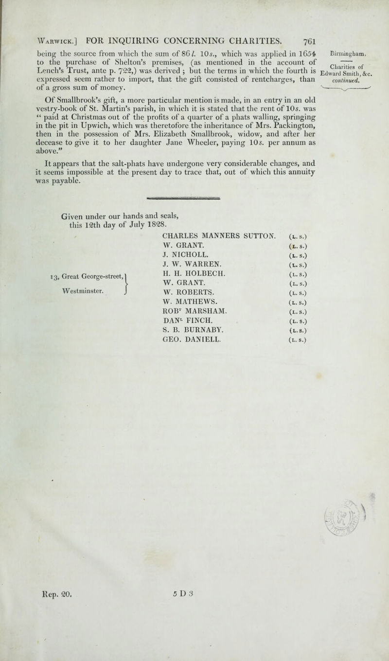 being the source from which the sum of 8G/. 10s,, which was applied in 1654* to the purchase of Shelton’s premises, (as mentioned in the account of Lench’s Trust., ante p. 722,) was derived ; but the terms in which the fourth is expressed seem rather to import, that the gift consisted of rentcharges, than of a gross sum of money. Of Smallbrook’s gift, a more particular mention is made, in an entry in an old vestry-book of St. Martin’s parish, in which it is stated that the rent of 10s. was “ paid at Christmas out of the profits of a quarter of a phats walling, springing in the pit in Upwich, which was theretofore the inheritance of Mrs. Packington, then in the possession of Mrs. Elizabeth Smallbrook, widow, and after her decease to give it to her daughter Jane Wheeler, paying 10 s. per annum as above.” It appears that the salt-phats have undergone very considerable changes, and it seems impossible at the present day to trace that, out of which this annuity was payable. Given under our hands and seals, this 12th day of July 1828. 13, Great George-street, 1 Westminster. CHARLES MANNERS SUTTON. (l.s.) W. GRANT. (l.s.) J. NICHOLL. (l.s.) J. W. WARREN. (l.s.) H. H. HOLBECH. (l.s.) W. GRANT. (l.s.) W. ROBERTS. (l. s.) W. MATHEWS. (l.s.) ROBT MARSHAM. (l.s.) DAN1- FINCH. (l.s.) S. B. BURNABY. (l.s.) GEO. DANIELL. (l.s.) Birmingham. Charities of Edward Smith, &c. continued. Rep. 20.