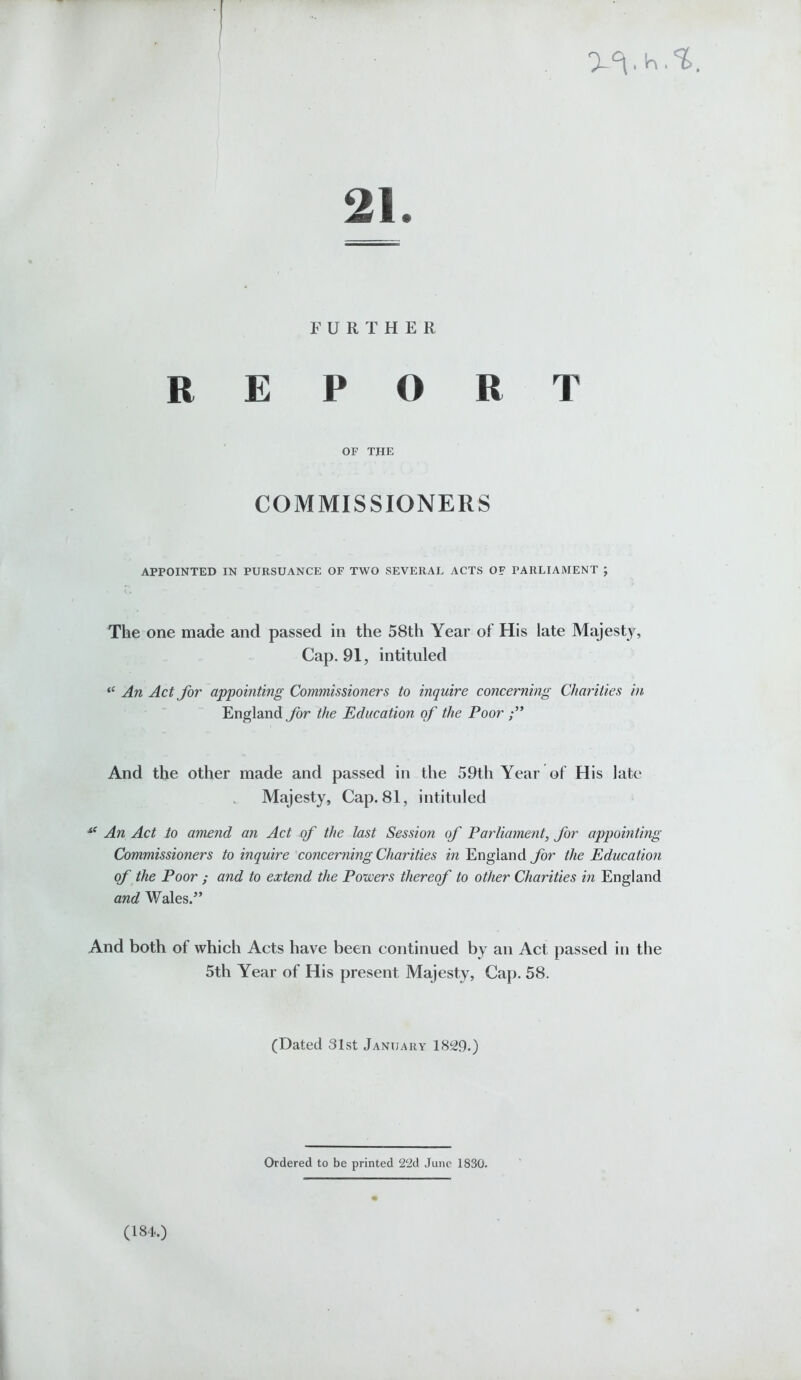 21. FURTHER REPORT OF THE COMMISSIONERS APPOINTED IN PURSUANCE OF TWO SEVERAL ACTS OF PARLIAMENT ; The one made and passed in the 58th Year of His late Majesty, Cap. 91, intituled “ An Act for appointing Commissioners to inquire concerning Charities in England for the Education of the Poor And the other made and passed in the 59th Year of His late Majesty, Cap. 81, intituled s( An Act to amend an Act of the last Sessio?i of Parliament, for appointing Commissioners to inquire concerning Charities in England for the Education of the Poor ; and to extend the Powers thereof to other Charities in England and Wales.” And both of which Acts have been continued by an Act passed in the 5th Year of His present Majesty, Cap. 58. (Dated 31st January 1829.) Ordered to be printed 22d June 1830. (184.)