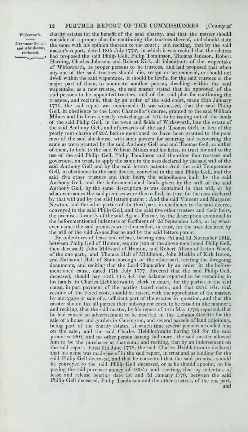 Wirksworth. charity estates for the benefit of the said charity, and that the master should consider of a proper plan for continuing the trustees thereof, and should state Graimiar^School j.jie same with his opinion thereon to the court; and reciting, that by the said &n(continued. ’ master’s report, dated 18th July 177^ in which it was recited that the relators ^ i had proposed the said Philip Gell, Philip Tomlinson, Thomas Jackson, Robert Harding, Charles Johnson, and Robert Kirk, all inhabitants of the wapentake of Wirksworth, as proper persons to be trustees, and had proposed that when any one of the said trustees should die, resign or be removed, or should not dwell within the said wapentake, it should be lawful for the said trustees or the major part of them, to nominate another person, dwelling within the said wapentake, as a new trustee, the said master stated that he approved of the said persons to be appointed trustees, and of the said plan for continuing the trustees; and reciting, that by an order of the said court, made 20th January 1776, the said report was confirmed: It was witnessed, that the said Philip Gell, in obedience to the Lord Chancellor’s decree, granted to the said William. Milnes and his heirs a yearly rent-charge of 20/. to be issuing out of the lands of the said Philip Gell, in the town and fields of Wirksworth, late the estate of the said Anthony Gell, and afterwards of the said Thomas Gell, in lieu of the yearly rent-charge of 20/. before mentioned to have been granted to the poor men of the said almshouse, with such powers for securing and recovering the same as were granted by the said Anthony Gell and and Thomas Gell, or either of them, to hold to the said William Milnes and his heirs, in trust for and to the use of the said Philip Gell, Philip Tomlinson and the other four trustees and governors, on trust, to apply the same to the uses declared by the said will of the said Anthony Gell and by the said letters patent: And the said Temperance Gell, in obedience to the said decree, conveyed to the said Philip Gell, and the said five other trustees and their heirs, the schoolhouse built by the said Anthony Gell, and the beforementioned lands given by the will of the said Anthony Gell, by the same description as was contained in that will, or by whatever names the said premises were then called, in trust for the uses declared by that will and by the said letters patent: And the said Vincent and Margaret Newton, and the other parties of the third part, in obedience to the said decree, conveyed to the said Philip Gell, and the said five other trustees and their heirs, the premises formerly of the said Agnes Fearne, by the description contained in the beforementioned indenture of feoffment of 2d September 1585, or by what- ever names the said premises were then called, in trust, for the uses declared by the will of the said Agnes Fearne and by the said letters patent. By indentures of lease and release, bearing date 2d and 3d November 1819, between Philip Gell of Hopton, esquire (son of the above-mentioned Philip Gell, then deceased) John Millward of Hopton, and Robert Allsop of Ireton Wood, of the one part; and Thomas Hall of Middleton, John Matkin of Kirk Ireton, and Nathaniel Hall of Stainsborough, of the other part, reciting the foregoing documents, and reciting that the Lord Chancellor by an order in the before- mentioned cause, dated 17th July 1777> directed that the said Philip Gell, deceased, should pay 102/. 11 s. 4>d. the balance reported to be remaining in his hands, to Charles Hebblethwaite, clerk in court, for the parties in the said cause, in part payment of the parties taxed costs; and that 225/. 16s. 10d. residue of the taxed costs, should be raised, with the approbation of the master, by mortgage or sale of a sufficient part of the estates in question, and that the master should tax all parties their subsequent costs,to be raised in like manner; and reciting, that the said master, by his report of 14th May 1778, reported, that he had caused an advertisement to be inserted in the London Gazette for the sale of a house and garden in Carsington, and several parcels of land adjoining, being part of the charity estates, at which time several persons attended him on the sale; and the said Charles Hebblethwaite having bid for the said premises 420/. and no other person having bid more, the said master allowed him to be the purchaser at that sum; and reciting, that by an indorsement on the said report, dated 6th June 1778, the said Charles Hebblethwaite declared that his name was made use of in the said report, in trust and as bidding for the said Philip Gell deceased, and that he consented that the said premises should be conveyed to the said Philip Gell deceased, or as he should appoint, on his paying the said purchase money of 420/.; and reciting, that by indenture of lease and release bearing date 1st and 2d January 1779, between the said Philip Gell deceased, Philip Tomlinson and the other trustees, of the one part.