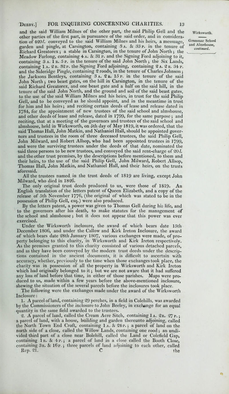 and the said William Milnes of the other part, the said Philip Gell and the other parties of the first part, in pursuance of the said order, and in considera- tion of 420/. conveyed to the said William Milnes and his heirs, a messuage, garden and pingle, at Carsington, containing 3 a. & 33 p. in the tenure of Richard Greatorex ; a stable in Carsington, in the tenure of John North ; the Meadow Furlong, containing 4 a. & 31 p. and the Signing Ford adjoining to it, containing 3 a. 1 r. 5 p. in the tenure of the said John North ; the Six Lands, containing 1 a. 2 r. 32 p. the Signing Ford adjoining, containing 2 a. 2 r. 34 p. and the Sideridge Pingle, containing 2 roods, in the tenure of Charles Johnson ; the Jacksons Bentleys, containing 3 a. 2 it. 15 p. in the tenure of the said John North; two beast gates, on the hill in Carsington, in the tenure of the said Richard Greatorex, and one beast gate and a half on the said hill, in the tenure of the said John North, and the ground and soil of the said beast gates, to the use of the said William Milnes and his heirs, in trust for the said Philip Gell, and to be conveyed as he should appoint, and in the meantime in trust for him and his heirs; and reciting certain deeds of lease and release dated in 1784, for the appointment of new trustees of the said school and almshouse, and other deeds of lease and release, dated in 1799, for the same purpose; and reciting, that at a meeting of the governors and trustees of the said school and almshouse, held in Wirksworth, on 5th day of May 1819, it was ordered, that the said Thomas Hall, John Matkin, and Nathaniel Hall, should be appointed gover- nors and trustees in the room of three deceased trustees, the said Philip Gell, John Milward, and Robert Allsop, who had been appointed trustees in 1799, and were the surviving trustees under the deeds of that date, nominated the said three persons to be new trustees, and conveyed the said rent-charge of 20/. and the other trust premises, by the descriptions before mentioned, to them and their heirs, to the use of the said Philip Gell, John Milward, Robert Allsop, Thomas Hall, John Matkin, and Nathaniel Hall, and their heirs, on the trusts aforesaid. All the trustees named in the trust deeds of 1819 are living, except John Milward, who died in 1826. The only original trust deeds produced to us, were those of 1819. An English translation of the letters patent of Queen Elizabeth, and a copy of the release of 5th November 1776, (the original of which was stated to be in the possession of Philip Gell, esq.) were also produced. By the letters patent, a power was given to Thomas Gell during his life, and to the governors after his death, to make statutes for the management of the school and almshouse ; but it does not appear that this power was ever exercised. Under the Wirksworth inclosure, the award of which bears date 15th December 1806, and under the Callow and Kirk Ireton Inclosure, the award of which bears date 28th January 1807, various exchanges were made, of pro- perty belonging to this charity, in Wirksworth and Kirk Ireton respectively. As the premises granted to this charity consisted of various detached parcels, and as they have been conveyed by the modern trust deeds under the descrip- tions contained in the ancient documents, it is difficult to ascertain with accuracy, whether, previously to the time when those exchanges took place, the charity was in possession of all the property in Wirksw'orth and Kirk Ireton which had originally belonged to it; but we are not aware that it had suffered any loss of land before that time, in either of those parishes. Maps were pro- duced to us, made within a few years before the above-mentioned inclosure, shewing the situation of the several parcels before the inclosures took place. The following w'ere the exchanges made under the award of the Wirksworth Inclosure: 1. A parcel of land, containing 29 perches, in a field in Colehills, was awarded by the Commissioners of the inclosure to John Beeley, in exchange for an equal quantity in the same field awarded to the trustees. 2. A parcel of land, called the Cream Acre Sitch, containing 1a. 2r. 27 p.; a parcel of land, with a house, building and garden thereunto adjoining, called the North Town End Croft, containing 1a. & 24p.; a parcel of land on the north side of a close, called the Willow Lands, containing one rood; an undi- vided third part of a close near Bolehill, called the Land or Colefield Gap, containing 1 r. & 4p. ; a parcel of land in a close called the Booth Close, containing 3r. & l6p.; three parcels of land adjoining to each other, called Rep. 21. C the