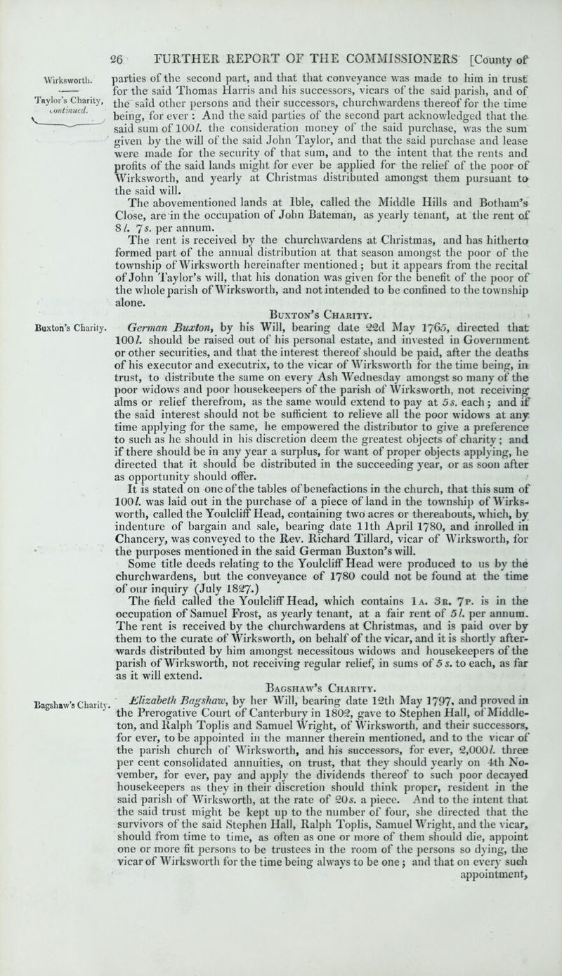 Taylor’s Charity, continued. V. Buxton’s Charity. Bagshaw’s Charity, 26 FURTHER REPORT OF THE COMMISSIONERS [County of for the said Thomas Harris and his successors, vicars of the said parish, and of the said other persons and their successors, churchwardens thereof for the time being, for ever : And the said parties of the second part acknowledged that the said sum of 100/. the consideration money of the said purchase, was the sum given by the will of the said John Taylor, and that the said purchase and lease were made for the security of that sum, and to the intent that the rents and profits of the said lands might for ever be applied for the relief of the poor of Wirksworth, and yearly at Christmas distributed amongst them pursuant to the said will. The abovementioned lands at lble, called the Middle Hills and Botham’s Close, are in the occupation of John Bateman, as yearly tenant, at the rent of 8 /. 7s- per annum. The rent is received by the churchwardens at Christmas, and has hitherto formed part of the annual distribution at that season amongst the poor of the township of Wirksworth hereinafter mentioned ; but it appears from the recital of John Taylor’s will, that his donation was given for the benefit of the poor of the whole parish of Wirksworth, and not intended to be confined to the township alone. Buxton’s Charity. German Buxton, by his Will, bearing date 22d May 17Go, directed that 100/. should be raised out of his personal estate, and invested in Government or other securities, and that the interest thereof should be paid, after the deaths of his executor and executrix, to the vicar of Wirksworth for the time being, in trust, to distribute the same on every Ash Wednesday amongst so many of the poor widows and poor housekeepers of the parish of Wirksworth, not receiving- alms or relief therefrom, as the same would extend to pay at 5 s. each ; and if the said interest should not be sufficient to relieve all the poor widows at any- time applying for the same, he empowered the distributor to give a preference to such as he should in his discretion deem the greatest objects of charity; and if there should be in any year a surplus, for want of proper objects applying, he directed that it should be distributed in the succeeding year, or as soon after as opportunity should offer. It is stated on one of the tables of benefactions in the church, that this sum of 100/. was laid out in the purchase of a piece of land in the township of Wirks- worth, called the Youlcliff Head, containing two acres or thereabouts, which, by indenture of bargain and sale, bearing date lltli April 1780, and inrolled in Chancery, was conveyed to the Rev. Richard Tillard, vicar of Wirksworth, for the purposes mentioned in the said German Buxton’s will. Some title deeds relating to the Youlcliff Head were produced to us by the churchwardens, but the conveyance of 1780 could not be found at the time of our inquiry (July 1827.) The field called the Youlcliff Head, which contains 1a. 3r. 7p- is in the occupation of Samuel Frost, as yearly tenant, at a fair rent of 51. per annum. The rent is received by the churchwardens at Christmas, and is paid over by them to the curate of Wirksworth, on behalf of the vicar, and it is shortly after- wards distributed by him amongst necessitous widows and housekeepers of the parish of Wirksworth, not receiving regular relief, in sums of 5 s. to each, as far as it will extend. Bagshaw’s Charity. Elizabeth Bagsliarx, by her Will, bearing date 12th May 1797. and proved in the Prerogative Court of Canterbury in 1802, gave to Stephen Hall, of Middle- ton, and Ralph Toplis and Samuel Wright, of Wirksworth, and their successors, for ever, to be appointed in the manner therein mentioned, and to the vicar of the parish church of Wirksworth, and his successors, for ever, 2,000/. three per cent consolidated annuities, on trust, that they should yearly on 4th No- vember, for ever, pay and apply the dividends thereof to such poor decayed housekeepers as they in their discretion should think proper, resident in the said parish of Wirksworth, at the rate of 20s. a piece. And to the intent that the said trust might be kept up to the number of four, she directed that the survivors of the said Stephen Hall, Ralph Toplis, Samuel Wright, and the vicar, should from time to time, as often as one or more of them should die, appoint one or more fit persons to be trustees in the room of the persons so dying, the vicar of Wirksworth for the time being always to be one ; and that on every such appointment,