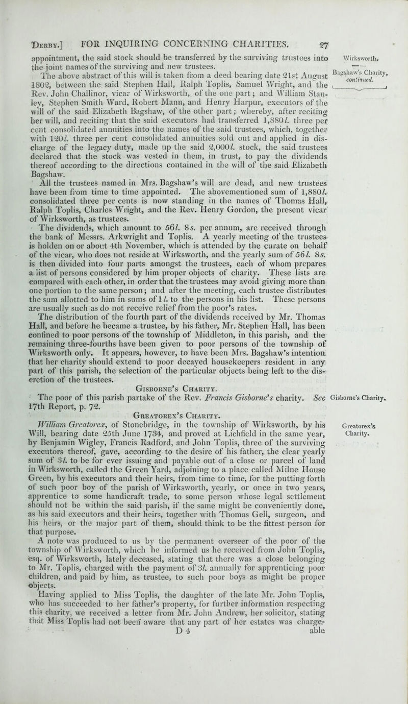 appointment, the said stock should be transferred by the surviving trustees into Wirksworth, the joint names of the surviving and new trustees. i — The above abstract of this will is taken from a deed bearing date 21st August Bags^^;^)]arlty> 1802, between the said Stephen Hall, Ralph Toplis, Samuel Wright, and the v , Rev. John Challinor, vicar of Wirksworth, of the one part; and William Stan- ley, Stephen Smith Ward, Robert Mann, and Henry Harpur, executors of the will of the said Elizabeth Bagshaw, of the other part; whereby, after reciting her will, and reciting that the said executors had transferred 1,880/. three per cent consolidated annuities into the names of the said trustees, which, together with 120/. three per cent consolidated annuities sold out and applied in dis- charge of the legacy duty, made up the said 2,000/. stock, the said trustees declared that the stock was vested in them, in trust, to pay the dividends thereof according to the directions contained in the will of the said Elizabeth Bagshaw. All the trustees named in Mrs. Bagshaw’s will are dead, and new trustees have been from time to time appointed. The abovementioned sum of 1,880/. consolidated three per cents is now standing in the names of Thomas Hall, Ralph Toplis, Charles Wright, and the Rev. Henry Gordon, the present vicar of Wirksworth, as trustees. The dividends, which amount to 56/. 8s. per annum, are received through the bank of Messrs. Arkwright and Toplis. A yearly meeting of the trustees is holden on or about 4th November, which is attended by the curate on behalf of the vicar, who does not reside at Wirksworth, and the yearly sum of 56/. 8s. is then divided into four parts amongst the trustees, each of whom prepares a list of persons considered by him proper objects of charity. These lists are compared with each other, in order that the trustees may avoid giving more than one portion to the same person; and after the meeting, each trustee distributes the sum allotted to him in sums of 1/. to the persons in his list. These persons are usually such as do not receive relief from the poor’s rates. The distribution of the fourth part of the dividends received by Mr. Thomas Hall, and before he became a trustee, by his father, Mr. Stephen Hall, has been confined to poor persons of the township of Middleton, in this parish, and the remaining three-fourths have been given to poor persons of the township of Wirksworth only. It appears, however, to have been Mrs. Bagshaw’s intention, that her charity should extend to poor decayed housekeepers resident in any part of this parish, the selection of the particular objects being left to the dis- cretion of the trustees. Gisborne’s Charity. The poor of this parish partake of the Rev. Francis Gisborne’s charity. See Gisborne’s Charity. 17th Report, p. 72. Greatorex’s Charity. William Greatorex, of Stonebridge, in the township of Wirksworth, by his Greatorex’s Will, bearing date 25th June 1764, and proved at Lichfield in the same year, Charity, by Benjamin Wigley, Francis Radford, and John Toplis, three of the surviving executors thereof, gave, according to the desire of his father, the clear yearly sum of 31. to be for ever issuing and payable out of a close or parcel of land in Wirksworth, called the Green Yard, adjoining to a place called Milne House Green, by his executors and their heirs, from time to time, for the putting forth of such poor boy of the parish of Wirksworth, yearly, or once in two years, apprentice to some handicraft trade, to some person whose legal settlement should not be within the said parish, if the same might be conveniently done, as his said executors and their heirs, together with Thomas Gell, surgeon, and his heirs, or the major part of them, should think to be the fittest person for that purpose. A note was produced to us by the permanent overseer of the poor of the township of Wirksworth, which he informed us he received from John Toplis, esq. of Wirksworth, lately deceased, stating that there was a close belonging to Mr. Toplis, charged with the payment of 31, annually for apprenticing poor children, and paid by him, as trustee, to such poor boys as might be proper objects. Having applied to Miss Toplis, the daughter of the late Mr. John Toplis, who has succeeded to her father’s property, for further information respecting this charity, we received a letter from Mr. John Andrew, her solicitor, stating that Miss Toplis had not been aware that any part of her estates was charger D 4 able