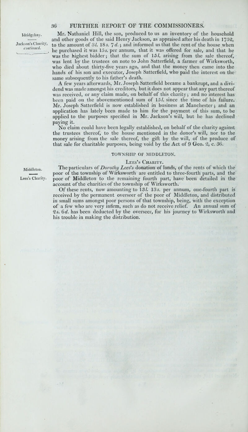 Idridgodiay. Jackson’s Charity, continued. Mr. Nathaniel Hill, the son, produced to us an inventory of the household and other goods of the said Henry Jackson, as appraised after his death in 1752, to the amount of 31. 18 s. 7d.; and informed us that the rent of the house when he purchased it was 15s. per annum, that it was offered for sale, and that he was the highest bidder; that the sum of 15/. arising from the sale thereof, was lent by the trustees on note to John Satterfield, a farmer of Wirksworth, who died about thirty-five years ago, and that the money then came into the hands of his son and executor, Joseph Satterfield, who paid the interest on the same subsequently to his father’s death. A few years afterwards, Mr. Joseph Satterfield became a bankrupt, and a divi- dend was made amongst his creditors, but it does not appear that any part thereof was received, or any claim made, on behalf of this charity j and no interest has been paid on the abovementioned sum of 15/. since the time of his failure. Mr. Joseph Satterfield is now established in business at Manchester; and an application has lately been made to him for the payment of this sum, to be applied to the purposes specified in Mr. Jackson’s will, but he has declined paying it. No claim could have been legally established, on behalf of the charity against the trustees thereof, to the house mentioned in the donor’s will, nor to the money arising from the sale thereof, the gift by the will, of the produce of that sale for charitable purposes, being void by the Act of 0 Geo. 2, c. 36. TOWNSHIP OF MIDDLETON. Lees’s Charity. Middleton. The particulars of Dorothy Lees’s donation of lands, of the rents of which the poor of the township of Wirksworth are entitled to three-fourth parts, and the Lees’s Charity, poor of Middleton to the remaining fourth part, have been detailed in the account of the charities of the township of Wirksworth. Of these rents, now amounting to 13/. 135. per annum, one-fourth part is received by the permanent overseer of the poor of Middleton, and distributed in small sums amongst poor persons of that township, being, with the exception of a few who are very infirm, such as do not receive relief. An annual sum of 2s. 6d. has been deducted by the overseer, for his journey to Wirksworth and his trouble in making the distribution.