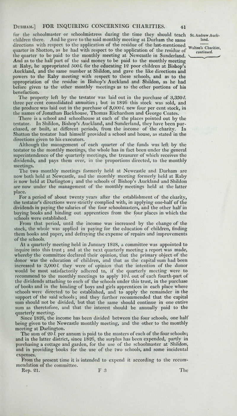 for the schoolmaster or schoolmistress during the time they should teach St.Andrew Auck- children there. And he gave to the said monthly meeting at Durham the same land, directions with respect to the application of the residue of the last-mentioned WaltonTcharities quarter in Shotton, as he had with respect to the application of the residue of a continued' ^ the quarter to be paid to the monthly meeting at Newcastle in Sunderland. \ ^ > And as to the half part of the said money to be paid to the monthly meeting at Raby, he appropriated 500/. for the educating 12 poor children at Bishop’s Auckland, and the same number at Shildon, and gave the like directions and powers to the Raby meeting with respect to these schools, and as to the appropriation of the residue in Bishop’s Auckland and Shildon, as he had before given to the other monthly meetings as to the other portions of his benefaction. The property left by the testator was laid out in the purchase of 3,350 /. three per cent consolidated annuities; but in 1826 this stock was sold, and the produce was laid out in the purchase of 3,000/. new four per cent stock, in the names of Jonathan Backhouse, Thomas Richardson and George Coates. There is a school and schoolhouse at each of the places pointed out by the testator. In Shildon, Bishop’s Auckland, and Sunderland, they have been pur- chased, or built, at different periods, from the income of the charity. In Shotton the testator had himself provided a school and house, as stated in the directions given to his executors. Although the management of each quarter of the funds was left by the testator to the monthly meetings, the whole has in fact been under the general superintendence of the quarterly meetings, the treasurer of which receives the dividends, and pays them over, in the proportions directed, to the monthly meetings. The two monthly meetings formerly held at Newcastle and Durham are now both held at Newcastle, and the monthly meeting formerly held at Raby is now held at Darlington ; and the schools of Bishop’s Auckland and Shildon are now under the management of the monthly meetings held at the latter place. For a period of about twenty years after the establishment of the charity, the testator’s directions were strictly complied with, in applying one-half of the dividends in paying the salaries of the four schoolmasters, and the other half in buying books and binding out apprentices from the four places in which the schools were established. From that period, until the income was increased by the change of the stock, the whole was applied in paying for the education of children, finding them books and paper, and defraying the expense of repairs and improvements of the schools. At a quarterly meeting held in January 1828, a committee was appointed to inquire into this trust; and at the next quarterly meeting a report was made, whereby the committee declared their opinion, that the primary object of the donor was the education of children, and that as the capital sum had been increased to 3,000/. they were of opinion that the intention of the donor would be most satisfactorily adhered to, if the quarterly meeting were to recommend to the monthly meetings to apply 10/. out of each fourth-part of the dividends attaching to each of the schools under this trust, in the purchase of books and in the binding of boys and girls apprentices in each place where schools were directed to be established, and to apply the remainder in the support of the said schools; and they further recommended that the capital sum should not be divided, but that the same should continue in one entire sum as theretofore, and that the interest should be annually paid to the quarterly meeting. Since 1826, the income has been divided between the four schools, one half being given to the Newcastle monthly meeting, and the other to the monthly meeting at Darlington. The sum of 20 l. per annum is paid to the masters of each of the four schools; and in the latter district, since 1826, the surplus has been expended, partly in purchasing a cottage and garden, for the use of the schoolmaster at Shildon, and in providing books for the use of the two schools, and some incidental expenses. From the present time it is intended to expend it according to the recom- mendation of the committee. Rep. 21. F 3 The