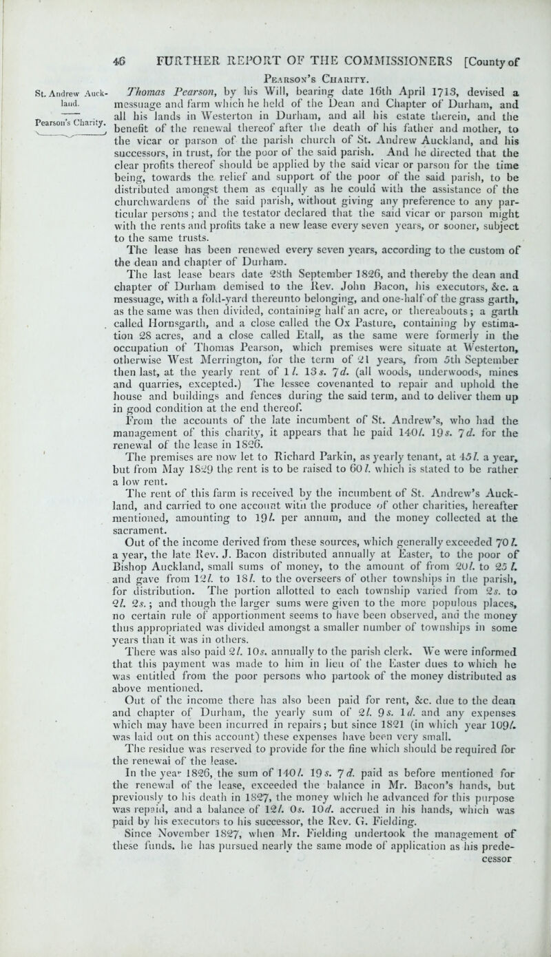 land. Pearson’s Charity. \ _ ^ / 4.6 FURTHER REPORT OF THE COMMISSIONERS [Countyof Pearsom’s Chauity. messuage and farm which he held of the Dean and Chapter of Durham, and all his lands in Westerton in Durham, and ail his estate therein, and the benefit of the renewal thereof after the death of his father and mother, to the vicar or parson of the parish church of St. Andrew Auckland, and his successors, in trust, for the poor of the said parish. And he directed that the clear profits thereof should be applied by the said vicar or parson for the time being, towards the, relief and support of the poor of the said parish, to be distributed amongst them as equally as he could with the assistance of the churchwardens of the said parish, without giving any preference to any par- ticular persons; and the testator declared that the said vicar or parson might with the rents and profits take a new lease every seven years, or sooner, subject to the same trusts. The lease has been renewed every seven years, according to the custom of the dean and chapter of Durham. The last lease bears date 28th September 1826, and thereby the dean and chapter of Durham demised to the Rev. John Bacon, his executors, &c. a messuage, with a fold-yard thereunto belonging, and one-half of the grass garth, as the same was then divided, containing half an acre, or thereabouts; a garth called Hornsgarth, and a close called the Ox Pasture, containing by estima- tion 28 acres, and a close called Etall, as the same were formerly in the occupation of Thomas Pearson, which premises were situate at Westerton, otherwise West Merrington, for the term of 21 years, from 5th September then last, at the yearly rent of 1/. 13 s. 7d. (all woods, underwoods, mines and quarries, excepted.) The lessee covenanted to repair and uphold the house and buildings and fences during the said term, and to deliver them up in good condition at the end thereof. From the accounts of the late incumbent of St. Andrew’s, who had the management of this charity, it appears that he paid 140/. 19-y. Id. for the renewal of the lease in 1826. The premises are now let to Richard Parkin, as yearly tenant, at 151. a year, but from May 1829 the rent is to be raised to 60/. which is stated to be rather a low rent. The rent of this farm is received by the incumbent of St. Andrew’s Auck- land, and carried to one account with the produce of other charities, hereafter mentioned, amounting to 19/. per annum, and the money collected at the sacrament. Out of the income derived from these sources, which generally exceeded 70/. a year, the late Rev. J. Bacon distributed annually at Easter, to the poor of Bishop Auckland, small sums of money, to the amount of from 20/. to 25 /. and gave from 12/. to 18/. to the overseers of other townships in the parish, for distribution. The portion allotted to each township varied from 2s. to 2/. 2s.; and though the larger sums were given to the more populous places, no certain rule of apportionment seems to have been observed, and the money thus appropriated was divided amongst a smaller number of townships in some years than it was in others. There was also paid 2/. 10.?. annually to the parish clerk. We were informed that this payment was made to him in lieu of the Easter dues to which he was entitled from the poor persons who partook of the money distributed as above mentioned. Out of the income there lias also been paid for rent, &c. due to the dean and chapter of Durham, the yearly sum of 2/. 9 s. Id. and any expenses which may have been incurred in repairs; but since 1821 (in which year 109/. was laid out on this account) these expenses have been very small. The residue was reserved to provide for the fine which should be required for the renewal of the lease. In the year 1826, the sum of 140/. 19s. id. paid as before mentioned for the renewal of the lease, exceeded the balance in Mr. Bacon’s hands, but previously to his death in 1827, the money which he advanced for this purpose was repaid, and a balance of 12/. 0,?. 10d. accrued in his hands, which was paid by his executors to his successor, the Rev. G. Fielding. Since November 1827, when Mr. Fielding undertook the management of these funds, he has pursued nearly the same mode of application as his prede- cessor