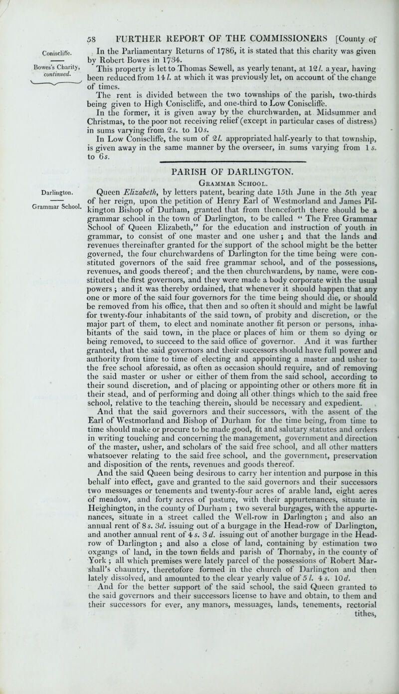 Coniscliffe. In the Parliamentary Returns of 1786, it is stated that this charity was given by Robert Bowes in 1734. Bowes s Charity, This property is let to Thomas Sewell, as yearly tenant, at 121. a year, having continue . been reduced from 141. at which it was previously let, on account of the change of times. The rent is divided between the two townships of the parish, two-thirds being given to High Coniscliffe, and one-third to Low Coniscliffe. In the former, it is given away by the churchwarden, at Midsummer and Christmas, to the poor not receiving relief (except in particular cases of distress) in sums varying from 2s. to 105. In Low Coniscliffe, the sum of 21. appropriated half-yearly to that township, is given away in the same manner by the overseer, in sums varying from 1 s. to 6s. PARISH OF DARLINGTON. Grammar School. Darlington. Queen Elizabeth, by letters patent, bearing date 15th June in the 5th year of her reign, upon the petition of Henry Earl of Westmorland and James Pil- Grammar School. j.jjjgj-QH Bishop of Durham, granted that from thenceforth there should be a grammar school in the town of Darlington, to be called “ The Free Grammar School of Queen Elizabeth,” for the education and instruction of youth in grammar, to consist of one master and one usher; and that the lands and revenues thereinafter granted for the support of the school might be the better governed, the four churchwardens of Darlington for the time being were con- stituted governors of the said free grammar school, and of the possessions, revenues, and goods thereof; and the then churchwardens, by name, were con- stituted the first governors, and they were made a body corporate with the usual powers ; and it was thereby ordained, that whenever it should happen that any one or more of the said four governors for the time being should die, or should be removed from his office, that then and so often it should and might be lawful for twenty-four inhabitants of the said town, of probity and discretion, or the major part of them, to elect and nominate another fit person or persons, inha- bitants of the said town, in the place or places of him or them so dying or being removed, to succeed to the said office of governor. And it was further granted, that the said governors and their successors should have full power and authority from time to time of electing and appointing a master and usher to the free school aforesaid, as often as occasion should require, and of removing the said master or usher or either of them from the said school, according to their sound discretion, and of placing or appointing other or others more fit in their stead, and of performing and doing all other things which to the said free school, relative to the teaching therein, should be necessary and expedient. And that the said governors and their successors, with the assent of the Earl of Westmorland and Bishop of Durham for the time being, from time to time should make or procure to be made good, fit and salutary statutes and orders in writing touching and concerning the management, government and direction of the master, usher, and scholars of the said free school, and all other matters whatsoever relating to the said free school, and the government, preservation and disposition of the rents, revenues and goods thereof. And the said Queen being desirous to carry her intention and purpose in this behalf into effect, gave and granted to the said governors and their successors two messuages or tenements and twenty-four acres of arable land, eight acres of meadow, and forty acres of pasture, with their appurtenances, situate in Heighington, in the county of Durham ; two several burgages, with the appurte- nances, situate in a street called the Well-row in Darlington ; and also an annual rent of 85. 3d. issuing out of a burgage in the Head-row of Darlington, and another annual rent of 4 s. 3d. issuing out of another burgage in the Head- row of Darlington ; and also a close of land, containing by estimation two oxgangs of land, in the town fields and parish of Thornaby, in the county of York ; all which premises were lately parcel of the possessions of Robert Mar- shall’s chauntry, theretofore formed in the church of Darlington and then lately dissolved, and amounted to the clear yearly value of 5 /. 4 s. 10d. And for the better support of the said school, the said Queen granted to the said governors and their successors license to have and obtain, to them and their successors for ever, any manors, messuages, lands, tenements, rectorial tithes,