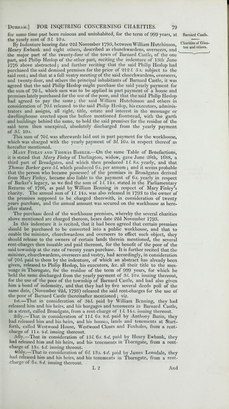 for some time past been ruinous and uninhabited, for the term of 999 years, at the yearly rent of 31. 10 5. By Indenture bearing date 22d November 1793, between William Hutchinson, Henry Evvbank and eight others, described as churchwardens, overseers, and the major part of the twenty-four of the town of Barnard Castle, of the one part, and Philip Heslop of the other part, reciting the indenture of 13th June 1776 above abstracted; and further reciting that the said Philip Heslop had purchased the said demised premises for the price of 212/. 5 s. subject to the said rent; and that at a full vestry meeting of the said churchwardens, overseers, and twenty-four, and others the principal inhabitants of Barnard Castle, it was agreed that the said Philip Heslop might purchase the said yearly payment for the sum of 70 !•> which sum was to be applied in part payment of a house and premises lately purchased for the use of the poor, and that the said Philip Heslop had agreed to pay the same; the said William Hutchinson and others in consideration of 70/. released to the said Philip Heslop, his executors, adminis- trators and assigns, all right, title, estate and interest in the messuage or dwellinghouse erected upon the before mentioned frontstead, with the garth and buildings behind the same, to hold the said premises for the residue of the said term then unexpired, absolutely discharged from the yearly payment of 31. 10s. This sum of 70/. was afterwards laid out in part payment for the workhouse, which was charged with the yearly payment of 31. 10s. in respect thereof as hereafter mentioned. Mary Finley and Thomas Barker.—On the same Table of Benefactions, it is stated that Mary Finley of Darlington, widow, gave June 26th, 1688, a third part of Broadgates, and which then produced 1/. 8s. yearly, and that Thomas Barker gave 51. which produced 6s. per annum ; and it seems probable that the person who became possessed of the premises in Broadgates derived from Mary Finley, became also liable to the payment of 6s. yearly in respect of Barker’s legacy, as we find the sum of 1/. 14s. stated in the Parliamentary Returns of 1786, as paid by William Benning in respect of Mary Finley’s charity. The annual sum of 1/. 14s. was also released in 1793 to the owner of the premises supposed to be charged therewith, in consideration of twenty years purchase, and the annual amount was secured on the workhouse as here- after stated. The purchase deed of the workhouse premises, whereby the several charities above mentioned are charged thereon, bears date 22d November 1793. In this indenture it is recited, that it had been agreed that certain premises should be purchased to be converted into a public workhouse, and that to enable the minister, churchwardens and overseers to effect such object, they should release to the owners of certain lands therein mentioned, the several rent-charges then issuable and paid thereout, for the benefit of the poor of the said township at the rate of twenty years purchase. It is further recited that the minister, churchwardens, overseers and vestry, had accordingly, in consideration of 70/. paid to them by the indenture, of which an abstract has already been given, released to Philip Heslop, his executors, &c. all their title to the mes- suage in Thorngate, for the residue of the term of 999 years, for which he held the same discharged from the yearly payment of 31. 10 s. issuing thereout, for the use of the poor of the township of Barnard Castle, and had also given him a bond of indemnity, and that they had by five several deeds poll of the same date, (November 22d, 1793) released the said rent-charges for the use of the poor of Barnard Castle thereinafter mentioned; viz. 1st.—That in consideration of 34/. paid by William Benning, they had released him and his heirs, and his burgages and tenements in Barnard Castle, in a street, called Broadgate, from a rent-charge of 1 /. 14s. issuing thereout. 2dly.—That in consideration of 11/. 6s. 8cl. paid by Anthony Bazin, they had released him and his heirs, and his houses, lands and tenements at Start- forth, called Westwood House, Westwood Closes and Foxholes, from a rent- charge of I Is. 4c/. issuing thereout. Sdly.—That in consideration of 13/. 6s. 8d. paid by Henry Ewbank, they had released him and his heirs, and his tenements in Thorngate, from a rent- charge of 13s. 4>d. issuing threout. 4thly.—That in consideration of 61. 13s. 4d. paid by James Lonsdale, they had released him and his heirs, and his tenements in Thorngate, from a rent- charge of 6 s. 8 d. issuing thereout. L 2 Barnard Castle. Charities of Glen- ton and others. _ _ 1 And