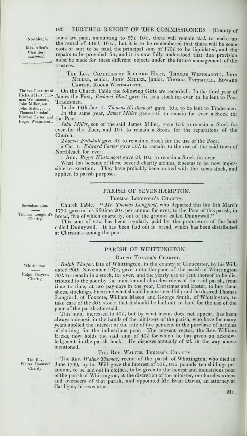 Mrs. Allen’s Charities, continued. \ J The lost Charities of Richard Hart, Tho- mas Westmacott, John Miller, sen., John Miller, jun , Thomas Pattshull, Edward Carter and Roger Westmacott. Sevenhampton. Thomas Longford’s Charity. Whittington. Ralph Thayer’s Charity. The Rev. Walter Thomas’s Charily. 126 FURTHER REPORT OF THE COMMISSIONERS [County of the rental of 112/. 16 5.; but it is to be remembered that there will be some costs of suit to be paid, the principal sum of 170/. to be liquidated, and the repairs to be provided for, and it is now fully understood that due provision must be made for these different objects under the future management of the trustees. The Lost Charities of Richard Hart, Thomas Westmacott, John Miller, senior, John Miller, junior, Thomas Pattshull, Edward Carter, Roger Westmacott. On the Church Table the following Gifts are recorded: In the third year of James the First, Richard Hart gave 6 /. as a stock for ever to be lent to Poor Tradesmen. In the 14th Jac. 1. Thomas Westmacott gave 20 5. to be lent to Tradesmen. In the same year, James Miller gave 10/. to remain for ever a Stock for the Poor. John Miller, son of the said James Miller, gave 10/. to remain a Stock for ever for the Poor, and 10/. to remain a Stock for the reparations of the Church. Thomas Pattshull gave 31. to remain a Stock for the use of the Poor. 2 Car. 1. Edward Carter gave 50/. to remain to the use of the said town of Northleach for ever. 1 Ann. Roger Westmacott gave 91. 105. to remain a Stock for ever. What has become of these several charity monies, it seems to be now impos- sible to ascertain. They have probably been mixed with the town stock, and applied to parish purposes. PARISH OF SEVENHAMPTON. Thomas Longford’s Charity. Church Table. “ Mr. Thomas Longford, who departed this life 9th March 1770, gave in his lifetime 205. per annum for ever, to the Poor of this parish, in bread, five of which quarterly, out of the ground called Dunnywell.” This sum of 205. has been regularly paid by the proprietors of the land called Dunnywell. It has been laid out in bread, which has been distributed at Christmas among the poor. PARISH OF WHITTINGTON. Ralph Thayer’s Charity. Ralph Thayer, late of Whittington, in the county of Gloucester, by his Will, dated 26th November 1673, gave unto the poor of the parish of Whittington 30/. to remain in a stock, for ever, and the yearly use or rent thereof to be dis- tributed to the poor by the minister and churchwardens of the said parish, from time to time, at two pay-days in the year, Christmas and Easter, to buy them shoes, stockings, linen and what should be most needful; and he desired Thomas Longford, of Foxcote, William Mason and George Smith, of Whittington, to take care of the 30/. stock- that it should be laid out in land for the use of the poor of the parish aforesaid. This sum, increased to 40/., but by what means does not appear, has been always a deposit in the hands of the ministers of the parish, who have for many years applied the interest at the rate of five per cent in the purchase of articles of clothing for the industrious poor. The present rector, the Rev. William Hicks, now holds the said sum of 40/. for which he has given an acknow- ledgment in the parish book. He disposes annually of 91. in the way above mentioned. The Rev. Walter Thomas’s Charity. The Rev. Walter Thomas, rector of the parish of Whittington, who died in June 1799, by his Will gave the interest of 50/., two pounds ten shillings per annum, to be laid out in clothes, to be given to the honest and industrious poor of the parish of Whittington, at the discretion of the minister, or churchwardens and overseers of that parish, and appointed Mr. Evan Davies, an attorney at Cardigan, his executor. Mr.