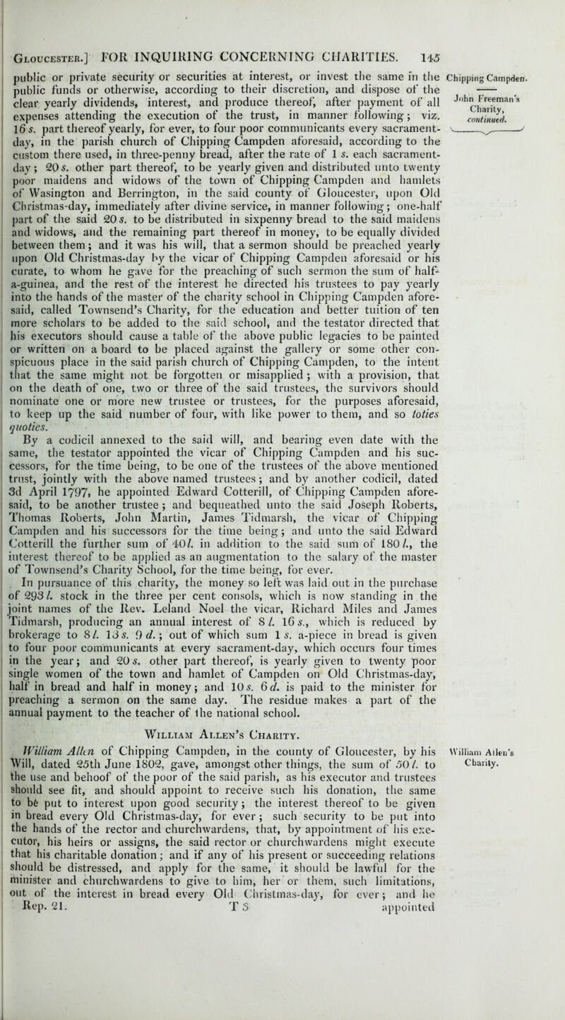 public or private security or securities at interest, or invest the same in the Chipping Campden. public funds or otherwise, according to their discretion, and dispose of the -— clear yearly dividends, interest, and produce thereof, after payment of all John Freemans expenses attending the execution of the trust, in manner following; viz. continued. Ids. part thereof yearly, for ever, to four poor communicants every sacrament- v ^ day, in the parish church of Chipping Campden aforesaid, according to the custom there used, in three-penny bread, after the rate of 1 s. each sacrament- day ; 20 s. other part thereof, to be yearly given and distributed unto twenty poor maidens and widows of the town of Chipping Campden and hamlets of VVasington and Berrington, in the said county of Gloucester, upon Old Christmas-day, immediately after divine service, in manner following; one-half part of the said 20 s. to be distributed in sixpenny bread to the said maidens and widows, and the remaining part thereof in money, to be equally divided between them; and it was his will, that a sermon should be preached yearly upon Old Christmas-day by the vicar of Chipping Campden aforesaid or his curate, to whom he gave for the preaching of such sermon the sum of half- a-guinea, and the rest of the interest he directed his trustees to pay yearly into the hands of the master of the charity school in Chipping Campden afore- said, called Townsend’s Charity, for the education and better tuition of ten more scholars to be added to the said school, and the testator directed that his executors should cause a table of the above public legacies to be painted or written on a board to be placed against the gallery or some other con- spicuous place in the said parish church of Chipping Campden, to the intent that the same might not be forgotten or misapplied ; with a provision, that on the death of one, two or three of the said trustees, the survivors should nominate one or more new trustee or trustees, for the purposes aforesaid, to keep up the said number of four, with like power to them, and so toties quoties. By a codicil annexed to the said will, and bearing even date with the same, the testator appointed the vicar of Chipping Campden and his suc- cessors, for the time being, to be one of the trustees of the above mentioned trust, jointly with the above named trustees; and by another codicil, dated 3d April 1797> he appointed Edward Cotterill, of Chipping Campden afore- said, to be another trustee ; and bequeathed unto the said Joseph Roberts, Thomas Roberts, John Martin, James Tidmarsh, the vicar of Chipping Campden and his successors for the time being; and unto the said Edward Cotterill the further sum of 40/. in addition to the said sum of 180/., the interest thereof to be applied as an augmentation to the salary of the master of Townsend’s Charity School, for the time being, for ever. In pursuance of this charity, the money so left was laid out in the purchase of 293/. stock in the three per cent consols, which is now standing in the joint names of the Rev. Leland Noel the vicar, Richard Miles and James Tidmarsh, producing an annual interest of S/. 1G 5., which is reduced by brokerage to 8/. 13 5. 9 d.; out of which sum 1 5. a-piece in bread is given to four poor communicants at every sacrament-day, which occurs four times in the year; and 20 5. other part thereof, is yearly given to twenty poor single women of the town and hamlet of Campden on Old Christmas-day, half in bread and half in money; and 105. Qd. is paid to the minister for preaching a sermon on the same day. The residue makes a part of the annual payment to the teacher of the national school. William Allen’s Charity. William Alkn of Chipping Campden, in the county of Gloucester, by his William Allen’s Will, dated 25th June 1802, gave, amongst other things, the sum of 50/. to Charity, the use and behoof of the poor of the said parish, as his executor and trustees should see fit, and should appoint to receive such his donation, the same to bfc put to interest upon good security; the interest thereof to be given in bread every Old Christmas-day, for ever ; such security to be put into the hands of the rector and churchwardens, that, by appointment of his exe- cutor, his heirs or assigns, the said rector or churchwardens might execute that his charitable donation ; and if any of his present or succeeding relations should be distressed, and apply for the same, it should be lawful for the minister and churchwardens to give to him, her or them, such limitations, out of the interest in bread every Old Christmas-day, for ever; and he Rep. 21. T 5 appointed