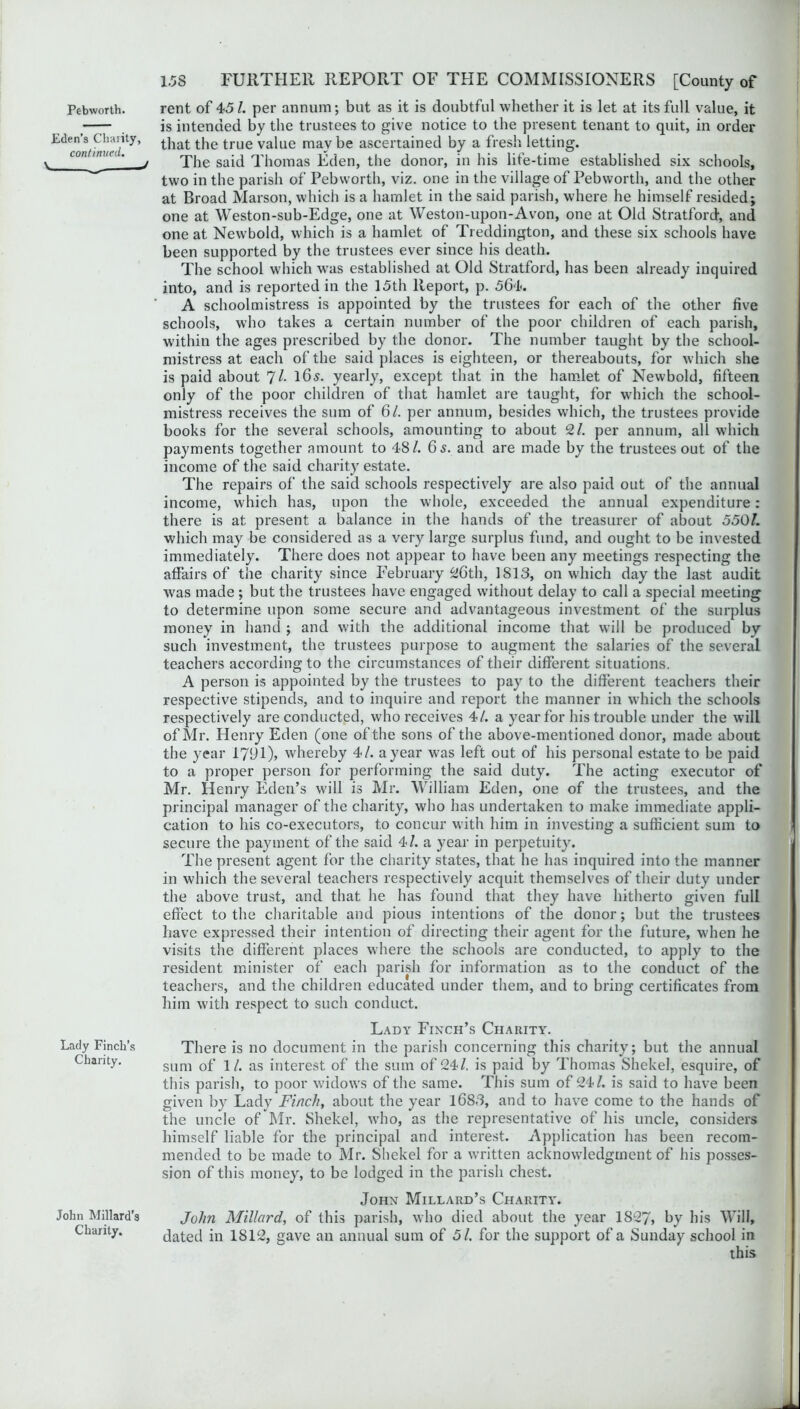 Pebworth. rent of 45/. per annum; but as it is doubtful whether it is let at its full value, it —— is intended by the trustees to give notice to the present tenant to quit, in order Edcon/ rtue(/lty’ ^iat ^1C true va^ue mav be ascertained by a fresh letting. ton nuu! ^ The said Thomas Eden, the donor, in his life-time established six schools, two in the parish of Pebworth, viz. one in the village of Pebworth, and the other at Broad Marson, which is a hamlet in the said parish, where he himself resided; one at Weston-sub-Edge, one at Weston-upon-Avon, one at Old Stratford, and one at Newbold, which is a hamlet of Treddington, and these six schools have been supported by the trustees ever since his death. The school which was established at Old Stratford, has been already inquired into, and is reported in the 15th Report, p. 564. A schoolmistress is appointed by the trustees for each of the other five schools, who takes a certain number of the poor children of each parish, within the ages prescribed by the donor. The number taught by the school- mistress at each of the said places is eighteen, or thereabouts, for which she is paid about *71. l6s. yearly, except that in the hamlet of Newbold, fifteen only of the poor children of that hamlet are taught, for which the school- mistress receives the sum of 61. per annum, besides which, the trustees provide books for the several schools, amounting to about 21. per annum, all which payments together amount to 48/. 6 s. and are made by the trustees out of the income of the said charity estate. The repairs of the said schools respectively are also paid out of the annual income, which has, upon the whole, exceeded the annual expenditure: there is at present a balance in the hands of the treasurer of about 550/. which may be considered as a very large surplus fund, and ought to be invested immediately. There does not appear to have been any meetings respecting the affairs of the charity since February 26th, 1813, on which day the last audit was made ; but the trustees have engaged without delay to call a special meeting to determine upon some secure and advantageous investment of the surplus money in hand ; and with the additional income that will be produced by such investment, the trustees purpose to augment the salaries of the several teachers according to the circumstances of their different situations. A person is appointed by the trustees to pay to the different teachers their respective stipends, and to inquire and report the manner in which the schools respectively are conducted, who receives 4/. a year for his trouble under the will of Mr. Henry Eden (one of the sons of the above-mentioned donor, made about the year 17(J1), whereby 4/. a year was left out of his personal estate to be paid to a proper person for performing the said duty. The acting executor of Mr. Henry Eden’s will is Mr. William Eden, one of the trustees, and the principal manager of the charity, who has undertaken to make immediate appli- cation to his co-executors, to concur with him in investing a sufficient sum to secure the payment of the said 4/. a year in perpetuity. The present agent for the charity states, that he has inquired into the manner in which the several teachers respectively acquit themselves of their duty under the above trust, and that he has found that they have hitherto given full effect to the charitable and pious intentions of the donor; but the trustees have expressed their intention of directing their agent for the future, when he visits the different places where the schools are conducted, to apply to the resident minister of each parish for information as to the conduct of the teachers, and the children educated under them, and to bring certificates from him with respect to such conduct. Lady Finch’s Charity. Lady Finch’s There is no document in the parish concerning this charity; but the annual Chanty. sum 0f 1/. as interest of the sum of 24/. is paid by Thomas Shekel, esquire, of this parish, to poor widows of the same. This sum of 24/. is said to have been given by Lady Finch, about the year 1683, and to have come to the hands of the uncle of Mr. Shekel, who, as the representative of his uncle, considers himself liable for the principal and interest. Application has been recom- mended to be made to Mr. Shekel for a written acknowledgment of his posses- sion of this money, to be lodged in the parish chest. John Millard’s Charity. John Millard, of this parish, who died about the year 1827, by his Will, dated in 1812, gave an annual sum of 5/. for the support of a Sunday school in this John Millard's Charity.