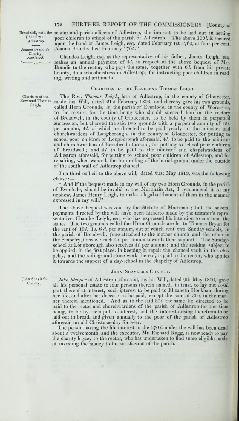 Broadwell, with the manor and parish officers of Adlestrop, the interest to be laid out in setting Chapelry of poor children to school of the parish of Adlestrop. The above 100/. is secured e8trop‘ upon the bond of James Leigh, esq. dated February 1st I7OO, at four per cent. Joanna Brandis’s Joanna Brandis died February 1765.” Charity, continued. V. / Chandos Leigh, esq. as the representative of his father, James Leigh, esq. makes an annual payment of 4/. in respect of the above bequest of Mrs. Brandis to the rector, who pays the same, together with G /. from his private bounty, to a schoolmistress in Adlestrop, for instructing poor children in read- ing, writing and arithmetic. Charities of the Reverend Thomas Leigh. Charities of the Reverend Thomas I.eigh. The Rev. Thomas Leigh, late of Adlestrop, in the county of Gloucester, made his Will, dated 21st February 1803, and thereby gave his two grounds, called Horn Grounds, in the parish of Evenlode, in the county of Worcester, to the rectors for the time being who should succeed him in the rectory of Broadwell, in the county of Gloucester, to be held by them in perpetual succession, but charged the said two grounds witl\ a perpetual annuity of 12/. per annum, 4/. of which he directed to be paid yearly to the minister and churchwardens of Longborough, in the county of Gloucester, for putting to school poor children of Longborough aforesaid, 4/. to be paid to the minister and churchwardens of Broadwell aforesaid, for putting to school poor children of Broadwell; and 4/. to be paid to the minister and chapelwardens of Adlestrop aforesaid, for putting to school poor children of Adlestrop, and for repairing, when wanted, the iron railing of the burial-ground under the outside of the south wall of Adlestrop chancel. In a third codicil to the above will, dated 21st May 1813, was the following clause:— “ And if the bequest made in my will of my two Horn Grounds, in the parish of Evenlode, should be invalid by the Mortmain Act, I recommend it to my nephew, James Henry Leigh, to make a legal settlement of them in the mariner expressed in my will.” The above bequest was void by the Statute of Mortmain; but the several payments directed by the will have been hitherto made by the testator’s repre- sentative, Chandos Leigh, esq. who has expressed his intention to continue the same. The two grounds called the Horn Grounds are let to Thomas Bryan for the rent of 19/. Is. 6 d. per annum, out of which rent two Sunday schools, in the parish of Broadwell, (one attached to the mother church and the other to the chapelry,) receive each 4/. per annum towards their support. The Sunday- school at Longborough also receives 4/. per annum ; and the residue, subject to be applied, in the first place, in keeping in repair the chancel vault in this cha- pelry, and the railings and stone-work thereof, is paid to the rector, who applies it towards the support of a day-school in the chapelry of Adlestrop. John Shayler’s Charity. John Sbayler’s John Shayler of Adlestrop aforesaid, by his Will, dated 9th May 1800, gave Charity. ap j^g perS0nal estate to four persons therein named, in trust, to lay out 370/. part thereof at interest, such i/iterest to be paid to Elizabeth Hookham during her life, and after her decease to be paid, except the sum of 30/. in the man- ner therein mentioned. And as to the said 30/. the same he directed to be paid to the rector and churchwardens of the parish of Adlestrop for the time being, to be by them put to interest, and the interest arising therefrom to be laid out in bread, and given annually to the poor of the parish of Adlestrop aforesaid on old Christmas-day for ever. The person having the life interest in the 370/. under the will has been dead about a twelvemonth, and the executor, Mr. Richard Ragg, is now ready to pay the charity legacy to the rector, who has undertaken to find some eligible mode of investing the money to the satisfaction of the parish.