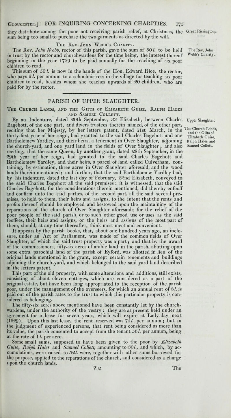 they distribute among the poor not receiving parish relief, at Christmas, the sum being too small to purchase the two garments as directed by the will. The Rev. John Webb’s Charity. The Rev. John JVehh, rector of this parish, gave the sum of 50/. to be held in trust by the rector and churchwardens for the time being, the interest thereof beginning in the year 1739 to be paid annually for the teaching of six poor children to read. This sum of 50/. is now in the hands of the Hon. Edward Rice, the rector, who pays 2/. per annum to a schoolmistress in the village for teaching six poor children to read, besides whom she teaches upwards of 20 children, who are paid for by the rector. PARISH OF UPPER SLAUGHTER. The Church Lands, and the Gifts of Elizabeth Guise, Ralph Hales and Samuel Collett. By an Indenture, dated 20th September, 33 Elizabeth, between Charles Bagehott, of the one part, and divers trustees therein named, of the other part, reciting that her Majesty, by her letters patent, dated 21st March, in the thirty-first year of her reign, had granted to the said Charles Bagehott and one Bartholomew Yardley, and their heirs, a tenement in Over Slaughter, adjoining the church-yard, and one yard land in the fields of Over Slaughter ; and also reciting, that the same Queen, by another grant, dated 28th September, in the 29th year of her reign, had granted to the said Charles Bagehott and Bartholomew Yardley, and their heirs, a parcel of land called Culverham, con- taining, by estimation, three acres in Over Slaughter aforesaid, and the wood lands therein mentioned; and further, that the said Bartholomew Yardley had, by his indenture, dated the last day of February, 32nd Elizabeth, conveyed to the said Charles Bagehott all the said premises : it is witnessed, that the said Charles Bagehott, for the considerations therein mentioned, did thereby enfeoff and confirm unto the said parties, of the second part, all the said several pre- mises, to hold to them, their heirs and assigns, to the intent that the rents and profits thereof should be employed and bestowed upon the maintaining of the reparations of the church of Over Slaughter aforesaid; for the relief of the poor people of the said parish, or to such other good use or uses as the said feoffees, their heirs and assigns, or the heirs and assigns of the most part of them, should, at any time thereafter, think most meet and convenient. It appears by the parish books, that, about one hundred years ago, an inclo- sure, under an Act of Parliament, was made of the common fields of Over Slaughter, of which the said trust property was a part; and that by the award of the commissioners, fifty-six acres of arable land in the parish, abutting upon some extra parochial land of the parish of Eyford, was allotted in lieu of the original lands mentioned in the grant, except certain tenements and buildings adjoining the church-yard, and which belonged to the said yard land described in the letters patent. This part of the old property, with some alterations and additions, still exists, consisting of about eleven cottages, which are considered as a part of the original estate, but have been long appropriated to the reception of the parish poor, under the management of the overseers, for which an annual rent of 8/. is paid out of the parish rates to the trust to which this particular property is con- sidered as belonging. The fifty-six acres above mentioned have been constantly let by the church- wardens, under the authority of the vestry : they are at present held under an agreement for a lease for seven years, which will expire at Lady-day next (1829). Upon this last lease, the rent reserved was 74/. per annum; but in the judgment of experienced persons, that rent being considered as more than its value, the parish consented to accept from the tenant 56/. per annum, being at the rate of 1 /. per acre. Some small sums, supposed to have been given to the poor by Elizabeth Guise, Ralph Hales and Samuel Collett, amounting to 30/., and which, by ac- cumulations, were raised to 52/. were, together with other sums borrowed for the purpose, applied to the reparations of the church, and considered as a charge upon the church lands. Great Rissington. The Rev. John Webb’s Charity. Upper Slaughter. The Church I.ands, and the Gifts of Elizabeth Guise, Ralph Hales and Samuel Collett.