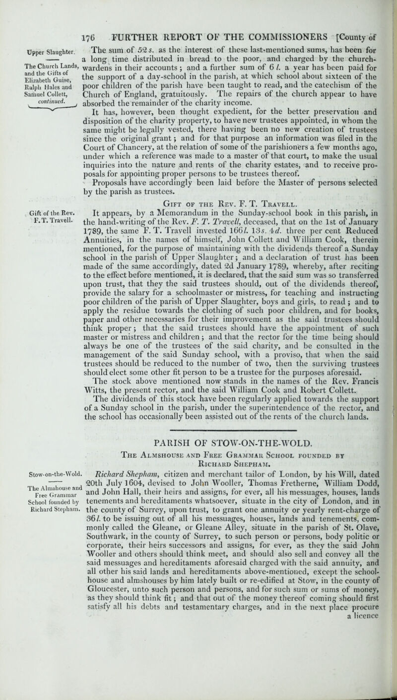 Upper Slaughter. The Church Lands, and the Gifts of Elizabeth Guise, Ralph Hales and Samuel Collett, continued. \ The sum of 52 s. as the interest of these last-mentioned sums, has been for a long time distributed in bread to the poor, and charged by the church- wardens in their accounts ; and a further sum of 6 /. a year has been paid for the support of a day-school in the parish, at which school about sixteen of the poor children of the parish have been taught to read, and the catechism of the Church of England, gratuitously. The repairs of the church appear to have absorbed the remainder of the charity income. It has, however, been thought expedient, for the better preservation and disposition of the charity property, to have new trustees appointed, in whom the same might be legally vested, there having been no new creation of trustees since the original grant; and for that purpose an information was filed in the Court of Chancery, at the relation of some of the parishioners a few months ago, under which a reference was made to a master of that court, to make the usual inquiries into the nature and rents of the charity estates, and to receive pro- posals for appointing proper persons to be trustees thereof. Proposals have accordingly been laid before the Master of persons selected by the parish as trustees. Gift of the Rev. F. T. Travell. Gift of the Rev. It appears, by a Memorandum in the Sunday-school book in this parish, in F.T. Travell. the hand-writing of the Rev. F. T. Travell, deceased, that on the 1st of January 1789, the same F.T. Travell invested 166/. 135. 'Ld. three per cent Reduced Annuities, in the names of himself, John Collett and William Cook, therein mentioned, for the purpose of maintaining with the dividends thereof a Sunday school in the parish of Upper Slaughter; and a declaration of trust has been made of the same accordingly, dated 2d January 1789, whereby, after reciting to the effect before mentioned, it is declared, that the said sum was so transferred upon trust, that they the said trustees should, out of the dividends thereof, provide the salary for a schoolmaster or mistress, for teaching and instructing poor children of the parish of Upper Slaughter, boys and girls, to read ; and to apply the residue towards the clothing of such poor children, and for books, paper and other necessaries for their improvement as the said trustees should think proper; that the said trustees should have the appointment of such master or mistress and children ; and that the rector for the time being should always be one of the trustees of the said charity, and be consulted in the management of the said Sunday school, with a proviso, that when the said trustees should be reduced to the number of two, then the surviving trustees should elect some other fit person to be a trustee for the purposes aforesaid. The stock above mentioned now stands in the names of the Rev. Francis Witts, the present rector, and the said William Cook and Robert Collett. The dividends of this stock have been regularly applied towards the support of a Sunday school in the parish, under the superintendence of the rector, and the school has occasionally been assisted out of the rents of the church lands. PARISH OF STOW-ON-THE-WOLD. The Almshouse and Free Grammar School founded by Richard Shepham. Stow-on-the-Wold. Richard Shepham, citizen and merchant tailor of London, by his Will, dated tl”-houseand ^®th July 1604, devised to John Wooller, Thomas Fretherne, William Dodd, 1 ^FreeGrammar1 and John Hall, their heirs and assigns, for ever, all his messuages, houses, lands School founded by tenements and hereditaments whatsoever, situate in the city of London, and in Richard Stepham. the county of Surrey, upon trust, to grant one annuity or yearly rent-charge of 36/. to be issuing out of all his messuages, houses, lands and tenements, com- monly called the Gleane, or Gleane Alley, situate in the parish of St. Olave, Southwark, in the county of Surrey, to such person or persons, body politic or corporate, their heirs successors and assigns, for ever, as they the said John Wooller and others should think meet, and should also sell and convey all the said messuages and hereditaments aforesaid charged with the said annuity, and all other his said lands and hereditaments above-mentioned, except the school- house and almshouses by him lately built or re-edified at Stow, in the county of Gloucester, unto such person and persons, and for such sum or sums of money, as they should think fit; and that out of the money thereof coming should first satisfy all his debts and testamentary charges, and in the next place procure a licence