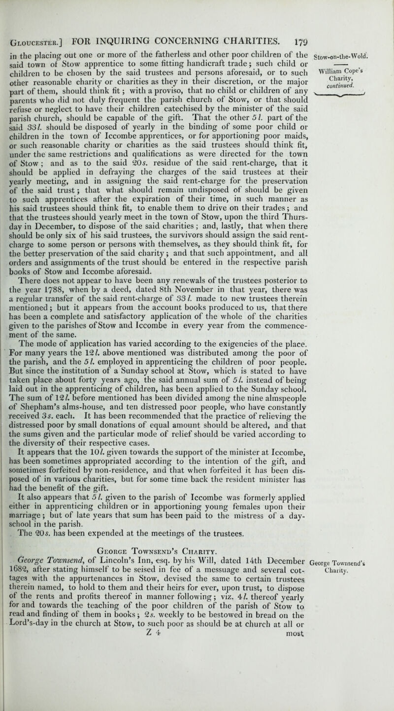 in the placing out one or more of the fatherless and other poor children of the said town of Stow apprentice to some fitting handicraft trade; such child or children to be chosen by the said trustees and persons aforesaid, or to such other reasonable charity or charities as they in their discretion, or the major part of them, should think fit; with a proviso, that no child or children of any parents who did not duly frequent the parish church of Stow, or that should refuse or neglect to have their children catechised by the minister of the said parish church, should be capable of the gift. That the other 51. part of the said 331. should be disposed of yearly in the binding of some poor child or children in the town of Iccombe apprentices, or for apportioning poor maids, or such reasonable charity or charities as the said trustees should think fit, under the same restrictions and qualifications as were directed for the town of Stow ; and as to the said 20s. residue of the said rent-charge, that it should be applied in defraying the charges of the said trustees at their yearly meeting, and in assigning the said rent-charge for the preservation of the said trust; that what should remain undisposed of should be given to such apprentices after the expiration of their time, in such manner as his said trustees should think fit, to enable them to drive on their trades; and that the trustees should yearly meet in the town of Stow, upon the third Thurs- day in December, to dispose of the said charities; and, lastly, that when there should be only six of his said trustees, the survivors should assign the said rent- charge to some person or persons with themselves, as they should think fit, for the better preservation of the said charity; and that such appointment, and all orders and assignments of the trust should be entered in the respective parish books of Stow and Iccombe aforesaid. There does not appear to have been any renewals of the trustees posterior to the year 1788, when by a deed, dated 8th November in that year, there was a regular transfer of the said rent-charge of 33l. made to new trustees therein mentioned; but it appears from the account books produced to us, that there has been a complete and satisfactory application of the whole of the charities given to the parishes of Stow and Iccombe in every year from the commence- ment of the same. The mode of application has varied according to the exigencies of the place. For many years the 12/. above mentioned was distributed among the poor of the parish, and the 5l. employed in apprenticing the children of poor people. But since the institution of a Sunday school at Stow, which is stated to have taken place about forty years ago, the said annual sum of 51. instead of being laid out in the apprenticing of children, has been applied to the Sunday school. The sum of 12/. before mentioned has been divided among the nine almspeople of Shepham’s alms-house, and ten distressed poor people, who have constantly received 3s. each. It has been recommended that the practice of relieving the distressed poor by small donations of equal amount should be altered, and that the sums given and the particular mode of relief should be varied according to the diversity of their respective cases. It appears that the 10/. given towards the support of the minister at Iccombe, has been sometimes appropriated according to the intention of the gift, and sometimes forfeited by non-residence, and that when forfeited it has been dis- posed of in various charities, but for some time back the resident minister has had the benefit of the gift. It also appears that 51. given to the parish of Iccombe was formerly applied either in apprenticing children or in apportioning young females upon their marriage; but of late years that sum has been paid to the mistress of a day- school in the parish. The 20s. has been expended at the meetings of the trustees. George Townsend’s Charity. George Townsend, of Lincoln’s Inn, esq. by his Will, dated 14th December 1682, after stating himself to be seised in fee of a messuage and several cot- tages with the appurtenances in Stow, devised the same to certain trustees therein named, to hold to them and their heirs for ever, upon trust, to dispose of the rents and profits thereof in manner following; viz. 4/. thereof yearly for and towards the teaching of the poor children of the parish of Stow to read and finding of them in books; 2s. weekly to be bestowed in bread on the Lord’s-day in the church at Stow, to such poor as should be at church at all or Z 4 most S tow-on-the- VV old. William Cope’s Charity, continued. y / George Townsend’s Charity.