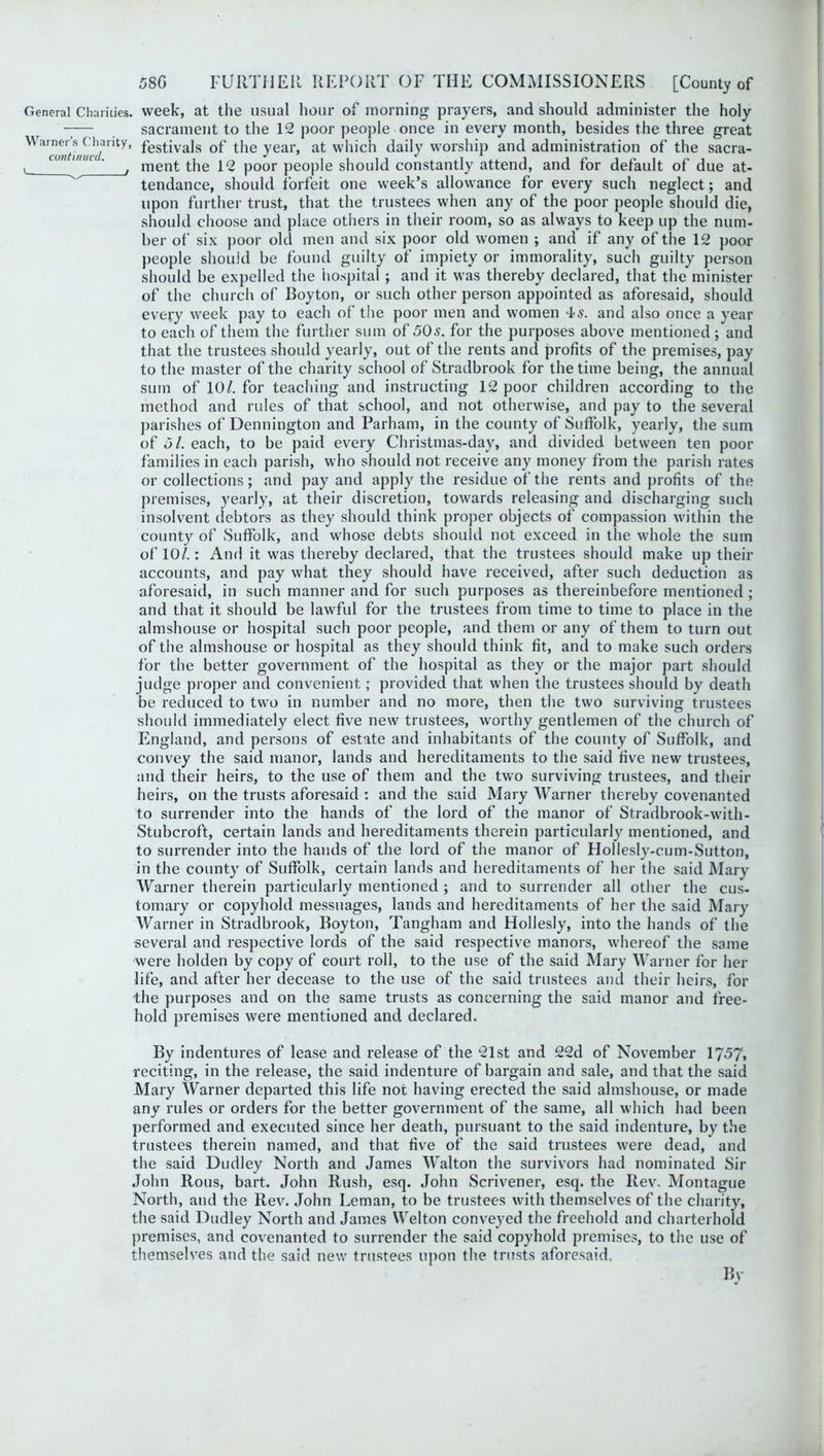 General Charities, week, at the usual hour of morning prayers, and should administer the holy —— sacrament to the 12 poor people once in every month, besides the three great WaTo«lnSnm/rity’ festivals of the year, at which daily worship and administration of the sacra- v cun lllu • ' men£ the 12 poor people should constantly attend, and for default of due at- tendance, should forfeit one week’s allowance for every such neglect; and upon further trust, that the trustees when any of the poor people should die, should choose and place others in their room, so as always to keep up the num- ber of six poor old men and six poor old women ; and if any of the 12 poor people should be found guilty of impiety or immorality, such guilty person should be expelled the hospital; and it was thereby declared, that the minister of the church of Boyton, or such other person appointed as aforesaid, should every week pay to each of the poor men and women 4s. and also once a year to each of them the further sum of 50s. for the purposes above mentioned; and that the trustees should yearly, out of the rents and profits of the premises, pay to the master of the charity school of Stradbrook for the time being, the annual sum of 10/. for teaching and instructing 12 poor children according to the method and rules of that school, and not otherwise, and pay to the several parishes of Bennington and Parham, in the county of Suffolk, yearly, the sum of 5/. each, to be paid every Christmas-day, and divided between ten poor families in each parish, who should not receive any money from the parish rates or collections; and pay and apply the residue of the rents and profits of the premises, yearly, at their discretion, towards releasing and discharging such insolvent debtors as they should think proper objects of compassion within the county of Suffolk, and whose debts should not exceed in the whole the sum of 10/.: Anri it was thereby declared, that the trustees should make up their accounts, and pay what they should have received, after such deduction as aforesaid, in such manner and for such purposes as thereinbefore mentioned ; and that it should be lawful for the trustees from time to time to place in the almshouse or hospital such poor people, and them or any of them to turn out of the almshouse or hospital as they should think fit, and to make such orders for the better government of the hospital as they or the major part should judge proper and convenient; provided that when the trustees should by death be reduced to two in number and no more, then the two surviving trustees should immediately elect five new trustees, worthy gentlemen of the church of England, and persons of estate and inhabitants of the county of Suffolk, and convey the said manor, lands and hereditaments to the said five new trustees, and their heirs, to the use of them and the two surviving trustees, and their heirs, on the trusts aforesaid : and the said Mary Warner thereby covenanted to surrender into the hands of the lord of the manor of Stradbrook-with- Stubcroft, certain lands and hereditaments therein particularly mentioned, and to surrender into the hands of the lord of the manor of Hollesly-cum-Sutton, in the county of Suffolk, certain lands and hereditaments of her the said Mary Warner therein particularly mentioned ; and to surrender all other the cus- tomary or copyhold messuages, lands and hereditaments of her the said Mary Warner in Stradbrook, Boyton, Tangham and Hollesly, into the hands of the several and respective lords of the said respective manors, whereof the same were holden by copy of court roll, to the use of the said Mary Warner for her life, and after her decease to the use of the said trustees and their heirs, for the purposes and on the same trusts as concerning the said manor and free- hold premises were mentioned and declared. By indentures of lease and release of the 21st and 22d of November 1757, reciting, in the release, the said indenture of bargain and sale, and that the said Mary Warner departed this life not having erected the said almshouse, or made any rules or orders for the better government of the same, all which had been performed and executed since her death, pursuant to the said indenture, by the trustees therein named, and that five of the said trustees were dead, and the said Dudley North and James Walton the survivors had nominated Sir John Rous, bart. John Rush, esq. John Scrivener, esq. the Rev. Montague North, and the Rev. John Leman, to be trustees with themselves of the charity, the said Dudley North and James Welton conveyed the freehold and charterhold premises, and covenanted to surrender the said copyhold premises, to the use of themselves and the said new trustees upon the trusts aforesaid.