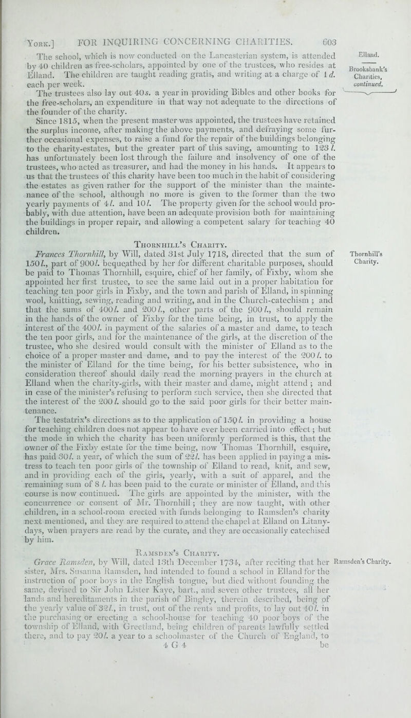 The school, which is now conducted on the Lancasterian system, is attended by 40 children as free-scholars, appointed by one of the trustees, who resides at Eliand. The children are taught reading gratis, and writing at a charge of 1 d. each per week. The trustees also lay out 40 s. a year in providing Bibles and other books for the free-scholars, an expenditure in that way not adequate to the directions of the founder of the charity. Since 1815, when the present master was appointed, the trustees have retained the surplus income, after making the above payments, and defraying some fur- ther occasional expenses, to raise a fund for the repair of the buildings belonging to the charity-estates, but the greater part of this saving, amounting to 123/. has unfortunately been lost through the failure and insolvency of one cf the trustees, who acted as treasurer, and had the money in his hands. It appears to us that the trustees of this charity have been too much in the habit of considering the estates as given rather for the support of the minister than the mainte- nance of the school, although no more is given to the former than the two yearly payments of 4/. and 10/. The property given for the school would pro- bably, with due attention, have been an adequate provision both for maintaining the buildings in proper repair, and allowing a competent salary for teaching 40 children. Eliand. Brooksbank's Charities, continued. _ , j Thornhill’s Charity. Frances Thornhill, by Will, dated 31st July 1713, directed that the sum of Thornhill’s 150/., part of 900/. bequeathed by her for different charitable purposes, should Charity, be paid to Thomas Thornhill, esquire, chief of her family, of Fixby, whom she appointed her first trustee, to see the same laid out in a proper habitation for teaching ten poor girls in Fixby, and the town and parish of Eliand, in spinning wool, knitting, sewing, reading and writing, and in the Church-catechism ; and that the sums of 400/. and 200/,, other parts of the 900/., should remain in the hands of the owner of Fixby for the time being, in trust, to apply the interest of the 400/. in payment of the salaries of a master and dame, to teach the ten poor girls, and for the maintenance of the girls, at the discretion of the trustee, who she desired would consult with the minister of Eliand as to the choice of a proper master and dame, and to pay the interest of the 200/. to the minister of Eliand for the time being, for his better subsistence, who in consideration thereof should daily read the morning prayers in the church at Eliand when the charity-girls, with their master and dame, might attend ; and in case of the minister’s refusing to perform such service, then she directed that the interest of the 200 /. should go to the said poor girls for their better main- tenance. The testatrix’s directions as to the application of 1501. in providing a house for teaching children does not appear to have ever been carried into effect; but the mode in which the charity has been uniformly performed is this, that the owner of the Fixby estate for the time being, now Thomas Thornhill, esquire, has paid 30/. a year, of which the sum of 22/. has been applied in paying a mis- tress to teach ten poor girls of the township of Eliand to read, knit, and sew, and in providing each of the girls, yearly, with a suit of apparel, and the remaining sum of 8 /. has been paid to the curate or minister of Eliand, and this course is now continued. The girls are appointed by the minister, with the concurrence or consent of Mr. Thornhill; they are now taught, with other children, in a school-room erected with funds belonging to Ramsden’s charity next mentioned, and they are required to attend the chapel at Eliand on Litany- days, when prayers are read by the curate, and they are occasionally catechised by him. Ramsden’s Charity. Grace Ramsden, by Will, dated 13th December 1734, after reciting that her Ramsden’s Charity, sister, Mrs. Susanna Ramsden, had intended to found a school in Eliand for the instruction of poor boys in the English tongue, but died without founding, the same, devised to Sir John Lister Kaye, bait., and seven other trustees, all her lands and hereditaments in the parish of Bingley, therein described, being of the yearly value of 32/., in trust, out of the rents and profits, to lay out 40/. in the purchasing or erecting a school-house for teaching 40 poor boys of the township of Eliand, with Greetland, being children of parents lawfully settled there, and to pay 20/. a year to a schoolmaster of the Church of England, to 4 G 4 be