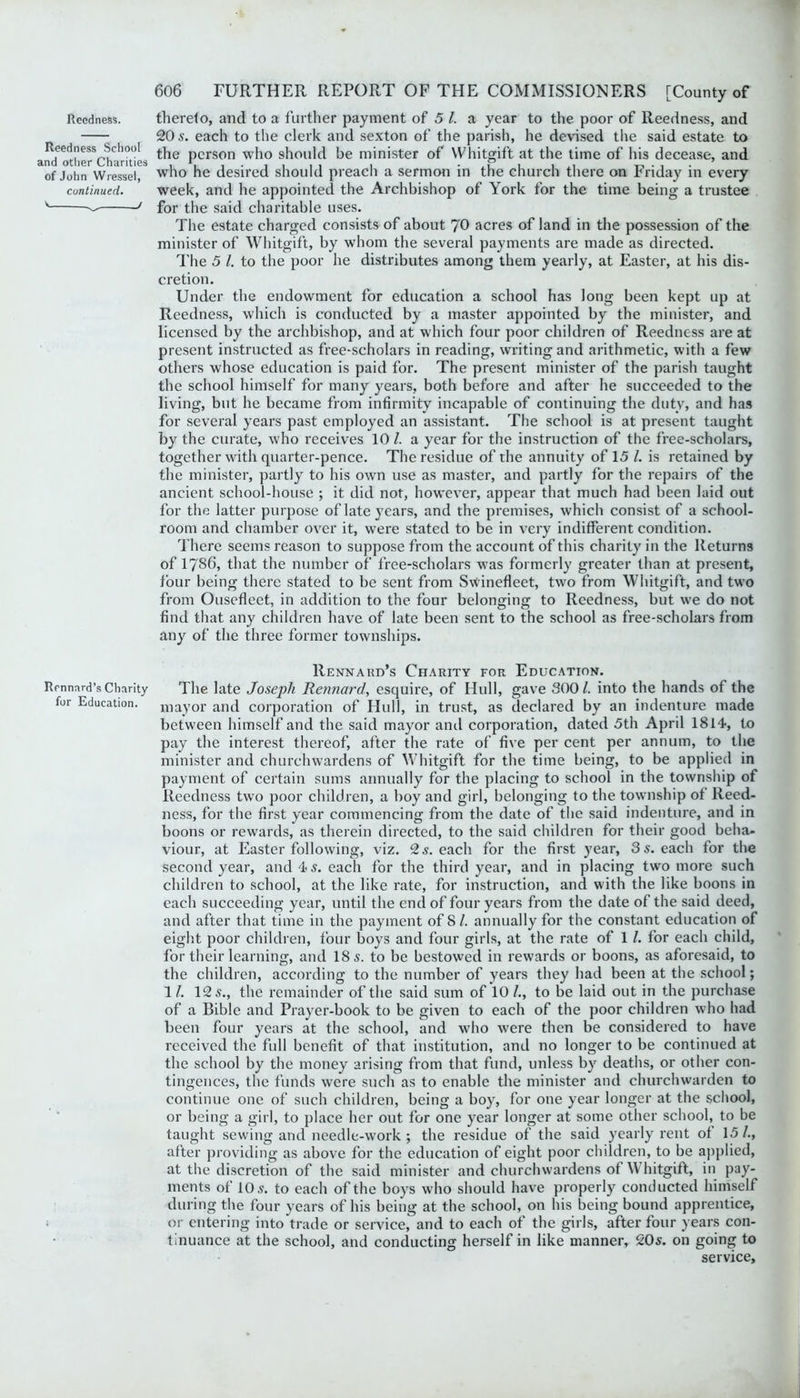 Reedness. Reedness School and other Charities of John Wressel, continued. '— / Rcnnard’s Charity for Education. 606 FURTHER REPORT OF THE COMMISSIONERS [County of therelo, and to a further payment of 5 l. a year to the poor of Reedness, and 20 s. each to the clerk and sexton of the parish, he devised the said estate to the person who should be minister of VVhitgift at the time of his decease, and who he desired should preach a sermon in the church there on Friday in every week, and he appointed the Archbishop of York for the time being a trustee for the said charitable uses. The estate charged consists of about 70 acres of land in the possession of the minister of Whitgift, by whom the several payments are made as directed. The 5 l. to the poor he distributes among them yearly, at Easter, at his dis- cretion. Under the endowment for education a school has long been kept up at Reedness, which is conducted by a master appointed by the minister, and licensed by the archbishop, and at which four poor children of Reedness are at present instructed as free-scholars in reading, writing and arithmetic, with a few others whose education is paid for. The present minister of the parish taught the school himself for many years, both before and after he succeeded to the living, but he became from infirmity incapable of continuing the duty, and has for several years past employed an assistant. The school is at present taught by the curate, who receives 10 /. a year for the instruction of the free-scholars, together with quarter-pence. The residue of the annuity of 15 /. is retained by the minister, partly to his own use as master, and partly for the repairs of the ancient school-house ; it did not, however, appear that much had been laid out for the latter purpose of late years, and the premises, which consist of a school- room and chamber over it, were stated to be in very indifferent condition. There seems reason to suppose from the account of this charity in the Returns of 1786, that the number of free-scholars was formerly greater than at present, four being there stated to be sent from Swinefleet, two from Whitgift, and two from Ousefleet, in addition to the four belonging to Reedness, but we do not find that any children have of late been sent to the school as free-scholars from any of the three former townships. Rennard’s Charity for Education. The late Joseph Rennard, esquire, of Hull, gave 300 l. into the hands of the mayor and corporation of Hull, in trust, as declared by an indenture made between himself and the said mayor and corporation, dated 5th April 1814, to pay the interest thereof, after the rate of five per cent per annum, to the minister and churchwardens of Whitgift for the time being, to be applied in payment of certain sums annually for the placing to school in the township of Reedness two poor children, a boy and girl, belonging to the township of Reed- ness, for the first year commencing from the date of the said indenture, and in boons or rewards, as therein directed, to the said children for their good beha- viour, at Easter following, viz. 2 s. each for the first year, 3 5. each for the second year, and 4 s. each for the third year, and in placing two more such children to school, at the like rate, for instruction, and with the like boons in each succeeding year, until the end of four years from the date of the said deed, and after that time in the payment of 8 /. annually for the constant education of eight poor children, four boys and four girls, at the rate of 1 /. for each child, for their learning, and 18 s. to be bestowed in rewards or boons, as aforesaid, to the children, according to the number of years they had been at the school; 1/. 12 5., the remainder of the said sum of 10 /., to be laid out in the purchase of a Bible and Prayer-book to be given to each of the poor children who had been four years at the school, and who were then be considered to have received the full benefit of that institution, and no longer to be continued at the school by the money arising from that fund, unless by deaths, or other con- tingences, the funds were such as to enable the minister and churchwarden to continue one of such children, being a boy, for one year longer at the school, or being a girl, to place her out for one year longer at some other school, to be taught sewing and needle-work ; the residue of the said yearly rent of 15/., after providing as above for the education of eight poor children, to be applied, at the discretion of the said minister and churchwardens of \Y hitgift, in pay- ments of 10 5. to each of the boys who should have properly conducted himself during the four years of his being at the school, on his being bound apprentice, or entering into trade or service, and to each of the girls, after four years con- tinuance at the school, and conducting herself in like manner, 205. on going to service.