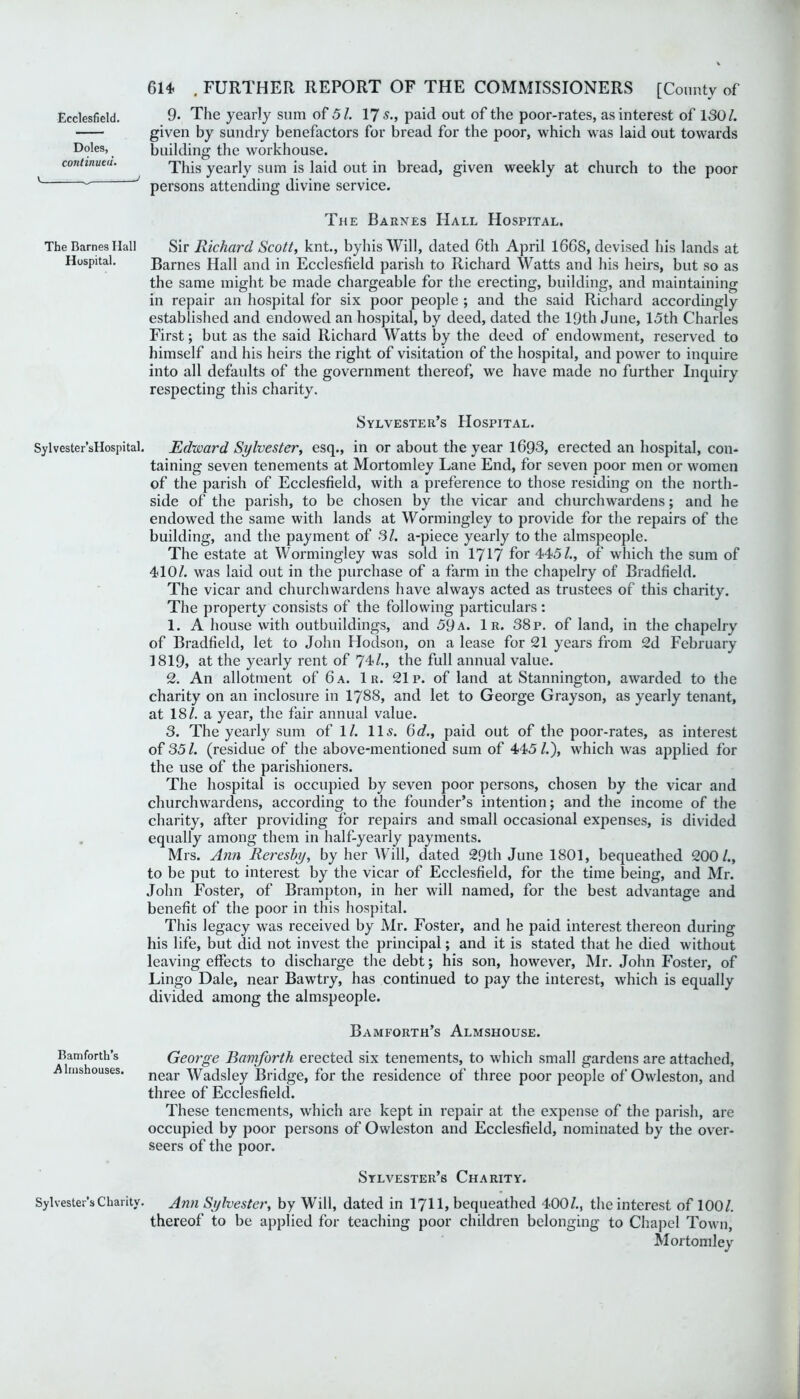 given by sundry benefactors for bread for the poor, which was laid out towards building the workhouse. This yearly sum is laid out in bread, given weekly at church to the poor persons attending divine service. The Barnes Hall Hospital. The Rames Ilall Sir Richard Scott, knt., byhis Will, dated Gth April 1668, devised his lands at Hospital. Barnes Hall and in Ecclesfield parish to Richard Watts and his heirs, but so as the same might be made chargeable for the erecting, building, and maintaining in repair an hospital for six poor people ; and the said Richard accordingly established and endowed an hospital, by deed, dated the 19th June, 15th Charles First; but as the said Richard Watts by the deed of endowment, reserved to himself and his heirs the right of visitation of the hospital, and power to inquire into all defaults of the government thereof, we have made no further Inquiry respecting this charity. Sylvester’s Hospital. Sylvester’sHospital. Edward Sylvester, esq., in or about the year 1693, erected an hospital, con- taining seven tenements at Mortomley Lane End, for seven poor men or women of the parish of Ecclesfield, with a preference to those residing on the north- side of the parish, to be chosen by the vicar and churchwardens; and he endowed the same with lands at Wormingley to provide for the repairs of the building, and the payment of 31. a-piece yearly to the almspeople. The estate at Wormingley was sold in 1717 for 445/., of which the sum of 410/. was laid out in the purchase of a farm in the chapelry of Bradfield. The vicar and churchwardens have always acted as trustees of this charity. The property consists of the following particulars: 1. A house with outbuildings, and 59a. 1r. 38 p. of land, in the chapelry of Bradfield, let to John Hodson, on a lease for 21 years from 2d February 1819, at the yearly rent of 74/., the full annual value. 2. An allotment of 6 a. 1 r. 21 p. of land at Stannington, awarded to the charity on an inclosure in 1788, and let to George Grayson, as yearly tenant, at 18/. a year, the fair annual value. 3. The yearly sum of 1/. 11 s. 6d., paid out of the poor-rates, as interest of 35/. (residue of the above-mentioned sum of 445/.), which was applied for the use of the parishioners. The hospital is occupied by seven poor persons, chosen by the vicar and churchwardens, according to the founder’s intention; and the income of the charity, after providing for repairs and small occasional expenses, is divided equally among them in half-yearly payments. Mrs. Ann Rereshy, by her Will, dated 29th June 1801, bequeathed 200/., to be put to interest by the vicar of Ecclesfield, for the time being, and Mr. John Foster, of Brampton, in her will named, for the best advantage and benefit of the poor in this hospital. This legacy was received by Mr. Foster, and he paid interest thereon during his life, but did not invest the principal; and it is stated that he died without leaving effects to discharge the debt; his son, however, Mr. John Foster, of Lingo Dale, near Bawtry, has continued to pay the interest, which is equally divided among the almspeople. Bamforth’s Almshouse. Bam forth’s George Bamforth erected six tenements, to which small gardens are attached, Almshouses. near Wa-dsley Bridge, for the residence of three poor people of Owleston, and three of Ecclesfield. These tenements, which are kept in repair at the expense of the parish, are occupied by poor persons of Owleston and Ecclesfield, nominated by the over- seers of the poor. Sylvester’s Charity. Sylvester’s Charity. Ann Sylvester, by Will, dated in 1711, bequeathed 400/., the interest of 1001. thereof to be applied for teaching poor children belonging to Chapel Town, Mortomley