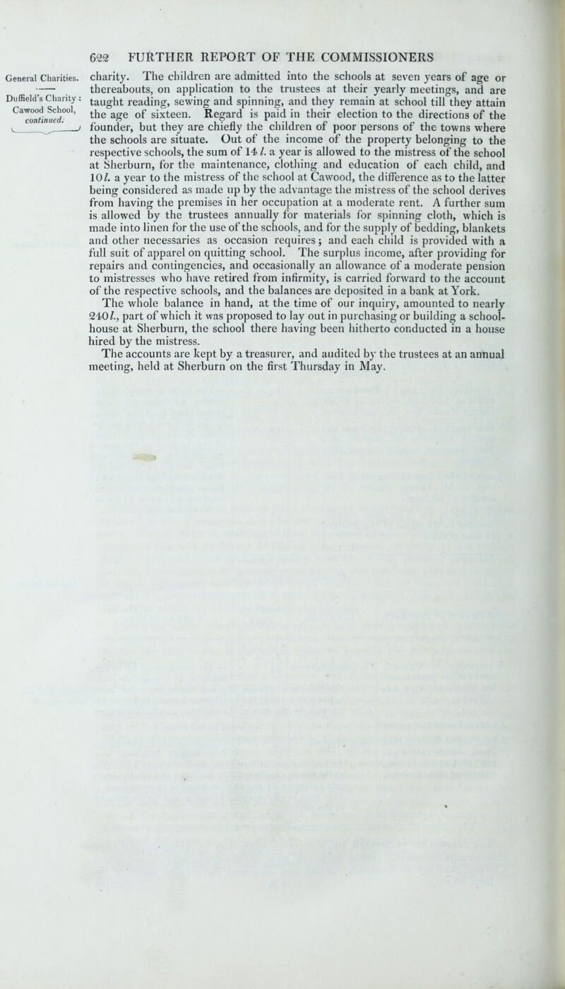 Driffield’s Charity: Cawood School, continued. e ^ -J 622 FURTHER REPORT OF THE COMMISSIONERS thereabouts, on application to the trustees at their yearly meetings, and are taught reading, sewing and spinning, and they remain at school till they attain the age of sixteen. Regard is paid in their election to the directions of the founder, but they are chiefly the children of poor persons of the towns where the schools are situate. Out of the income of the property belonging to the respective schools, the sum of 14- /. a year is allowed to the mistress of the school at Sherburn, for the maintenance, clothing and education of each child, and 10/. a year to the mistress of the school at Cawood, the difference as to the latter being considered as made up by the advantage the mistress of the school derives from having the premises in her occupation at a moderate rent. A further sum is allowed by the trustees annually for materials for spinning cloth, which is made into linen for the use of the schools, and for the supply of bedding, blankets and other necessaries as occasion requires; and each child is provided with a full suit of apparel on quitting school. The surplus income, after providing for repairs and contingencies, and occasionally an allowance of a moderate pension to mistresses who have retired from infirmity, is carried forward to the account of the respective schools, and the balances are deposited in a bank at York. The whole balance in hand, at the time of our inquiry, amounted to nearly 24-0/., part of which it was proposed to lay out in purchasing or building a school- house at Sherburn, the school there having been hitherto conducted in a house hired by the mistress. The accounts are kept by a treasurer, and audited by the trustees at an annual meeting, held at Sherburn on the first Thursday in May.