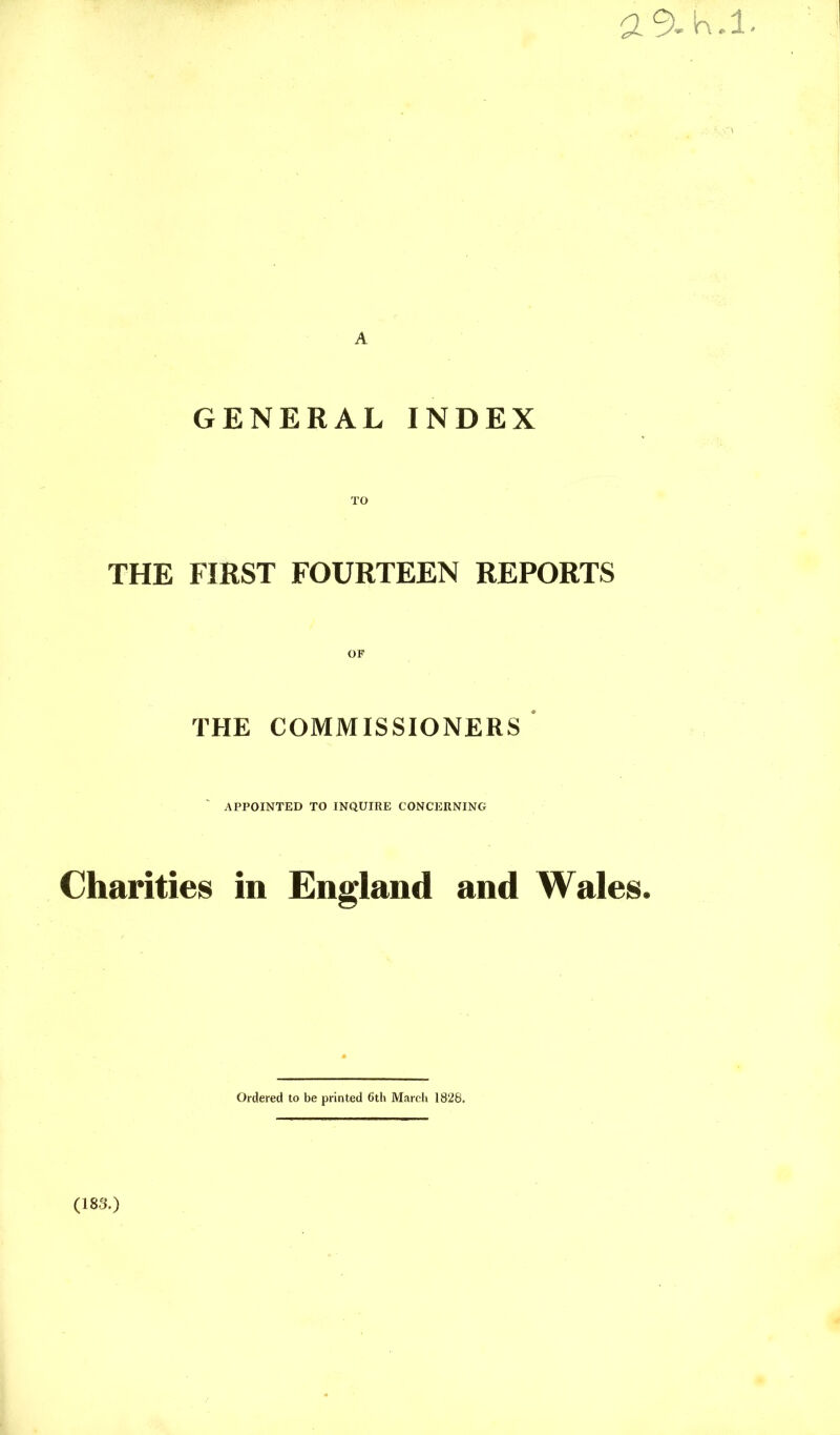 a9.h.i. A GENERAL INDEX THE FIRST FOURTEEN REPORTS THE COMMISSIONERS ‘ APPOINTED TO INQUIRE CONCERNING Charities in England and Wales. Ordered to be printed 6tli March 1826. (183.)