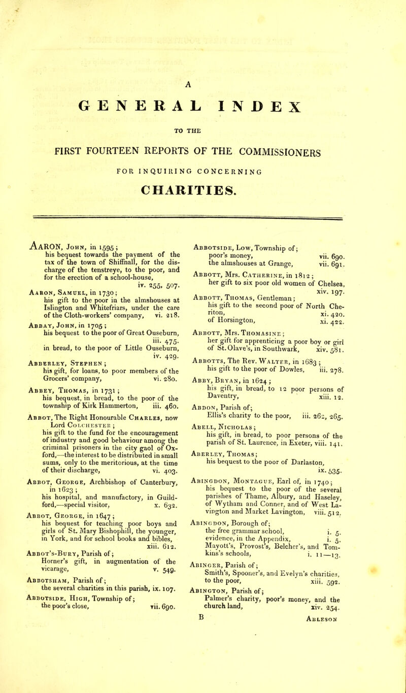A GENERAL INDEX I TO THE FIRST FOURTEEN REPORTS OF THE COMMISSIONERS FOR INQUIRING CONCERNING CHARITIES. Aaron, John, in 1595 ; his bequest towards the payment of the tax of the town of Shiffnall, for the dis- charge of the tenstreye, to the poor, and for the erection of a school-house, iv. 255, 507. Aaron, Samuel, in 1730; his gift to the poor in the almshouses at Islington and Whitefriars, under the care of the Cloth-workers’company, vi. 218. Assay, John, in 1705 ; his bequest to the poor of Great Ouseburn, iii. 475. in bread, to the poor of Little Ouseburn, iv. 429. Asberley, Stephen ; his gift, for loans, to poor members of the Grocers’ company, vi. 280. Abbey, Thomas, in 1731 ; his bequest, in bread, to the poor of the township of Kirk Hammerton, iii. 460. Abbot, The Right Honourable Charles, now Lord Colchester ; his gift to the fund for the encouragement of industry and good behaviour among the criminal prisoners in the city gaol of Ox- ford,—^the interest to be distributed in small sums, only to the meritorious, at the time of their discharge, vi. 403. Abbot, George, Archbishop of Canterbury, in 1623 ; his hospital, and manufactory, in Guild- ford,—special visitor, x. 632, Abbot, George, in 1647; his bequest for teaching poor boys and girls of St. Mary Bishophill, the younger, in York, and for school books and bibles, xiii. 612. Abbot’s-Bury, Parish of; Horner’s gift, in augmentation of the vicarage, v. 549. Abbotsham, Parish of; the several charities in this parish, ix. 107. Abbotside, High, Township of; the poor’s close, rii. 690. Abbotside, Low, Township of; poor’s money, vii. 690. the almshouses at Grange, vii. 691. Abbott, Mrs. Catherine, in 1812 ; her gift to six poor old women of Chelsea, xiv. 197. Abbott, Thomas, Gentleman; his gift to the second poor of North Che- xi. 420, of Horsington, xi. 422, Abbott, Mrs. Thomasine ; her gift for apprenticing a poor boy or girl of St.Olave’s, in Southwark, xiv. 581. Abbotts, The Rev. Walter, in 1683 ; his gift to the poor of Dowles, iii. 278. Abby, Bryan, in 1624 ; his gift, in bread, to 12 poor persons of Daventry, xiii. 12. Abdon, Parish of; Ellis’s charity to the poor, iii. 262, 265. Abell, Nicholas ; his gift, in bread, to poor persons of the parish of St. Laurence, in Exeter, viii. 141. Aberley, Thomas; his bequest to the poor of Darlaston, ix. 635- Abingdon, Montague, Earl of, in 1740; his bequest to the poor of the several parishes of Thame, Albury, and Haseley, of Wytham and Conner, and of West La- vington and Market Lavington, viii. 512. Abingdon, Borough of; the free grammar school, i. q, evidence, in the Appendix, i. 5. Mayott’s, Provost’s, Belcher’s, and Tom- kins’s schools, i. II n. Abinger, Parish of; Smith’s, Spooner’s, and Evelyn’s charities, to the poor, xiii, 592. Abington, Parish of; Palmer’s charity, poor’s money, and the church land, ' xiv. 254. ® Ableson