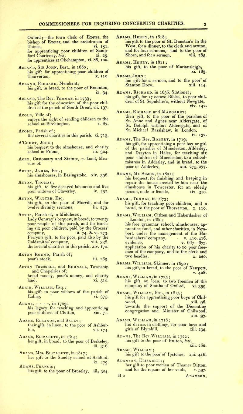 Oxford;—the town clerk of Exeter, the bishop of Exeter, and the archdeacon of Totnes, vi. 151. for apprenticing poor children of Samp- ford Courtenay, lost, xi. 29. for apprentices at Okehampton, xi. 88, 100. Acland, Sir John, Bart., in 1680; his gift for apprenticing poor children of Thorverton, x. 110. Acland, Richard, Merchant; his gift, in bread, to the poor of Braunton, ix. 34. Acland, The Rev. Thomas, in 1733; his gift for the education of the poor chil- dren of the parish of South Brent, vii. 137. Acole, Ville of; enjoys the right of sending children to the school at Birchington, i. 87. Acomb, Parish of; the several charities in this parish, xi, 713. A’Court, John ; his bequest to the almshouse, and charity school in Frome, iii. 324. Acre, Customary and Statute, v. Land, Mea- sure of. Acton, James, Esq.; his almshouses, in Basingstoke, xiv. 396. Acton, Thomas ; his gift, to five decayed labourers and five poor widows of Claverley, iv. 252. Acton, Walter, Esq. his gift, to the poor of Morvill, and for twelve divinity sermons, iii. 279. Acton, Parish of, in Middlesex; Lady Conway’s bequest, in bread, to twenty poor people of this parish, and for teach- ing six poor children, paid by the Grocers’ company, ii, 74, & vi. 273- Perryn’s gift, to the poor, paid also by the Goldsmiths’ company, viii. 338. the several charities in this parish, xiv. 170. Acton Round, Parish of; poor’s stock, iii. 269. Acton Trussell, and Bednall, Township and Chapelries of; bread money, poor’s money, and charity land, xi. 510. Adair, William, Esq.; his gift to poor widows of the parish of Ealing, vi. 375. Adams, — - -, in 1729; his legacy, for teaching and apprenticing poor children of Glutton, xiii. 71. Adams, Eleanor, and Sally ; their gift, in linen, to the poor of Ashbur- ton, vii. 174. Adams, Elizabeth, in 1614; her gift, in bread, to the poor of Berkeley, iii. 316. Adams, Mrs. Elizabeth, in 1817 ; her gift to the Sunday school at Ashford, ix. 279. Adams, Francis ; his gift to the poor of Broseley, iii. 304. Adams, Henry, in i6i8; his gift to the poor of St. Dunstan’s in the West, for a dinner, to the clerk and sexton, and for four sermons,—and to the poor of Shorn, and for a sermon, viii. 285. Adams, Henry, in 1811; his gift, to the poor of Mariansleigh, xi. 183. Adams, John ; his gift for a sermon, and to the poor of Stanton Drew, xiii. 114. Adams, Richard, in 1636, Stationer; his gift, for 17 octavo Bibles, to poor chil- dren of St. Sepulchre’s, without Newgate, xiv. 142. Adams, Richard and Margaret; their gift, to the poor of the parishes of St. Anne and Agnes near Aldersgate, of St. Botolph without Aldersgate, and of St. Michael Bassishaw, in London, iv. 132. Adams, The Rev. Robert, in 1719; his gift, for apprenticing a poor boy or girl of the parishes of Muccleston, Adderley, and Drayton in Hales, for teaching six poor children of Muccleston, to a school- mistress in Adderley, and in bread, to the poor of Adderley, xiii. 275, 277. Adams, Mr. Simon, in 1801; his bequest, for finishing and keeping in repair the house erected by him near the almshouse in Towcester, for an elderly person, male or female, xiv. 310. Adams,Thomas, in 1673; his gift, for teaching poor children, and n bread, to the poor of Thorverton, x. no. Adams, William, Citizen and Haberdasher of London, in 1660; his free grammar school, almshouses, ap- prentice fund, and other charities, in New- port, under the management of the Ha- berdashers’company, ' V. 410,416. evidence, v. 667—673. application of his charity to 20 poor free- men of the company, and to the clerk and two beadles, x. 220. Adams, William, Skinner, in 1690; his gift, in bread, to the poor of Newport, V. 428. Adams, William, in 1725; his gift, on loan, to two freemen of the company of Smiths of Oxford, vi. 399. Adams, William, Esq., in 1815 ; his gift for apprenticing poor boys of Chil- wood, xiii. 96. towards the support of the Dissenting congregation and Minister of Chilwood, xiii. 97. Adams, William, in 1718; his devise, in clothing, for poor boys and girls of Blymhill, xiii. 234. Adams, The Rev.William, in 1722 ; his gift to the poor of Hulton, lost, xiii. 262. Adams, William ; his gift to the poor of Ipstones, xiii. 416. Adamson, Elizabeth ; her gift to poor women of Thames Ditton, and for the repairs of her vault, x. 597. B 2 Adamson,
