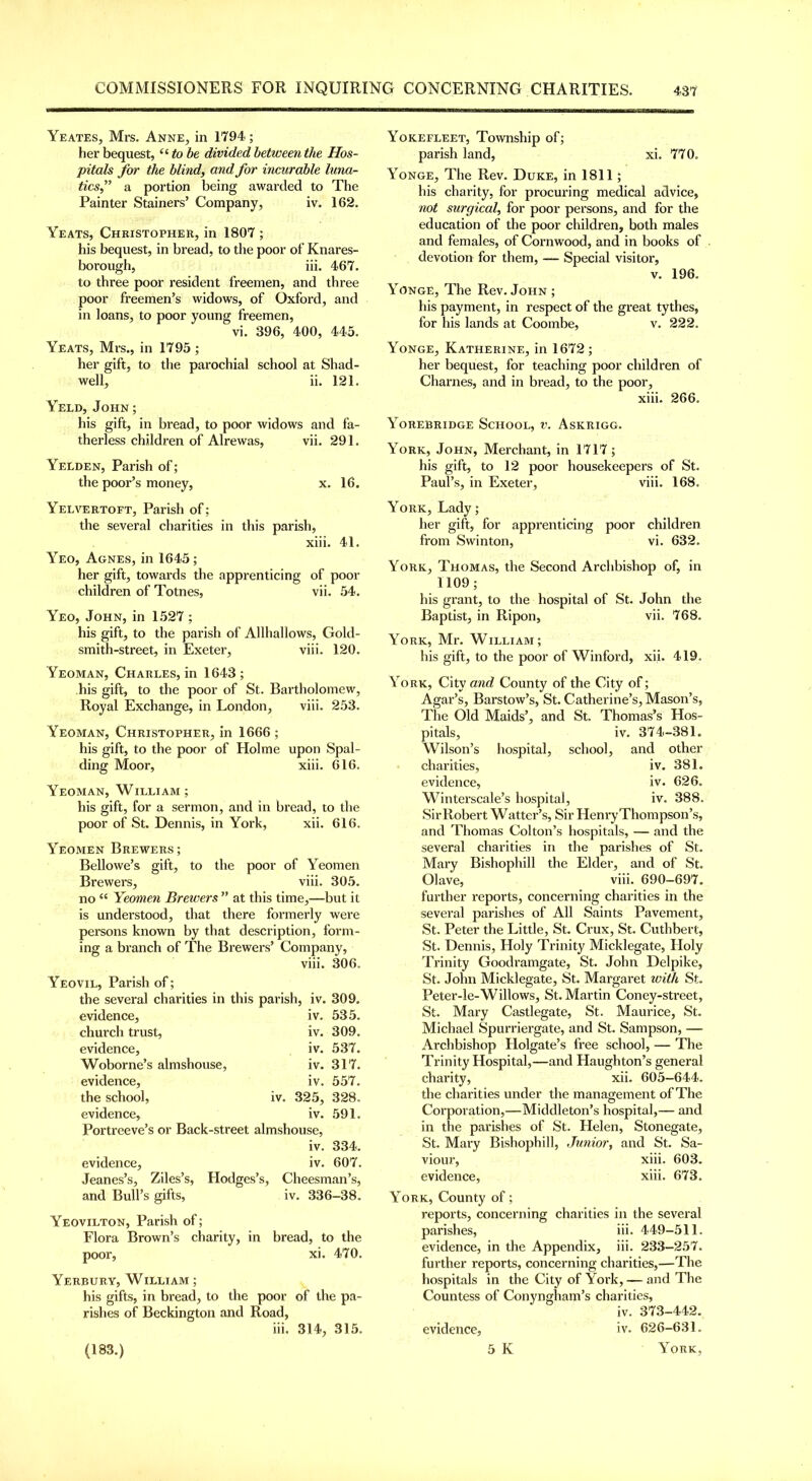 Yeates, Mrs, Anne, in 1794 ; her bequest, “ to be divided between the Hos- pitals for the blind, and for incurable luna- ticsf a portion being awarded to The Painter Stainers’ Company, iv. 162. Yeats, Christopher, in 1807 ; his bequest, in bread, to the poor of Knares- borough, iii. 467. to three poor resident freemen, and three poor freemen’s widows, of Oxford, and in loans, to poor young freemen, vi. 396, 400, 445. Yeats, Mrs., in 1795 ; her gift, to the parochial school at Shad- well, ii. 121. Yeld, John ; his gift, in bread, to poor widows and fa- therless children of Alrewas, vii. 291. Yelden, Parish of; the poor’s money, x. 16. Yelvertoft, Parish of; the several charities in this parish, xiii. 41. Yeo, Agnes, in 1645; her gift, towards the apprenticing of poor children of Totnes, vii. 54. Yeo, John, in 1527 ; his gift, to the parish of Allliallows, Gold- smith-street, in Exeter, viii. 120. Yeoman, Charles, in 1643; his gift, to the poor of St. Bartholomew, Royal Exchange, in London, viii. 253. Yeoman, Christopher, in 1666 ; his gift, to the poor of Holme upon Spal- ding Moor, xiii. 616. Yeoman, William; his gift, for a sermon, and in bread, to the poor of St. Dennis, in York, xii. 616. Yeomen Brewers; Bellowe’s gift, to the poor of Yeomen Brewers, viii. 305. no “ Yeomen Brewers ” at this time,—but it is understood, that there formerly were persons known by that description, form- ing a branch of The Brewers’ Company, viii. 306. YEoviL, Parish of; the several charities in this parish, evidence, church trust, evidence, Woborne’s almshouse, evidence, the school, iv. evidence. Portreeve’s or Back-street almshouse, iv. evidence, iv. Jeanes’s, Ziles’s, Hodges’s, Cheesman’s, and Bull’s gifts, iv. 336-38. iv. 309. iv. 535. iv. 309. iv. 537. iv. 317. iv. 557. 328, 591. 334. 607. 325, iv. Yeovilton, Parish of; Flora Brown’s charity, in bread, to the poor, xi. 470. Yerbury, William ; his gifts, in bread, to the poor of the pa- rishes of Beckington and Road, iii. 314, 315. Yokefleet, Township of; parish land, xi. 770. Yonge, The Rev. Duke, in 1811; his charity, for procuring medical advice, not surgical, for poor persons, and for the education of the poor children, both males and females, of Cornwood, and in books of devotion for them, — Special visitor, V. 196. Yonge, The Rev. John ; his payment, in respect of the great tythes, for his lands at Coombe, v. 222. Yonge, Katherine, in 1672 ; her bequest, for teaching poor children of Charnes, and in bread, to the poor, xiii. 266. Yorebridge School, v. Askrigg. York, John, Merchant, in 1717 ; his gift, to 12 poor housekeepers of St. Paul’s, in Exeter, viii. 168. York, Lady; her gift, for apprenticing poor children from Swinton, vi. 632. York, Thomas, the Second Archbishop of, in 1109; his grant, to the hospital of St. John the Baptist, in Ripon, vii. 768. York, Mr. William; his gift, to the poor of Winford, xii. 419. York, City and County of the City of; Agar’s, Barstow’s, St. Catherine’s, Mason’s, The Old Maids’, and St. Thomas’s Hos- pitals, iv. 374-381. Wilson’s hospital, school, and other charities, iv. 381. evidence, iv. 626. Winterscale’s hospital, iv. 388. SirRobert Walter’s, Sir HenryThompson’s, and Thomas Colton’s hospitals, — and the several charities in the parishes of St. Mary Bishophill the Elder, and of St. Olave, viii. 690-697. further reports, concerning charities in the several parishes of All Saints Pavement, St. Peter the Little, St. Crux, St. Cuthbert, St. Dennis, Holy Trinity Micklegate, Holy Trinity Goodramgate, St. John Delpike, St. John Micklegate, St. Margaret xoith St. Peter-le-Willows, St. Martin Coney-street, St. Mary Castlegate, St. Maurice, St. Michael Spurriergate, and St. Sampson, — Archbishop Holgate’s free school, — The Trinity Hospital,—and Haughton’s general charity, xii. 605-644. the charities under the management of The Corporation,—Middleton’s hospital,— and in the parishes of St. Helen, Stonegate, St. Mary Bishophill, Junior, and St. Sa- viour, xiii. 603. evidence, xiii. 673. York, County of; reports, concerning charities in the several parishes, iii. 449-511. evidence, in the Appendix, iii. 233-257. further reports, concerning charities,—The hospitals in the City of York, — and The Countess of Conyngham’s charities, iv. 373-442. evidence, iv. 626-631.