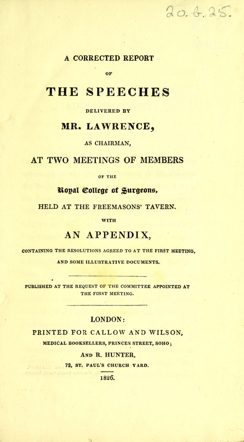 A CORRECTED REPORT n f) n oi CJ, -%y.„ A. , OF THE SPEECHES DELIVERED BY MR. LAWRENCE, AS CHAIRMAN, AT TWO MEETINGS OF MEMBERS OF THE iSopal College of Surgeons, HELD AT THE FREEMASONS’ TAVERN. WITH AN APPENDIX, CONTAINING THE RESOLUTIONS AGREED TO AT THE FIRST MEETING, AND SOME ILLUSTRATIVE DOCUMENTS. PUBLISHED AT THE REQUEST OF THE COMMITTEE APPOINTED AT THE FIRST MEETING. LONDON: PRINTED FOR CALLOW AND WILSON, MEDICAL BOOKSELLERS, PRINCES STREET, SOHO; And R. HUNTER, 72, ST. PAUL’S CHURCH YARD. 1826.