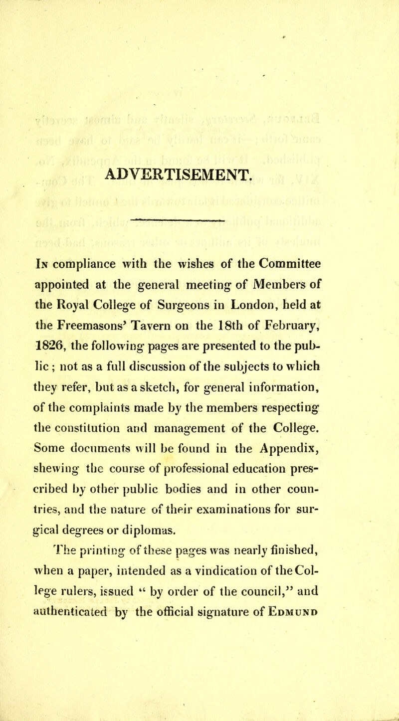 ADVERTISEMENT. In compliance with the wishes of the Committee appointed at the general meeting of Members of the Royal College of Surgeons in London, held at the Freemasons5 Tavern on the 18th of February, 1826, the following' pages are presented to the pub- lic ; not as a full discussion of the subjects to which they refer, but as a sketch, for general information, of the complaints made by the members respecting the constitution arid management of the College. Some documents will be found in the Appendix, shewing the course of professional education pres- cribed by other public bodies and in other coun- tries, and the nature of their examinations for sur- gical degrees or diplomas. The printing of these pages was nearly finished, when a paper, intended as a vindication of the Col- lege rulers, issued “ by order of the council,55 and authenticated by the official signature of Edmund